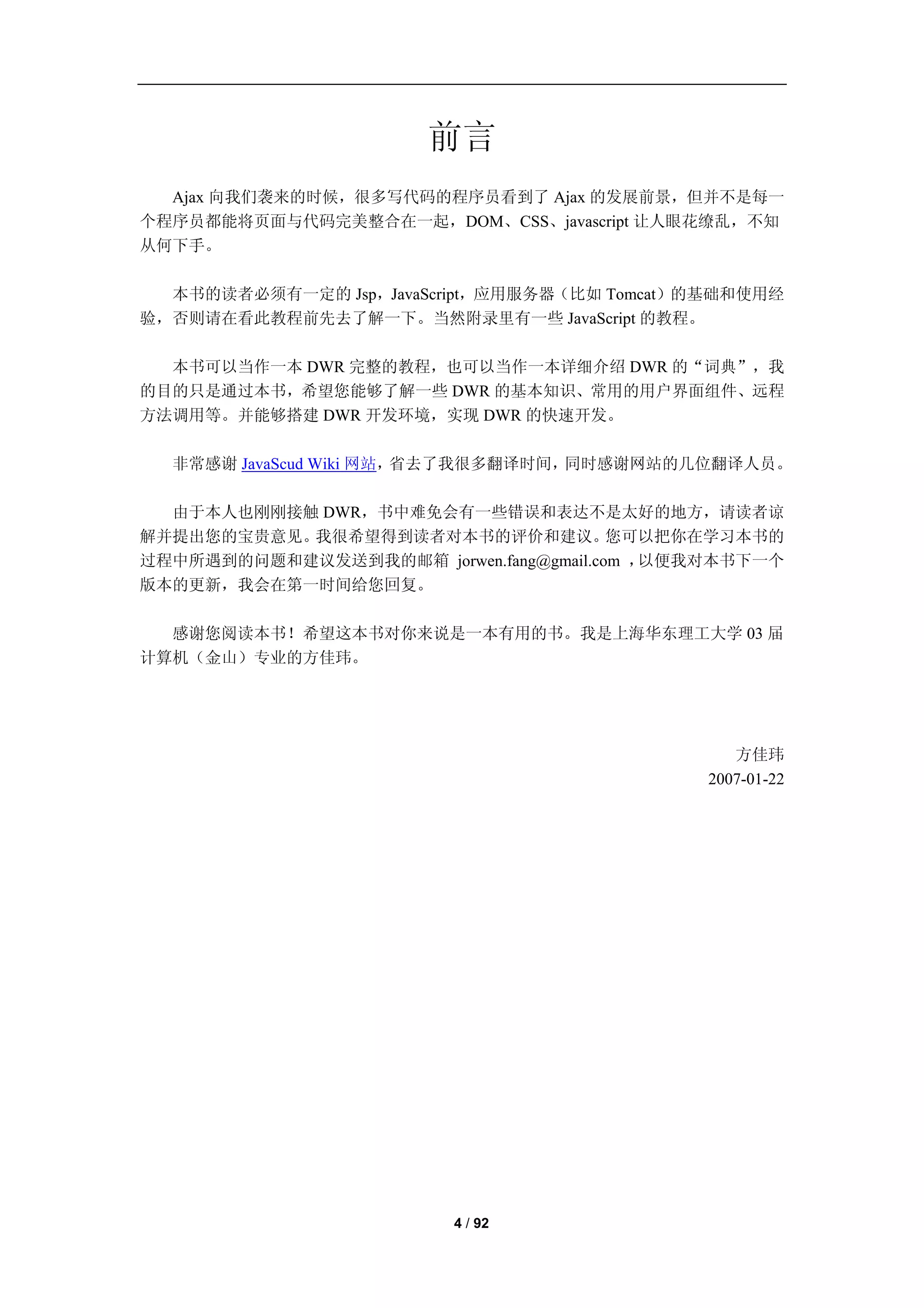 前言
  Ajax 向我们袭来的时候，很多写代码的程序员看到了 Ajax 的发展前景，但并不是每一
个程序员都能将页面与代码完美整合在一起，DOM、CSS、javascript 让人眼花缭乱，不知
从何下手。

  本书的读者必须有一定的 Jsp，JavaScript，应用服务器（比如 Tomcat）的基础和使用经
验，否则请在看此教程前先去了解一下。当然附录里有一些 JavaScript 的教程。

  本书可以当作一本 DWR 完整的教程，也可以当作一本详细介绍 DWR 的“词典”，我
的目的只是通过本书，希望您能够了解一些 DWR 的基本知识、常用的用户界面组件、远程
方法调用等。并能够搭建 DWR 开发环境，实现 DWR 的快速开发。

  非常感谢 JavaScud Wiki 网站，省去了我很多翻译时间，同时感谢网站的几位翻译人员。

  由于本人也刚刚接触 DWR，书中难免会有一些错误和表达不是太好的地方，请读者谅
解并提出您的宝贵意见。我很希望得到读者对本书的评价和建议。           您可以把你在学习本书的
过程中所遇到的问题和建议发送到我的邮箱 jorwen.fang@gmail.com ，以便我对本书下一个
版本的更新，我会在第一时间给您回复。

  感谢您阅读本书！希望这本书对你来说是一本有用的书。我是上海华东理工大学 03 届
计算机（金山）专业的方佳玮。




                                                方佳玮
                                             2007-01-22




                         4 / 92
 