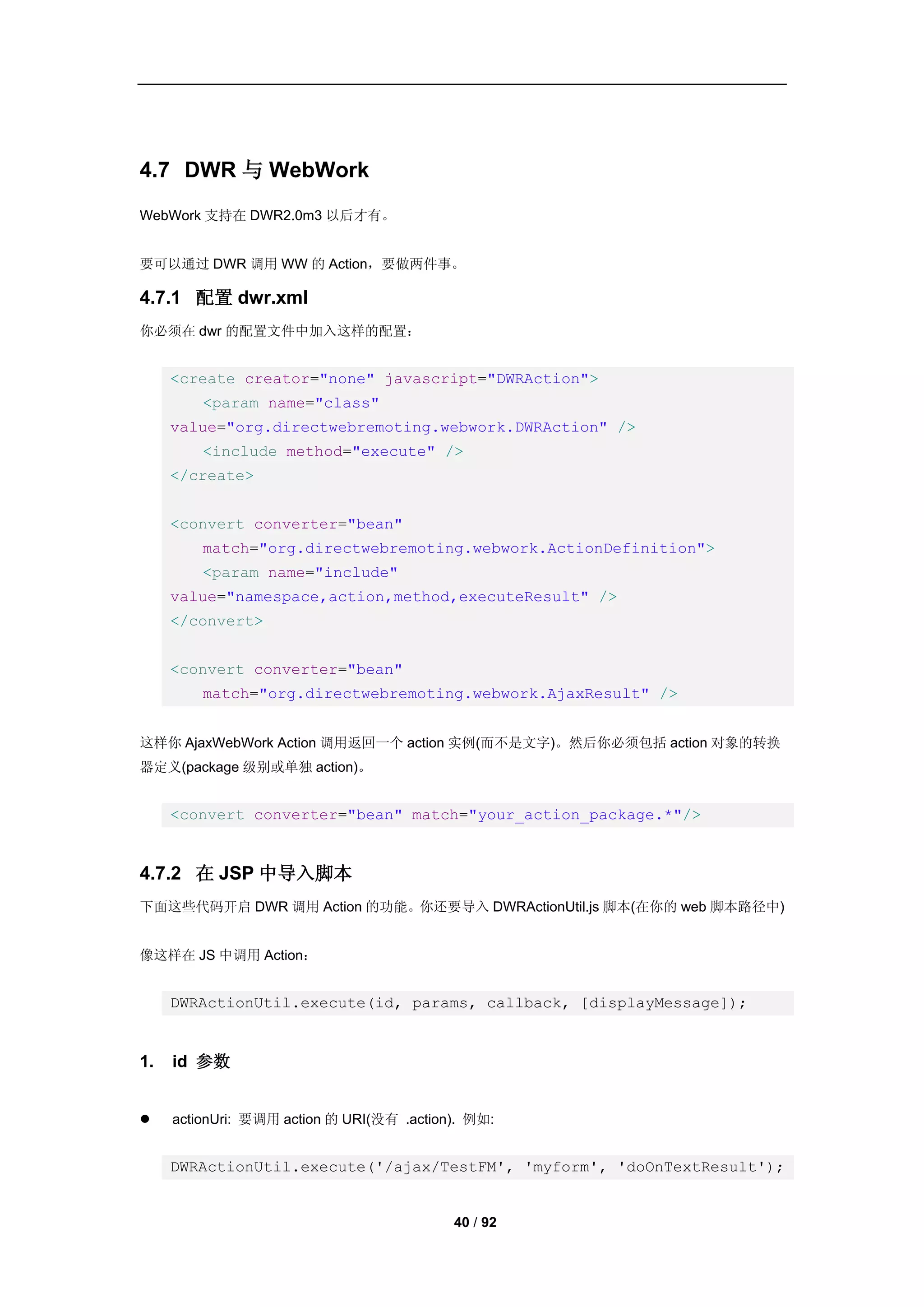 4.7 DWR 与 WebWork
WebWork 支持在 DWR2.0m3 以后才有。


要可以通过 DWR 调用 WW 的 Action，要做两件事。

4.7.1 配置 dwr.xml
你必须在 dwr 的配置文件中加入这样的配置：


     <create creator="none" javascript="DWRAction">
         <param name="class"
     value="org.directwebremoting.webwork.DWRAction" />
         <include method="execute" />
     </create>


     <convert converter="bean"
         match="org.directwebremoting.webwork.ActionDefinition">
         <param name="include"
     value="namespace,action,method,executeResult" />
     </convert>


     <convert converter="bean"
         match="org.directwebremoting.webwork.AjaxResult" />


这样你 AjaxWebWork Action 调用返回一个 action 实例(而不是文字)。然后你必须包括 action 对象的转换
器定义(package 级别或单独 action)。


     <convert converter="bean" match="your_action_package.*"/>


4.7.2 在 JSP 中导入脚本
下面这些代码开启 DWR 调用 Action 的功能。你还要导入 DWRActionUtil.js 脚本(在你的 web 脚本路径中)


像这样在 JS 中调用 Action：


     DWRActionUtil.execute(id, params, callback, [displayMessage]);


1.   id 参数


    actionUri: 要调用 action 的 URI(没有 .action). 例如:


     DWRActionUtil.execute('/ajax/TestFM', 'myform', 'doOnTextResult');


                                           40 / 92
 