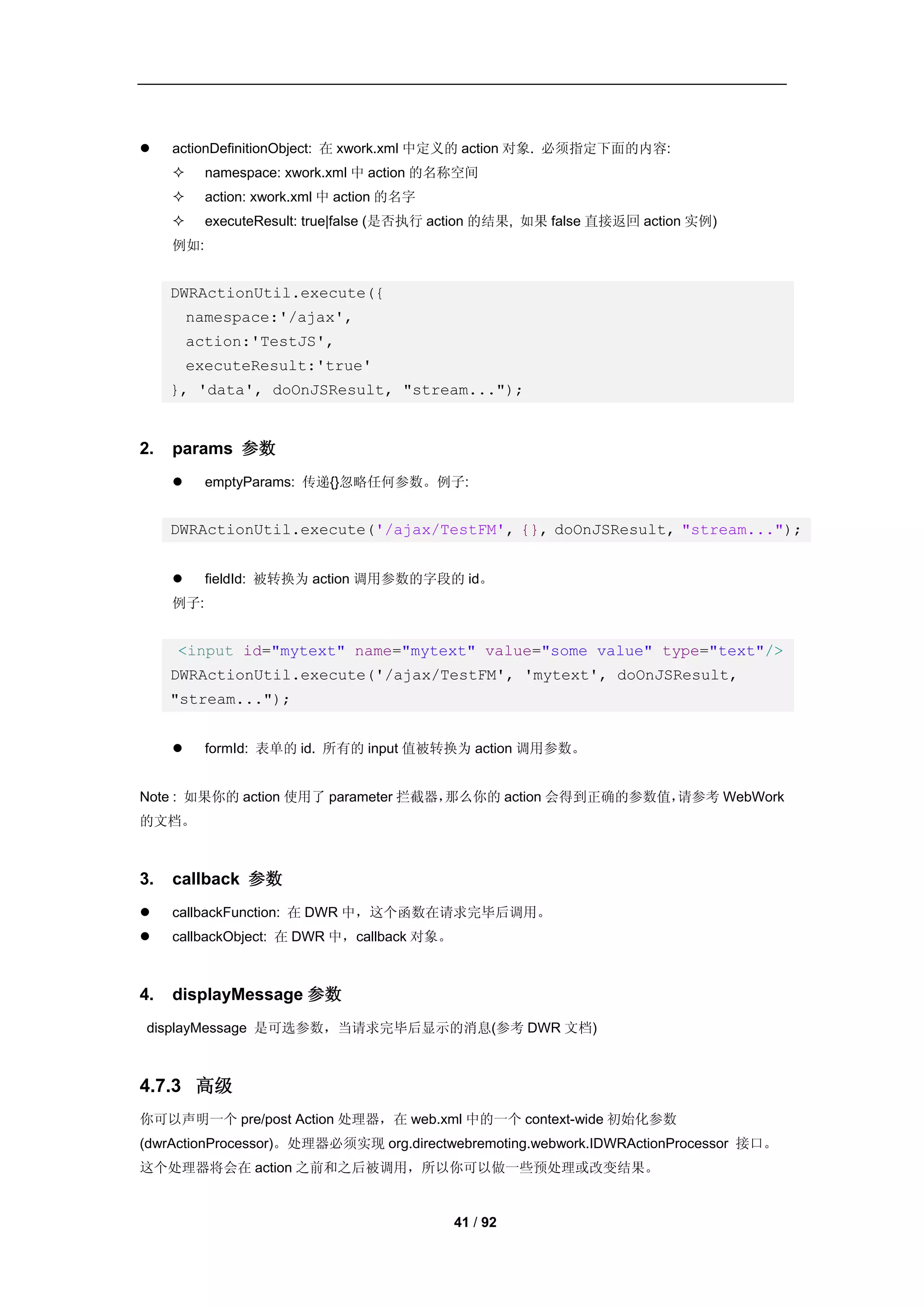     actionDefinitionObject: 在 xwork.xml 中定义的 action 对象. 必须指定下面的内容:
          namespace: xwork.xml 中 action 的名称空间
          action: xwork.xml 中 action 的名字
          executeResult: true|false (是否执行 action 的结果, 如果 false 直接返回 action 实例)
     例如:


     DWRActionUtil.execute({
         namespace:'/ajax',
         action:'TestJS',
         executeResult:'true'
     }, 'data', doOnJSResult, "stream...");


2.   params 参数
          emptyParams: 传递{}忽略任何参数。例子:


     DWRActionUtil.execute('/ajax/TestFM', {}, doOnJSResult, "stream...");


          fieldId: 被转换为 action 调用参数的字段的 id。
     例子:


     <input id="mytext" name="mytext" value="some value" type="text"/>
     DWRActionUtil.execute('/ajax/TestFM', 'mytext', doOnJSResult,
     "stream...");


          formId: 表单的 id. 所有的 input 值被转换为 action 调用参数。


Note : 如果你的 action 使用了 parameter 拦截器，那么你的 action 会得到正确的参数值，请参考 WebWork
的文档。



3.   callback 参数
    callbackFunction: 在 DWR 中，这个函数在请求完毕后调用。
    callbackObject: 在 DWR 中，callback 对象。



4.   displayMessage 参数
displayMessage 是可选参数，当请求完毕后显示的消息(参考 DWR 文档)



4.7.3 高级
你可以声明一个 pre/post Action 处理器，在 web.xml 中的一个 context-wide 初始化参数
(dwrActionProcessor)。处理器必须实现 org.directwebremoting.webwork.IDWRActionProcessor 接口。
这个处理器将会在 action 之前和之后被调用，所以你可以做一些预处理或改变结果。


                                            41 / 92
 