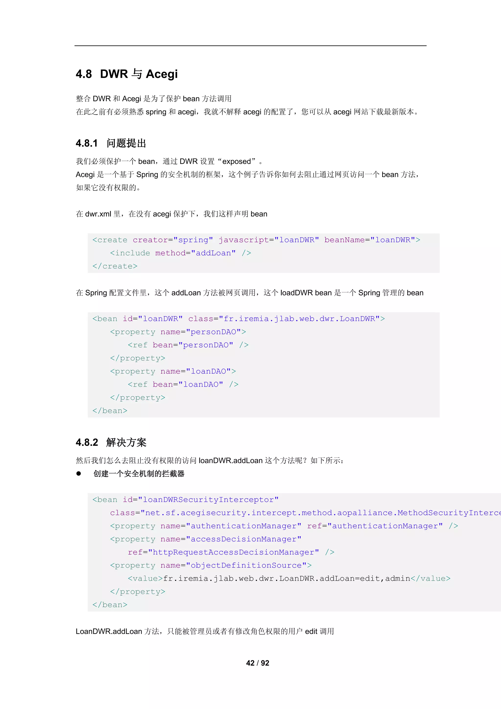 4.8 DWR 与 Acegi
整合 DWR 和 Acegi 是为了保护 bean 方法调用
在此之前有必须熟悉 spring 和 acegi，我就不解释 acegi 的配置了，您可以从 acegi 网站下载最新版本。



4.8.1 问题提出
我们必须保护一个 bean，通过 DWR 设置“exposed”。
Acegi 是一个基于 Spring 的安全机制的框架，这个例子告诉你如何去阻止通过网页访问一个 bean 方法，
如果它没有权限的。


在 dwr.xml 里，在没有 acegi 保护下，我们这样声明 bean


    <create creator="spring" javascript="loanDWR" beanName="loanDWR">
       <include method="addLoan" />
    </create>


在 Spring 配置文件里，这个 addLoan 方法被网页调用，这个 loadDWR bean 是一个 Spring 管理的 bean


    <bean id="loanDWR" class="fr.iremia.jlab.web.dwr.LoanDWR">
       <property name="personDAO">
          <ref bean="personDAO" />
       </property>
       <property name="loanDAO">
          <ref bean="loanDAO" />
       </property>
    </bean>


4.8.2 解决方案
然后我们怎么去阻止没有权限的访问 loanDWR.addLoan 这个方法呢？如下所示：
   创建一个安全机制的拦截器


    <bean id="loanDWRSecurityInterceptor"
       class="net.sf.acegisecurity.intercept.method.aopalliance.MethodSecurityInterce
       <property name="authenticationManager" ref="authenticationManager" />
       <property name="accessDecisionManager"
          ref="httpRequestAccessDecisionManager" />
       <property name="objectDefinitionSource">
          <value>fr.iremia.jlab.web.dwr.LoanDWR.addLoan=edit,admin</value>
       </property>
    </bean>


LoanDWR.addLoan 方法，只能被管理员或者有修改角色权限的用户 edit 调用



                                   42 / 92
 
