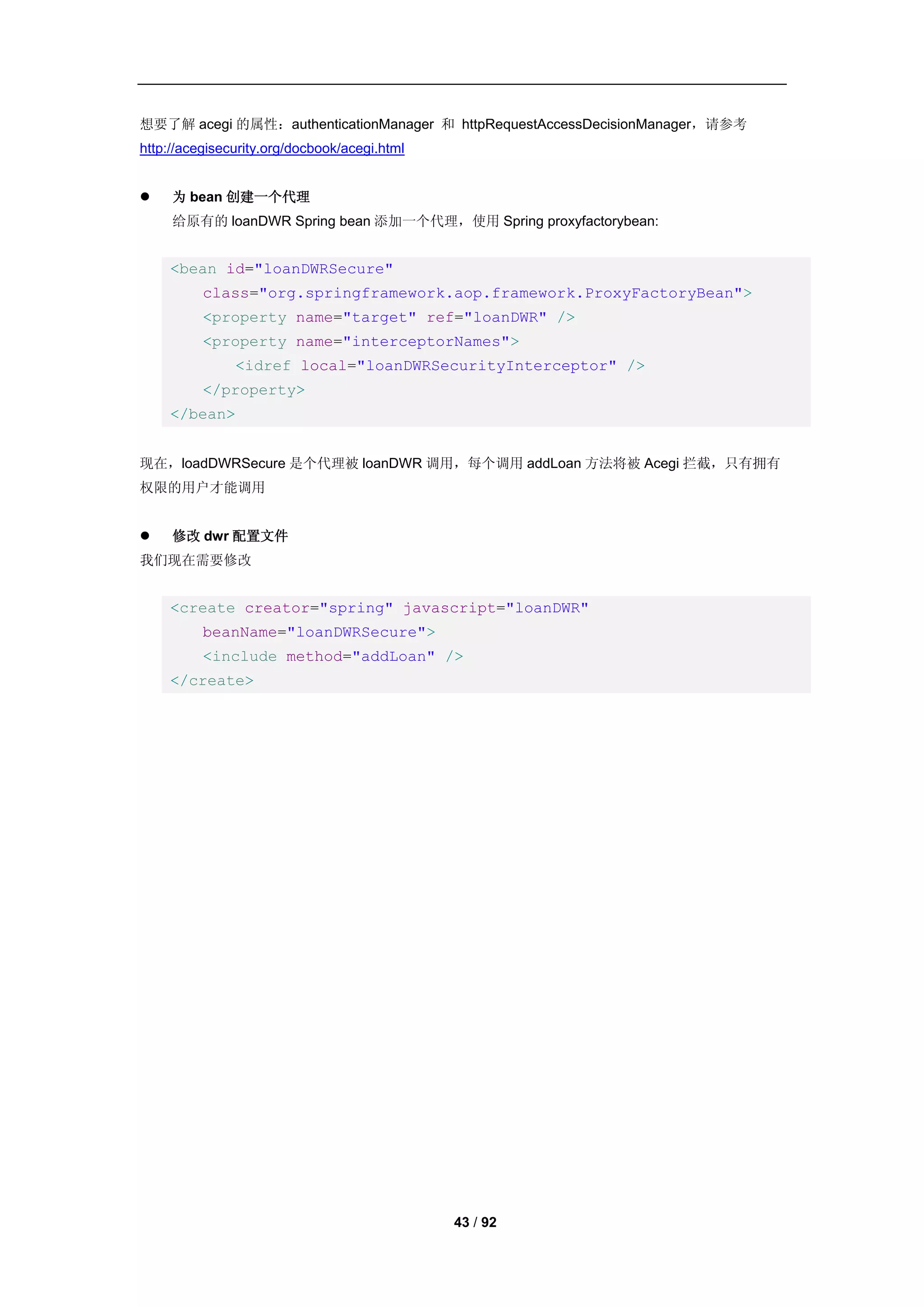 想要了解 acegi 的属性：authenticationManager 和 httpRequestAccessDecisionManager，请参考
http://acegisecurity.org/docbook/acegi.html


    为 bean 创建一个代理
     给原有的 loanDWR Spring bean 添加一个代理，使用 Spring proxyfactorybean:


    <bean id="loanDWRSecure"
          class="org.springframework.aop.framework.ProxyFactoryBean">
          <property name="target" ref="loanDWR" />
          <property name="interceptorNames">
               <idref local="loanDWRSecurityInterceptor" />
          </property>
    </bean>


现在，loadDWRSecure 是个代理被 loanDWR 调用，每个调用 addLoan 方法将被 Acegi 拦截，只有拥有
权限的用户才能调用


    修改 dwr 配置文件
我们现在需要修改


    <create creator="spring" javascript="loanDWR"
          beanName="loanDWRSecure">
          <include method="addLoan" />
    </create>




                                              43 / 92
 