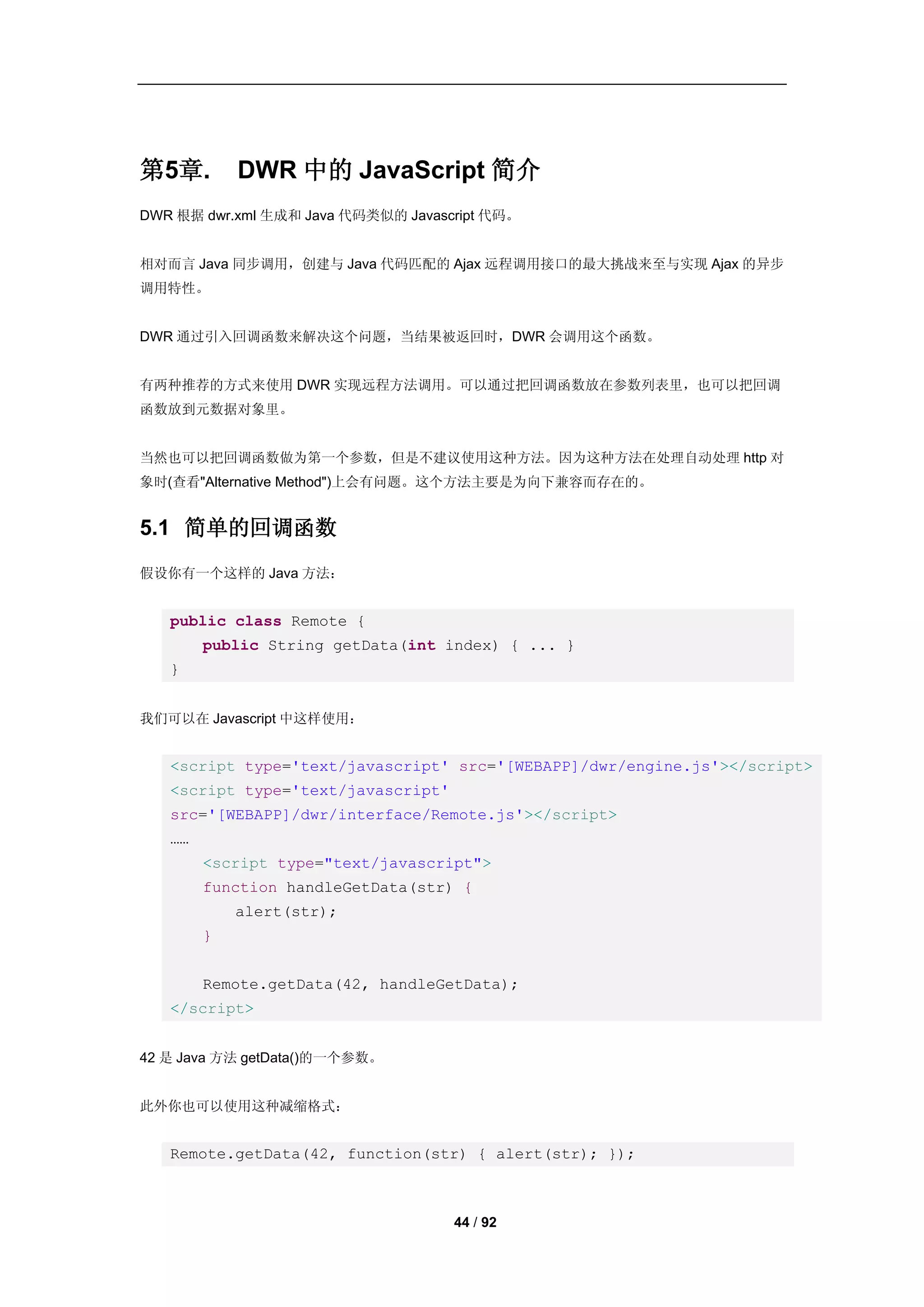 第5章.        DWR 中的 JavaScript 简介
DWR 根据 dwr.xml 生成和 Java 代码类似的 Javascript 代码。


相对而言 Java 同步调用，创建与 Java 代码匹配的 Ajax 远程调用接口的最大挑战来至与实现 Ajax 的异步
调用特性。


DWR 通过引入回调函数来解决这个问题，当结果被返回时，DWR 会调用这个函数。


有两种推荐的方式来使用 DWR 实现远程方法调用。可以通过把回调函数放在参数列表里，也可以把回调
函数放到元数据对象里。


当然也可以把回调函数做为第一个参数，但是不建议使用这种方法。因为这种方法在处理自动处理 http 对
象时(查看"Alternative Method")上会有问题。这个方法主要是为向下兼容而存在的。


5.1 简单的回调函数
假设你有一个这样的 Java 方法：


   public class Remote {
        public String getData(int index) { ... }
   }


我们可以在 Javascript 中这样使用：


   <script type='text/javascript' src='[WEBAPP]/dwr/engine.js'></script>
   <script type='text/javascript'
   src='[WEBAPP]/dwr/interface/Remote.js'></script>
   ……
        <script type="text/javascript">
        function handleGetData(str) {
            alert(str);
        }


        Remote.getData(42, handleGetData);
   </script>


42 是 Java 方法 getData()的一个参数。


此外你也可以使用这种减缩格式：


   Remote.getData(42, function(str) { alert(str); });



                                    44 / 92
 