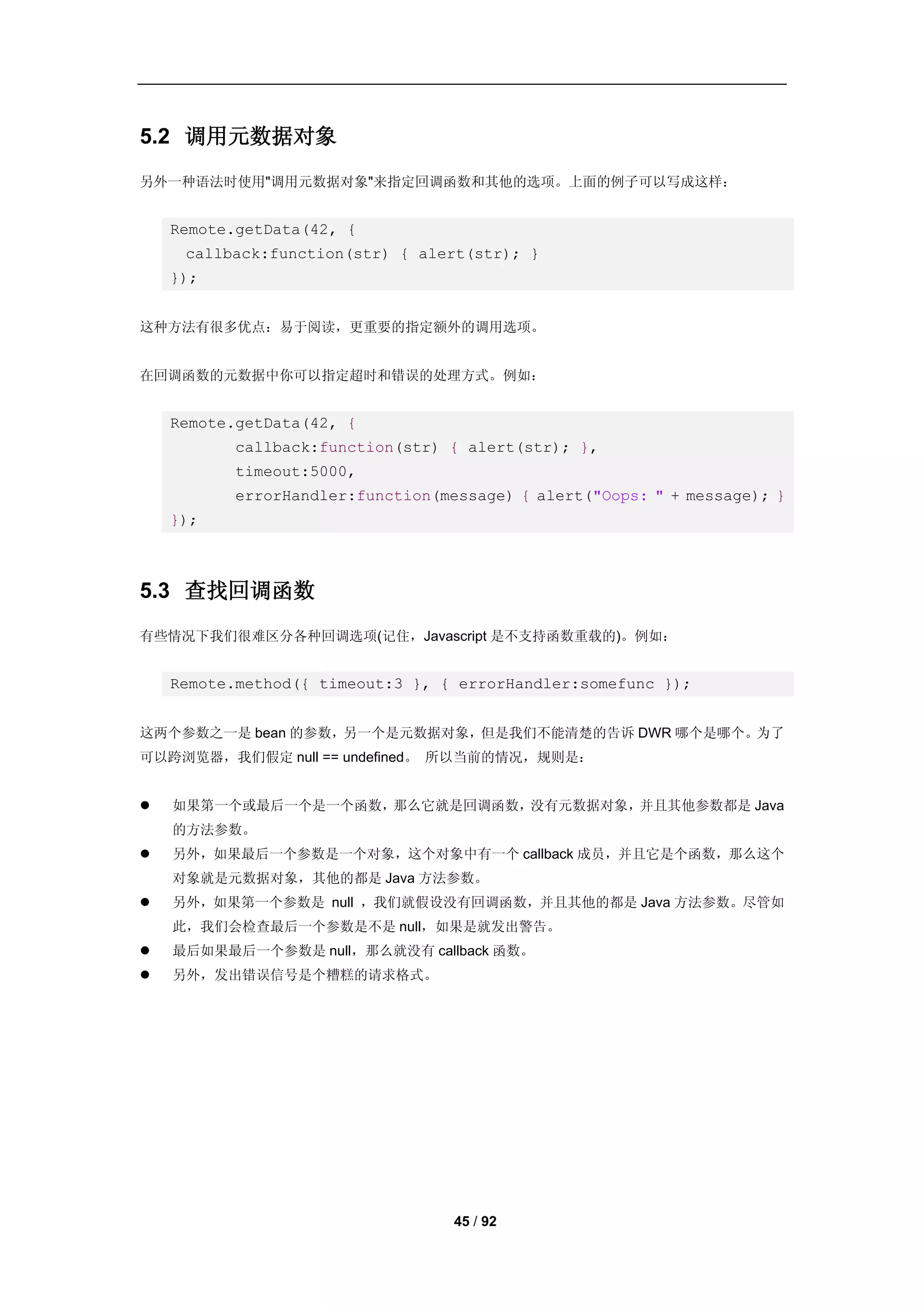 5.2 调用元数据对象
另外一种语法时使用"调用元数据对象"来指定回调函数和其他的选项。上面的例子可以写成这样：


    Remote.getData(42, {
     callback:function(str) { alert(str); }
    });


这种方法有很多优点：易于阅读，更重要的指定额外的调用选项。


在回调函数的元数据中你可以指定超时和错误的处理方式。例如：


    Remote.getData(42, {
          callback:function(str) { alert(str); },
          timeout:5000,
          errorHandler:function(message) { alert("Oops: " + message); }
    });



5.3 查找回调函数
有些情况下我们很难区分各种回调选项(记住，Javascript 是不支持函数重载的)。例如：


    Remote.method({ timeout:3 }, { errorHandler:somefunc });


这两个参数之一是 bean 的参数，另一个是元数据对象，但是我们不能清楚的告诉 DWR 哪个是哪个。为了
可以跨浏览器，我们假定 null == undefined。 所以当前的情况，规则是：


   如果第一个或最后一个是一个函数，那么它就是回调函数，没有元数据对象，并且其他参数都是 Java
    的方法参数。
   另外，如果最后一个参数是一个对象，这个对象中有一个 callback 成员，并且它是个函数，那么这个
    对象就是元数据对象，其他的都是 Java 方法参数。
   另外，如果第一个参数是 null ，我们就假设没有回调函数，并且其他的都是 Java 方法参数。尽管如
    此，我们会检查最后一个参数是不是 null，如果是就发出警告。
   最后如果最后一个参数是 null，那么就没有 callback 函数。
   另外，发出错误信号是个糟糕的请求格式。




                                  45 / 92
 
