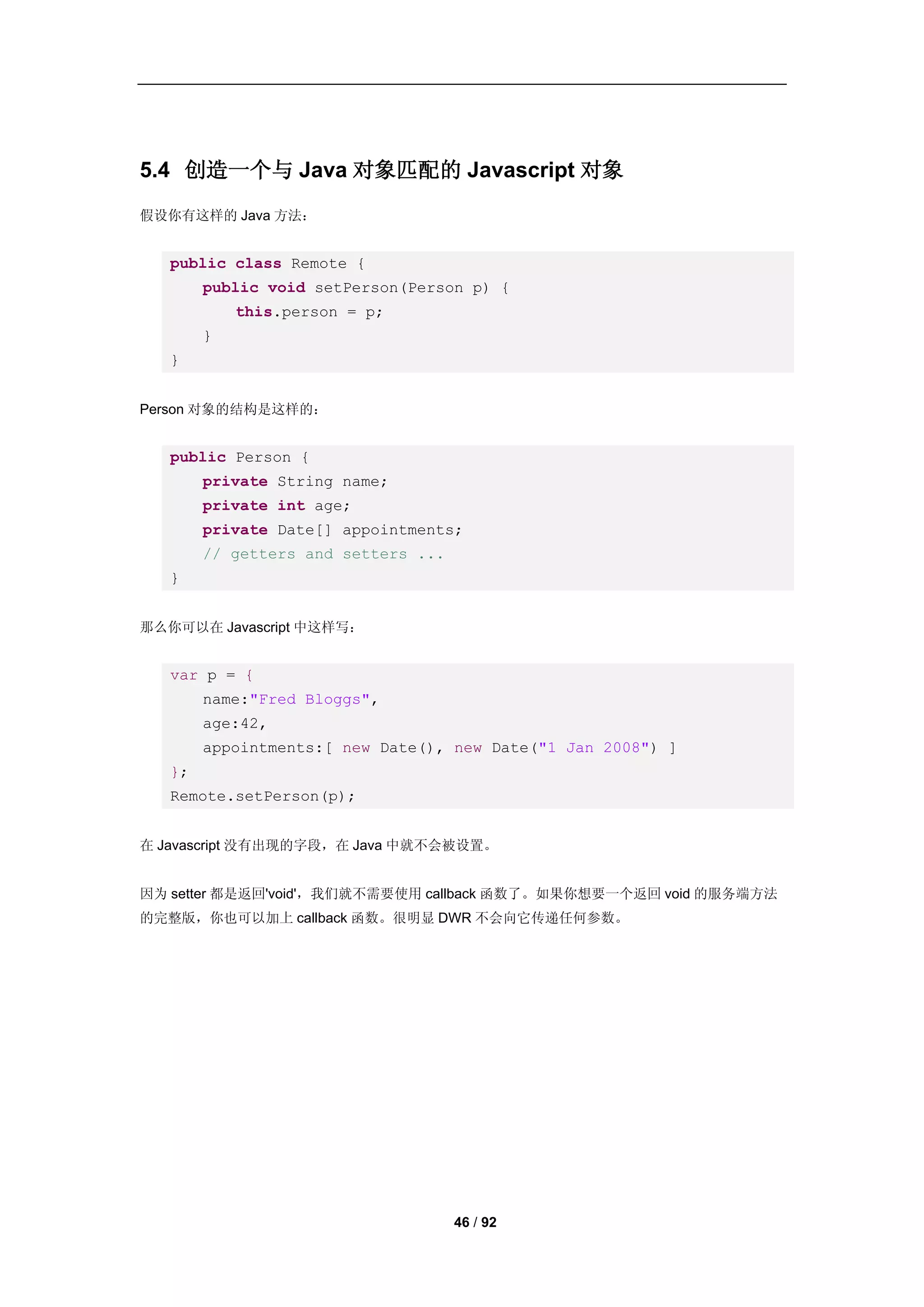 5.4 创造一个与 Java 对象匹配的 Javascript 对象
假设你有这样的 Java 方法：


   public class Remote {
        public void setPerson(Person p) {
            this.person = p;
        }
   }


Person 对象的结构是这样的：


   public Person {
        private String name;
        private int age;
        private Date[] appointments;
        // getters and setters ...
   }


那么你可以在 Javascript 中这样写：


   var p = {
        name:"Fred Bloggs",
        age:42,
        appointments:[ new Date(), new Date("1 Jan 2008") ]
   };
   Remote.setPerson(p);


在 Javascript 没有出现的字段，在 Java 中就不会被设置。


因为 setter 都是返回'void'，我们就不需要使用 callback 函数了。如果你想要一个返回 void 的服务端方法
的完整版，你也可以加上 callback 函数。很明显 DWR 不会向它传递任何参数。




                                     46 / 92
 