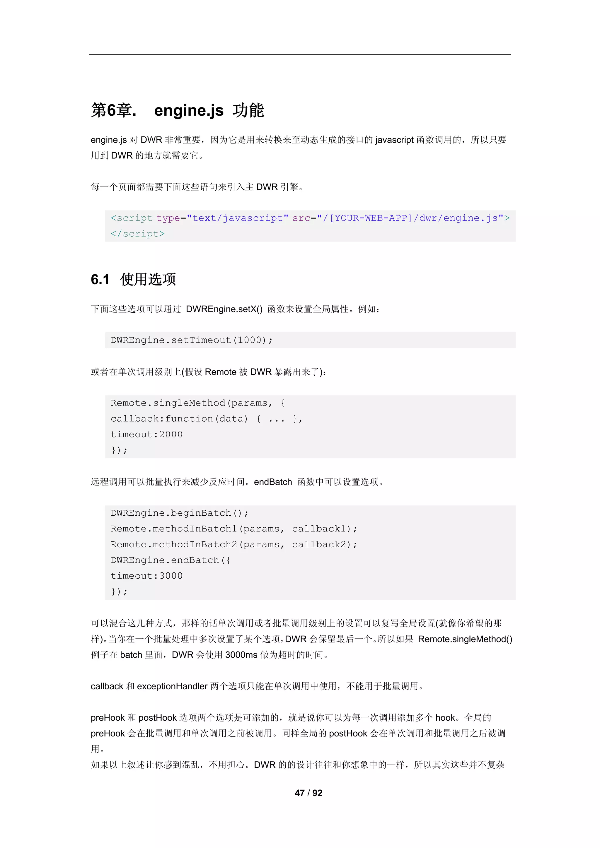 第6章.        engine.js 功能
engine.js 对 DWR 非常重要，因为它是用来转换来至动态生成的接口的 javascript 函数调用的，所以只要
用到 DWR 的地方就需要它。


每一个页面都需要下面这些语句来引入主 DWR 引擎。


     <script type="text/javascript" src="/[YOUR-WEB-APP]/dwr/engine.js">
     </script>



6.1 使用选项
下面这些选项可以通过 DWREngine.setX() 函数来设置全局属性。例如：


     DWREngine.setTimeout(1000);


或者在单次调用级别上(假设 Remote 被 DWR 暴露出来了)：


     Remote.singleMethod(params, {
     callback:function(data) { ... },
     timeout:2000
     });


远程调用可以批量执行来减少反应时间。endBatch 函数中可以设置选项。


     DWREngine.beginBatch();
     Remote.methodInBatch1(params, callback1);
     Remote.methodInBatch2(params, callback2);
     DWREngine.endBatch({
     timeout:3000
     });


可以混合这几种方式，那样的话单次调用或者批量调用级别上的设置可以复写全局设置(就像你希望的那
样)。当你在一个批量处理中多次设置了某个选项，DWR 会保留最后一个。所以如果 Remote.singleMethod()
例子在 batch 里面，DWR 会使用 3000ms 做为超时的时间。


callback 和 exceptionHandler 两个选项只能在单次调用中使用，不能用于批量调用。


preHook 和 postHook 选项两个选项是可添加的，就是说你可以为每一次调用添加多个 hook。全局的
preHook 会在批量调用和单次调用之前被调用。同样全局的 postHook 会在单次调用和批量调用之后被调
用。
如果以上叙述让你感到混乱，不用担心。DWR 的的设计往往和你想象中的一样，所以其实这些并不复杂


                                     47 / 92
 