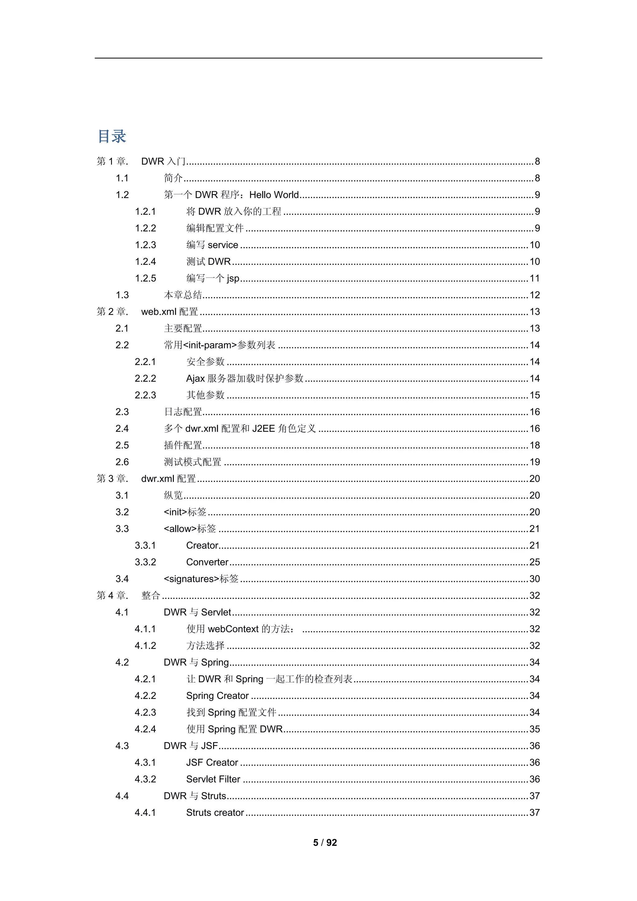 目录
第 1 章.    DWR 入门................................................................................................................................. 8
   1.1           简介 .................................................................................................................................. 8
   1.2           第一个 DWR 程序：Hello World ....................................................................................... 9
         1.2.1           将 DWR 放入你的工程 ............................................................................................. 9
         1.2.2           编辑配置文件 ........................................................................................................... 9
         1.2.3           编写 service ........................................................................................................... 10
         1.2.4           测试 DWR .............................................................................................................. 10
         1.2.5           编写一个 jsp ........................................................................................................... 11
   1.3           本章总结......................................................................................................................... 12
第 2 章.    web.xml 配置 .......................................................................................................................... 13
   2.1           主要配置......................................................................................................................... 13
   2.2           常用<init-param>参数列表 ............................................................................................. 14
         2.2.1           安全参数 ................................................................................................................ 14
         2.2.2           Ajax 服务器加载时保护参数 ................................................................................... 14
         2.2.3           其他参数 ................................................................................................................ 15
   2.3           日志配置......................................................................................................................... 16
   2.4           多个 dwr.xml 配置和 J2EE 角色定义 .............................................................................. 16
   2.5           插件配置......................................................................................................................... 18
   2.6           测试模式配置 ................................................................................................................. 19
第 3 章.    dwr.xml 配置 ........................................................................................................................... 20
   3.1           纵览 ................................................................................................................................ 20
   3.2           <init>标签 ....................................................................................................................... 20
   3.3           <allow>标签 ................................................................................................................... 21
         3.3.1           Creator................................................................................................................... 21
         3.3.2           Converter ............................................................................................................... 25
   3.4           <signatures>标签 ........................................................................................................... 30
第 4 章.    整合 ........................................................................................................................................ 32
   4.1           DWR 与 Servlet .............................................................................................................. 32
         4.1.1           使用 webContext 的方法： .................................................................................... 32
         4.1.2           方法选择 ................................................................................................................ 32
   4.2           DWR 与 Spring............................................................................................................... 34
         4.2.1           让 DWR 和 Spring 一起工作的检查列表 ................................................................. 34
         4.2.2           Spring Creator ....................................................................................................... 34
         4.2.3           找到 Spring 配置文件 ............................................................................................. 34
         4.2.4           使用 Spring 配置 DWR ........................................................................................... 35
   4.3           DWR 与 JSF................................................................................................................... 36
         4.3.1           JSF Creator ........................................................................................................... 36
         4.3.2           Servlet Filter .......................................................................................................... 36
   4.4           DWR 与 Struts................................................................................................................ 37
         4.4.1           Struts creator ......................................................................................................... 37


                                                                       5 / 92
 