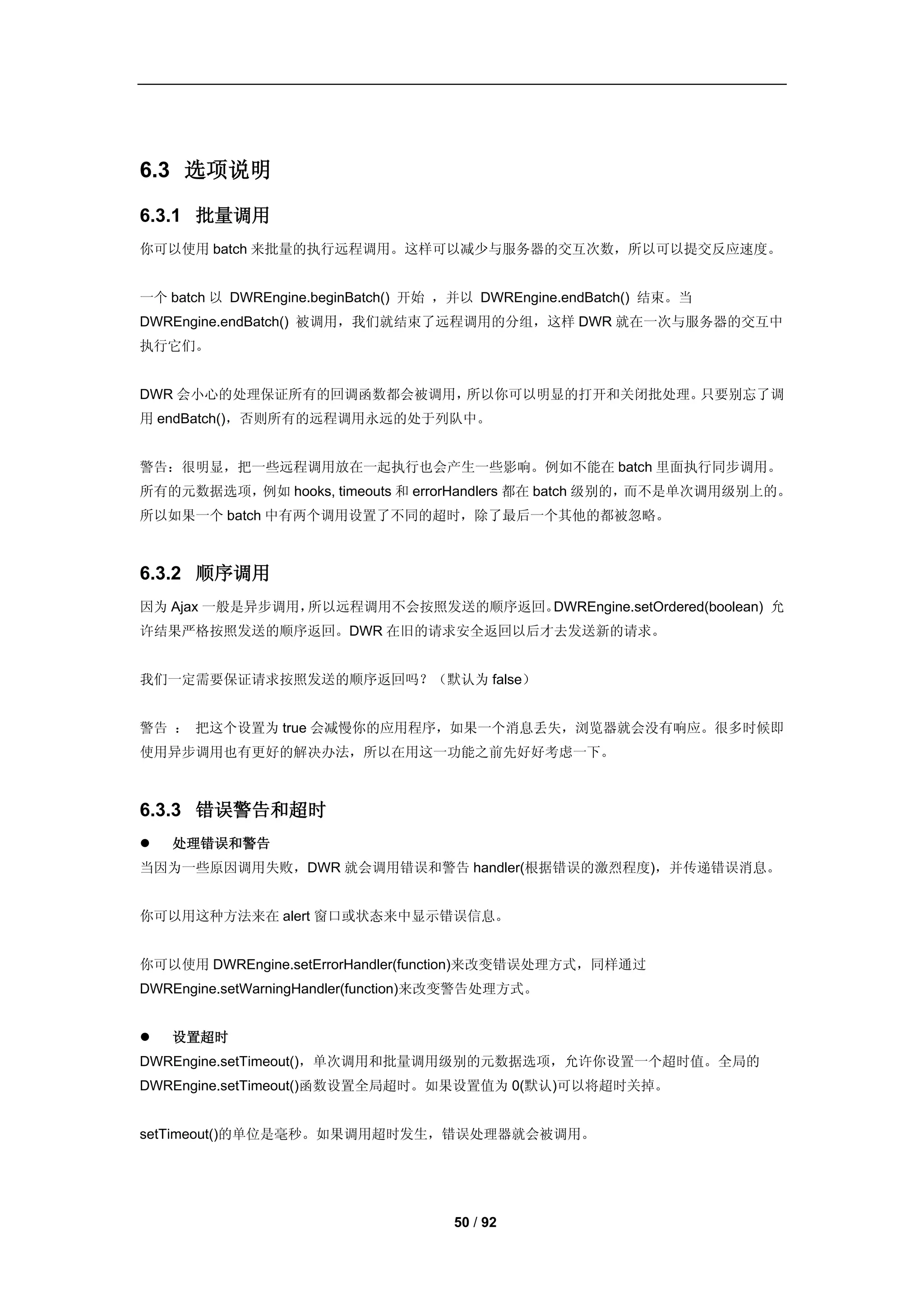 6.3 选项说明

6.3.1 批量调用
你可以使用 batch 来批量的执行远程调用。这样可以减少与服务器的交互次数，所以可以提交反应速度。


一个 batch 以 DWREngine.beginBatch() 开始 ，并以 DWREngine.endBatch() 结束。当
DWREngine.endBatch() 被调用，我们就结束了远程调用的分组，这样 DWR 就在一次与服务器的交互中
执行它们。


DWR 会小心的处理保证所有的回调函数都会被调用，所以你可以明显的打开和关闭批处理。只要别忘了调
用 endBatch()，否则所有的远程调用永远的处于列队中。


警告：很明显，把一些远程调用放在一起执行也会产生一些影响。例如不能在 batch 里面执行同步调用。
所有的元数据选项，例如 hooks, timeouts 和 errorHandlers 都在 batch 级别的，而不是单次调用级别上的。
所以如果一个 batch 中有两个调用设置了不同的超时，除了最后一个其他的都被忽略。



6.3.2 顺序调用
因为 Ajax 一般是异步调用，所以远程调用不会按照发送的顺序返回。DWREngine.setOrdered(boolean) 允
许结果严格按照发送的顺序返回。DWR 在旧的请求安全返回以后才去发送新的请求。


我们一定需要保证请求按照发送的顺序返回吗？（默认为 false）


警告 ： 把这个设置为 true 会减慢你的应用程序，如果一个消息丢失，浏览器就会没有响应。很多时候即
使用异步调用也有更好的解决办法，所以在用这一功能之前先好好考虑一下。



6.3.3 错误警告和超时
   处理错误和警告
当因为一些原因调用失败，DWR 就会调用错误和警告 handler(根据错误的激烈程度)，并传递错误消息。


你可以用这种方法来在 alert 窗口或状态来中显示错误信息。


你可以使用 DWREngine.setErrorHandler(function)来改变错误处理方式，同样通过
DWREngine.setWarningHandler(function)来改变警告处理方式。


   设置超时
DWREngine.setTimeout()，单次调用和批量调用级别的元数据选项，允许你设置一个超时值。全局的
DWREngine.setTimeout()函数设置全局超时。如果设置值为 0(默认)可以将超时关掉。


setTimeout()的单位是毫秒。如果调用超时发生，错误处理器就会被调用。




                                     50 / 92
 