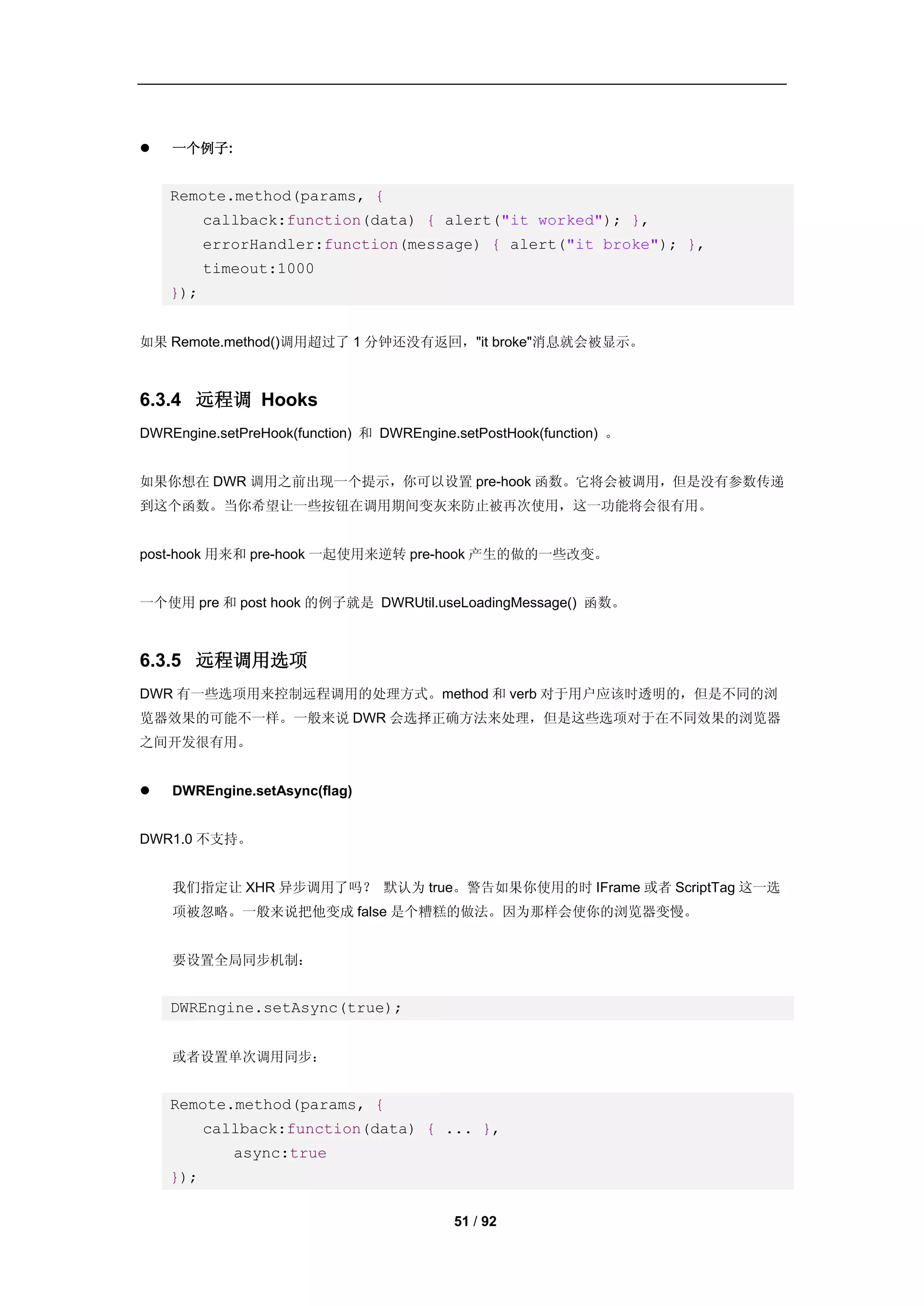    一个例子:


    Remote.method(params, {
          callback:function(data) { alert("it worked"); },
          errorHandler:function(message) { alert("it broke"); },
          timeout:1000
    });


如果 Remote.method()调用超过了 1 分钟还没有返回，"it broke"消息就会被显示。



6.3.4 远程调 Hooks
DWREngine.setPreHook(function) 和 DWREngine.setPostHook(function) 。


如果你想在 DWR 调用之前出现一个提示，你可以设置 pre-hook 函数。它将会被调用，但是没有参数传递
到这个函数。当你希望让一些按钮在调用期间变灰来防止被再次使用，这一功能将会很有用。


post-hook 用来和 pre-hook 一起使用来逆转 pre-hook 产生的做的一些改变。


一个使用 pre 和 post hook 的例子就是 DWRUtil.useLoadingMessage() 函数。



6.3.5 远程调用选项
DWR 有一些选项用来控制远程调用的处理方式。method 和 verb 对于用户应该时透明的，但是不同的浏
览器效果的可能不一样。一般来说 DWR 会选择正确方法来处理，但是这些选项对于在不同效果的浏览器
之间开发很有用。


   DWREngine.setAsync(flag)


DWR1.0 不支持。


    我们指定让 XHR 异步调用了吗？ 默认为 true。警告如果你使用的时 IFrame 或者 ScriptTag 这一选
    项被忽略。一般来说把他变成 false 是个糟糕的做法。因为那样会使你的浏览器变慢。


    要设置全局同步机制：


    DWREngine.setAsync(true);


    或者设置单次调用同步：


    Remote.method(params, {
          callback:function(data) { ... },
             async:true
    });

                                           51 / 92
 