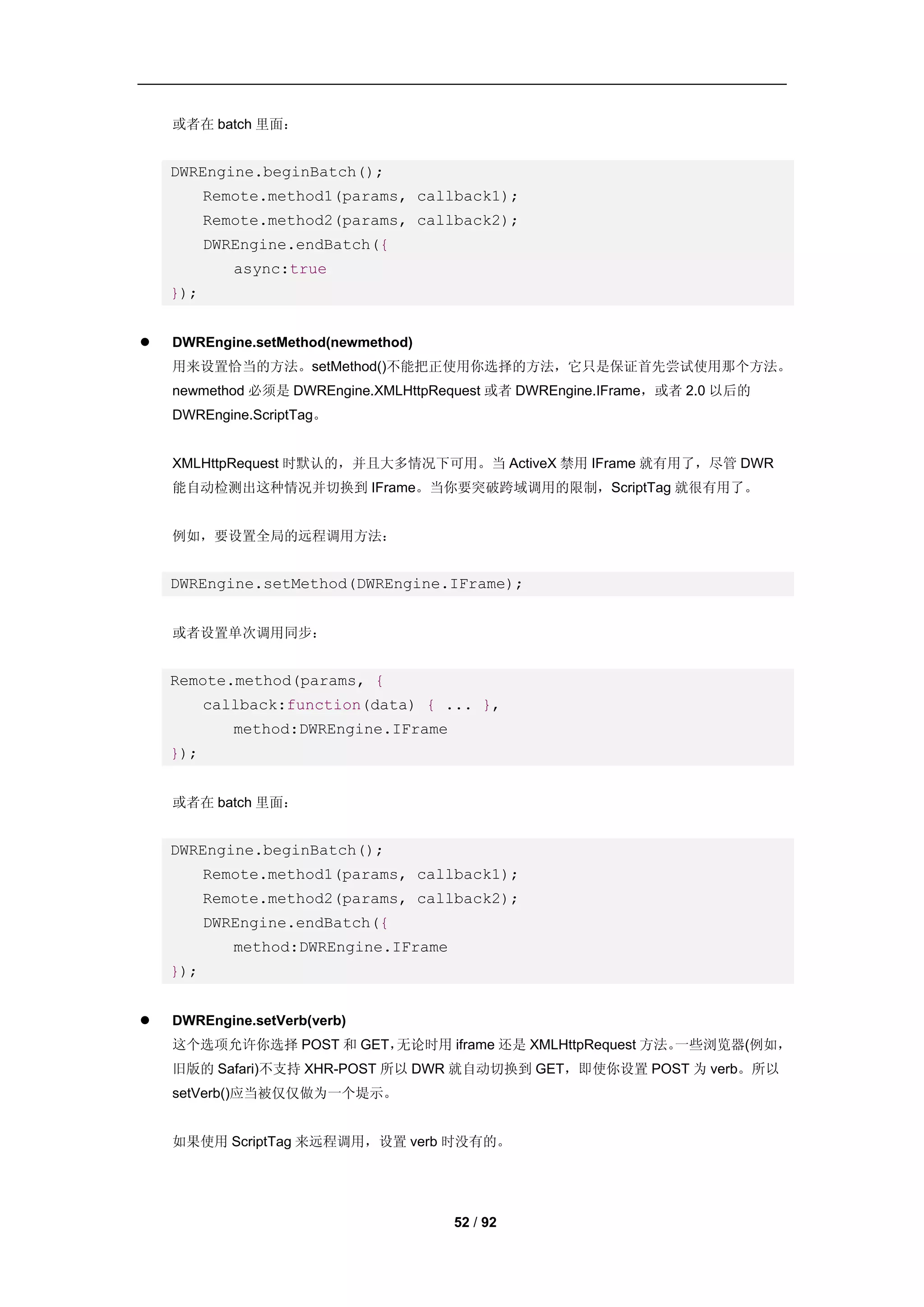 或者在 batch 里面：


    DWREngine.beginBatch();
          Remote.method1(params, callback1);
          Remote.method2(params, callback2);
          DWREngine.endBatch({
             async:true
    });


   DWREngine.setMethod(newmethod)
    用来设置恰当的方法。setMethod()不能把正使用你选择的方法，它只是保证首先尝试使用那个方法。
    newmethod 必须是 DWREngine.XMLHttpRequest 或者 DWREngine.IFrame，或者 2.0 以后的
    DWREngine.ScriptTag。


    XMLHttpRequest 时默认的，并且大多情况下可用。当 ActiveX 禁用 IFrame 就有用了，尽管 DWR
    能自动检测出这种情况并切换到 IFrame。当你要突破跨域调用的限制，ScriptTag 就很有用了。


    例如，要设置全局的远程调用方法：


    DWREngine.setMethod(DWREngine.IFrame);


    或者设置单次调用同步：


    Remote.method(params, {
          callback:function(data) { ... },
             method:DWREngine.IFrame
    });


    或者在 batch 里面：


    DWREngine.beginBatch();
          Remote.method1(params, callback1);
          Remote.method2(params, callback2);
          DWREngine.endBatch({
             method:DWREngine.IFrame
    });


   DWREngine.setVerb(verb)
    这个选项允许你选择 POST 和 GET，无论时用 iframe 还是 XMLHttpRequest 方法。一些浏览器(例如，
    旧版的 Safari)不支持 XHR-POST 所以 DWR 就自动切换到 GET，即使你设置 POST 为 verb。所以
    setVerb()应当被仅仅做为一个堤示。


    如果使用 ScriptTag 来远程调用，设置 verb 时没有的。




                                       52 / 92
 