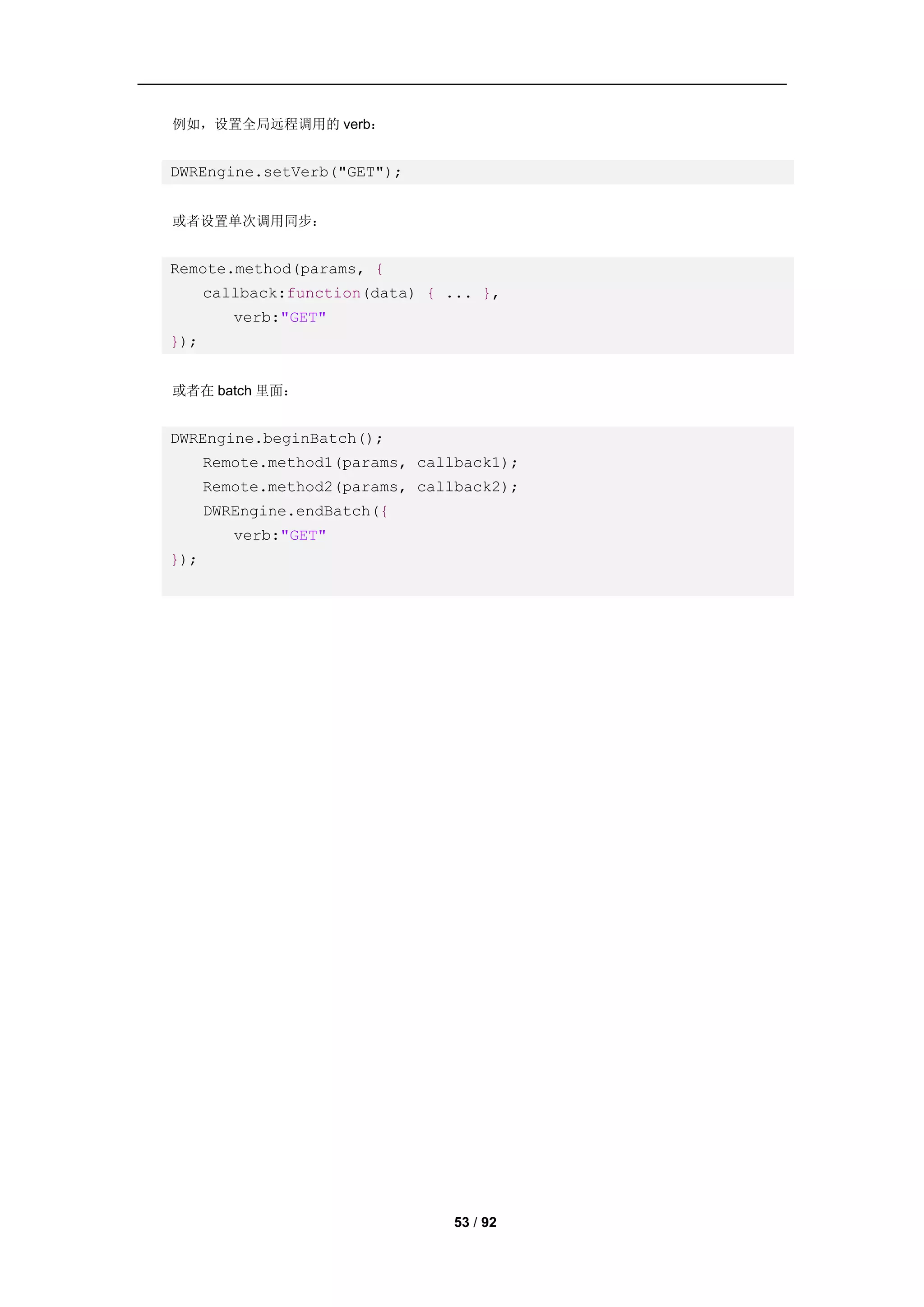 例如，设置全局远程调用的 verb：


DWREngine.setVerb("GET");


或者设置单次调用同步：


Remote.method(params, {
      callback:function(data) { ... },
         verb:"GET"
});


或者在 batch 里面：


DWREngine.beginBatch();
      Remote.method1(params, callback1);
      Remote.method2(params, callback2);
      DWREngine.endBatch({
         verb:"GET"
});




                                53 / 92
 