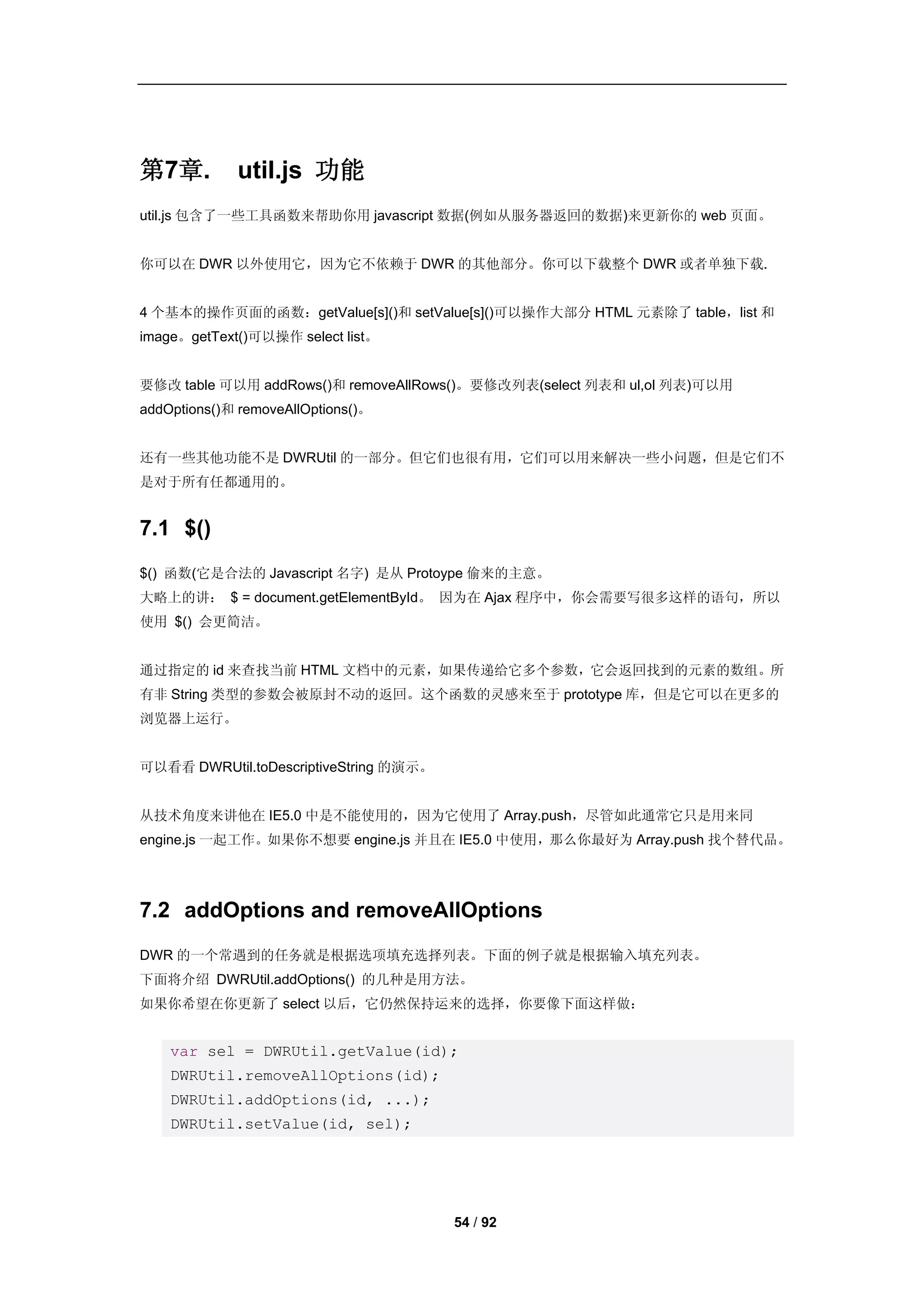 第7章.         util.js 功能
util.js 包含了一些工具函数来帮助你用 javascript 数据(例如从服务器返回的数据)来更新你的 web 页面。


你可以在 DWR 以外使用它，因为它不依赖于 DWR 的其他部分。你可以下载整个 DWR 或者单独下载.


4 个基本的操作页面的函数：getValue[s]()和 setValue[s]()可以操作大部分 HTML 元素除了 table，list 和
image。getText()可以操作 select list。


要修改 table 可以用 addRows()和 removeAllRows()。要修改列表(select 列表和 ul,ol 列表)可以用
addOptions()和 removeAllOptions()。


还有一些其他功能不是 DWRUtil 的一部分。但它们也很有用，它们可以用来解决一些小问题，但是它们不
是对于所有任都通用的。


7.1 $()
$() 函数(它是合法的 Javascript 名字) 是从 Protoype 偷来的主意。
大略上的讲： $ = document.getElementById。 因为在 Ajax 程序中，你会需要写很多这样的语句，所以
使用 $() 会更简洁。


通过指定的 id 来查找当前 HTML 文档中的元素，如果传递给它多个参数，它会返回找到的元素的数组。所
有非 String 类型的参数会被原封不动的返回。这个函数的灵感来至于 prototype 库，但是它可以在更多的
浏览器上运行。


可以看看 DWRUtil.toDescriptiveString 的演示。


从技术角度来讲他在 IE5.0 中是不能使用的，因为它使用了 Array.push，尽管如此通常它只是用来同
engine.js 一起工作。如果你不想要 engine.js 并且在 IE5.0 中使用，那么你最好为 Array.push 找个替代品。




7.2 addOptions and removeAllOptions
DWR 的一个常遇到的任务就是根据选项填充选择列表。下面的例子就是根据输入填充列表。
下面将介绍 DWRUtil.addOptions() 的几种是用方法。
如果你希望在你更新了 select 以后，它仍然保持运来的选择，你要像下面这样做：


    var sel = DWRUtil.getValue(id);
    DWRUtil.removeAllOptions(id);
    DWRUtil.addOptions(id, ...);
    DWRUtil.setValue(id, sel);




                                        54 / 92
 