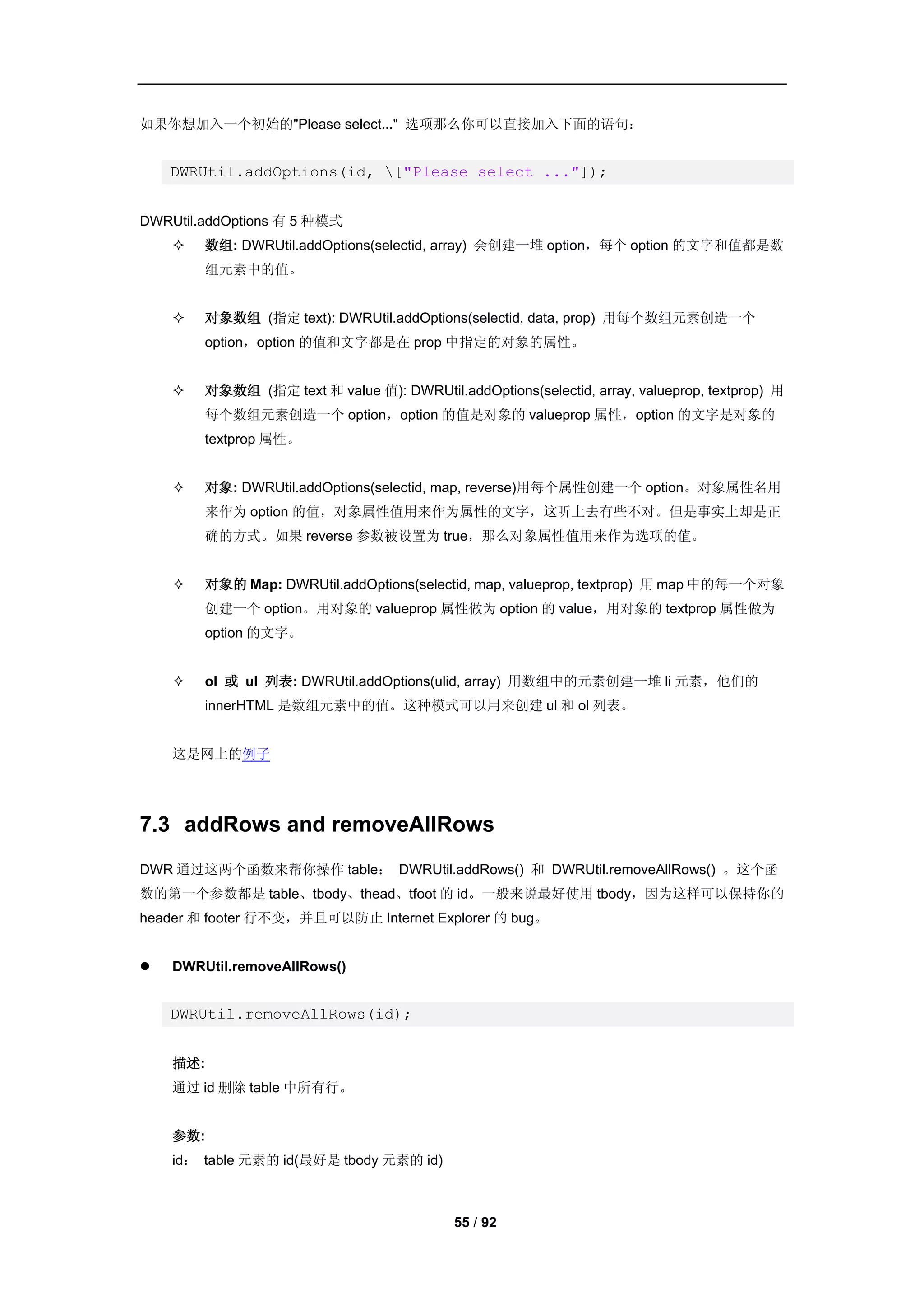 如果你想加入一个初始的"Please select..." 选项那么你可以直接加入下面的语句：


    DWRUtil.addOptions(id, ["Please select ..."]);


DWRUtil.addOptions 有 5 种模式
       数组: DWRUtil.addOptions(selectid, array) 会创建一堆 option，每个 option 的文字和值都是数
        组元素中的值。


       对象数组 (指定 text): DWRUtil.addOptions(selectid, data, prop) 用每个数组元素创造一个
        option，option 的值和文字都是在 prop 中指定的对象的属性。


       对象数组 (指定 text 和 value 值): DWRUtil.addOptions(selectid, array, valueprop, textprop) 用
        每个数组元素创造一个 option，option 的值是对象的 valueprop 属性，option 的文字是对象的
        textprop 属性。


       对象: DWRUtil.addOptions(selectid, map, reverse)用每个属性创建一个 option。对象属性名用
        来作为 option 的值，对象属性值用来作为属性的文字，这听上去有些不对。但是事实上却是正
        确的方式。如果 reverse 参数被设置为 true，那么对象属性值用来作为选项的值。


       对象的 Map: DWRUtil.addOptions(selectid, map, valueprop, textprop) 用 map 中的每一个对象
        创建一个 option。用对象的 valueprop 属性做为 option 的 value，用对象的 textprop 属性做为
        option 的文字。


       ol 或 ul 列表: DWRUtil.addOptions(ulid, array) 用数组中的元素创建一堆 li 元素，他们的
        innerHTML 是数组元素中的值。这种模式可以用来创建 ul 和 ol 列表。


    这是网上的例子




7.3 addRows and removeAllRows
DWR 通过这两个函数来帮你操作 table： DWRUtil.addRows() 和 DWRUtil.removeAllRows() 。这个函
数的第一个参数都是 table、tbody、thead、tfoot 的 id。一般来说最好使用 tbody，因为这样可以保持你的
header 和 footer 行不变，并且可以防止 Internet Explorer 的 bug。


   DWRUtil.removeAllRows()


    DWRUtil.removeAllRows(id);


    描述:
    通过 id 删除 table 中所有行。


    参数:
    id： table 元素的 id(最好是 tbody 元素的 id)



                                            55 / 92
 