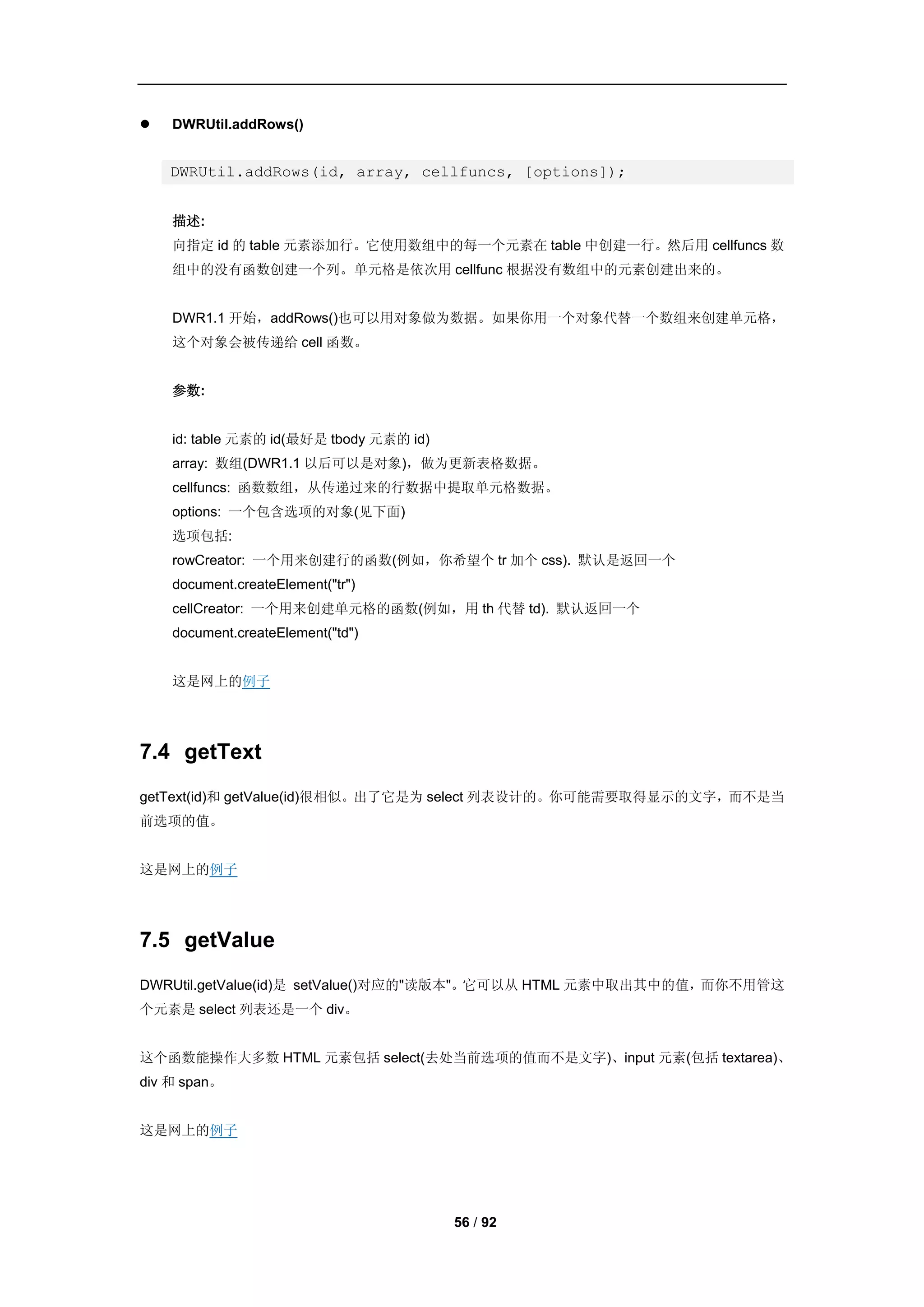    DWRUtil.addRows()


    DWRUtil.addRows(id, array, cellfuncs, [options]);


    描述:
    向指定 id 的 table 元素添加行。它使用数组中的每一个元素在 table 中创建一行。然后用 cellfuncs 数
    组中的没有函数创建一个列。单元格是依次用 cellfunc 根据没有数组中的元素创建出来的。


    DWR1.1 开始，addRows()也可以用对象做为数据。如果你用一个对象代替一个数组来创建单元格，
    这个对象会被传递给 cell 函数。


    参数:


    id: table 元素的 id(最好是 tbody 元素的 id)
    array: 数组(DWR1.1 以后可以是对象)，做为更新表格数据。
    cellfuncs: 函数数组，从传递过来的行数据中提取单元格数据。
    options: 一个包含选项的对象(见下面)
    选项包括:
    rowCreator: 一个用来创建行的函数(例如，你希望个 tr 加个 css). 默认是返回一个
    document.createElement("tr")
    cellCreator: 一个用来创建单元格的函数(例如，用 th 代替 td). 默认返回一个
    document.createElement("td")


    这是网上的例子




7.4 getText
getText(id)和 getValue(id)很相似。出了它是为 select 列表设计的。你可能需要取得显示的文字，而不是当
前选项的值。


这是网上的例子




7.5 getValue
DWRUtil.getValue(id)是 setValue()对应的"读版本"。它可以从 HTML 元素中取出其中的值，而你不用管这
个元素是 select 列表还是一个 div。


这个函数能操作大多数 HTML 元素包括 select(去处当前选项的值而不是文字)、input 元素(包括 textarea)、
div 和 span。


这是网上的例子




                                         56 / 92
 