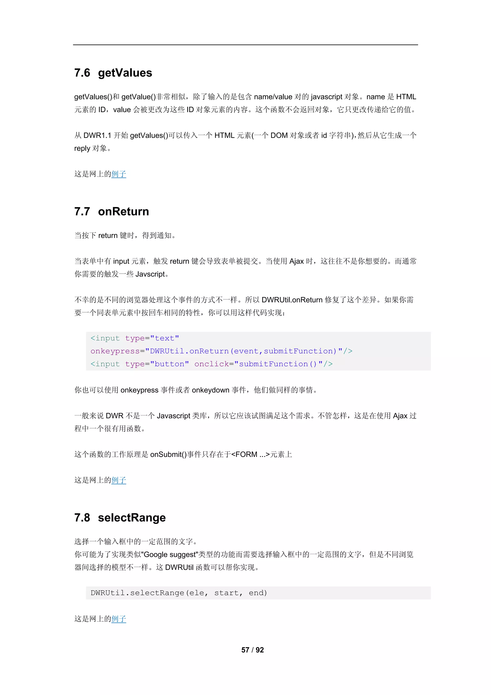 7.6 getValues
getValues()和 getValue()非常相似，除了输入的是包含 name/value 对的 javascript 对象。name 是 HTML
元素的 ID，value 会被更改为这些 ID 对象元素的内容。这个函数不会返回对象，它只更改传递给它的值。


从 DWR1.1 开始 getValues()可以传入一个 HTML 元素(一个 DOM 对象或者 id 字符串)，然后从它生成一个
reply 对象。


这是网上的例子




7.7 onReturn
当按下 return 键时，得到通知。


当表单中有 input 元素，触发 return 键会导致表单被提交。当使用 Ajax 时，这往往不是你想要的。而通常
你需要的触发一些 Javscript。


不幸的是不同的浏览器处理这个事件的方式不一样。所以 DWRUtil.onReturn 修复了这个差异。如果你需
要一个同表单元素中按回车相同的特性，你可以用这样代码实现：


   <input type="text"
   onkeypress="DWRUtil.onReturn(event,submitFunction)"/>
   <input type="button" onclick="submitFunction()"/>


你也可以使用 onkeypress 事件或者 onkeydown 事件，他们做同样的事情。


一般来说 DWR 不是一个 Javascript 类库，所以它应该试图满足这个需求。不管怎样，这是在使用 Ajax 过
程中一个很有用函数。


这个函数的工作原理是 onSubmit()事件只存在于<FORM ...>元素上


这是网上的例子




7.8 selectRange
选择一个输入框中的一定范围的文字。
你可能为了实现类似"Google suggest"类型的功能而需要选择输入框中的一定范围的文字，但是不同浏览
器间选择的模型不一样。这 DWRUtil 函数可以帮你实现。


   DWRUtil.selectRange(ele, start, end)


这是网上的例子



                                     57 / 92
 