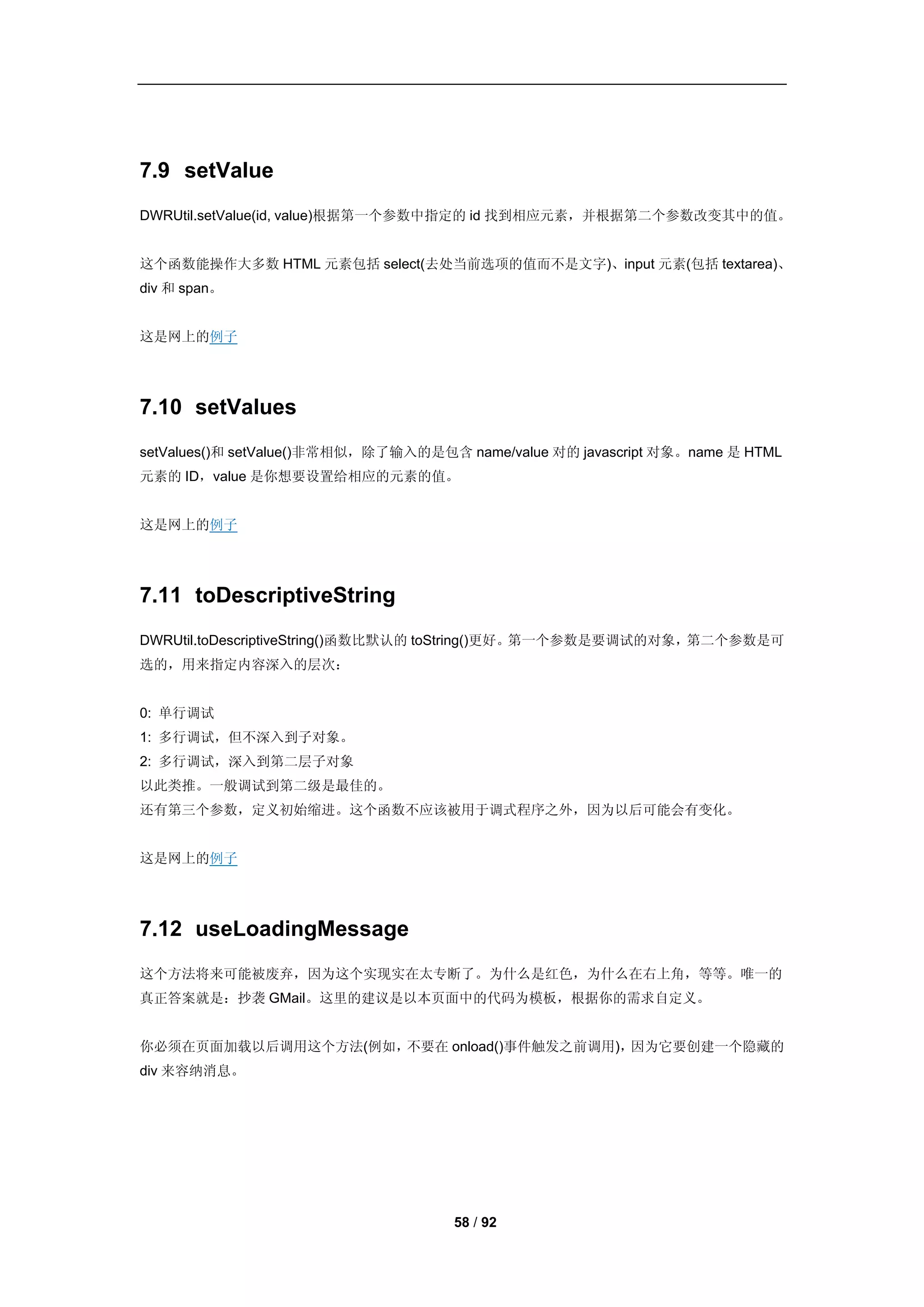 7.9 setValue
DWRUtil.setValue(id, value)根据第一个参数中指定的 id 找到相应元素，并根据第二个参数改变其中的值。


这个函数能操作大多数 HTML 元素包括 select(去处当前选项的值而不是文字)、input 元素(包括 textarea)、
div 和 span。


这是网上的例子




7.10 setValues
setValues()和 setValue()非常相似，除了输入的是包含 name/value 对的 javascript 对象。name 是 HTML
元素的 ID，value 是你想要设置给相应的元素的值。


这是网上的例子




7.11 toDescriptiveString
DWRUtil.toDescriptiveString()函数比默认的 toString()更好。第一个参数是要调试的对象，第二个参数是可
选的，用来指定内容深入的层次：


0: 单行调试
1: 多行调试，但不深入到子对象。
2: 多行调试，深入到第二层子对象
以此类推。一般调试到第二级是最佳的。
还有第三个参数，定义初始缩进。这个函数不应该被用于调式程序之外，因为以后可能会有变化。


这是网上的例子




7.12 useLoadingMessage
这个方法将来可能被废弃，因为这个实现实在太专断了。为什么是红色，为什么在右上角，等等。唯一的
真正答案就是：抄袭 GMail。这里的建议是以本页面中的代码为模板，根据你的需求自定义。


你必须在页面加载以后调用这个方法(例如，不要在 onload()事件触发之前调用)，因为它要创建一个隐藏的
div 来容纳消息。




                                     58 / 92
 
