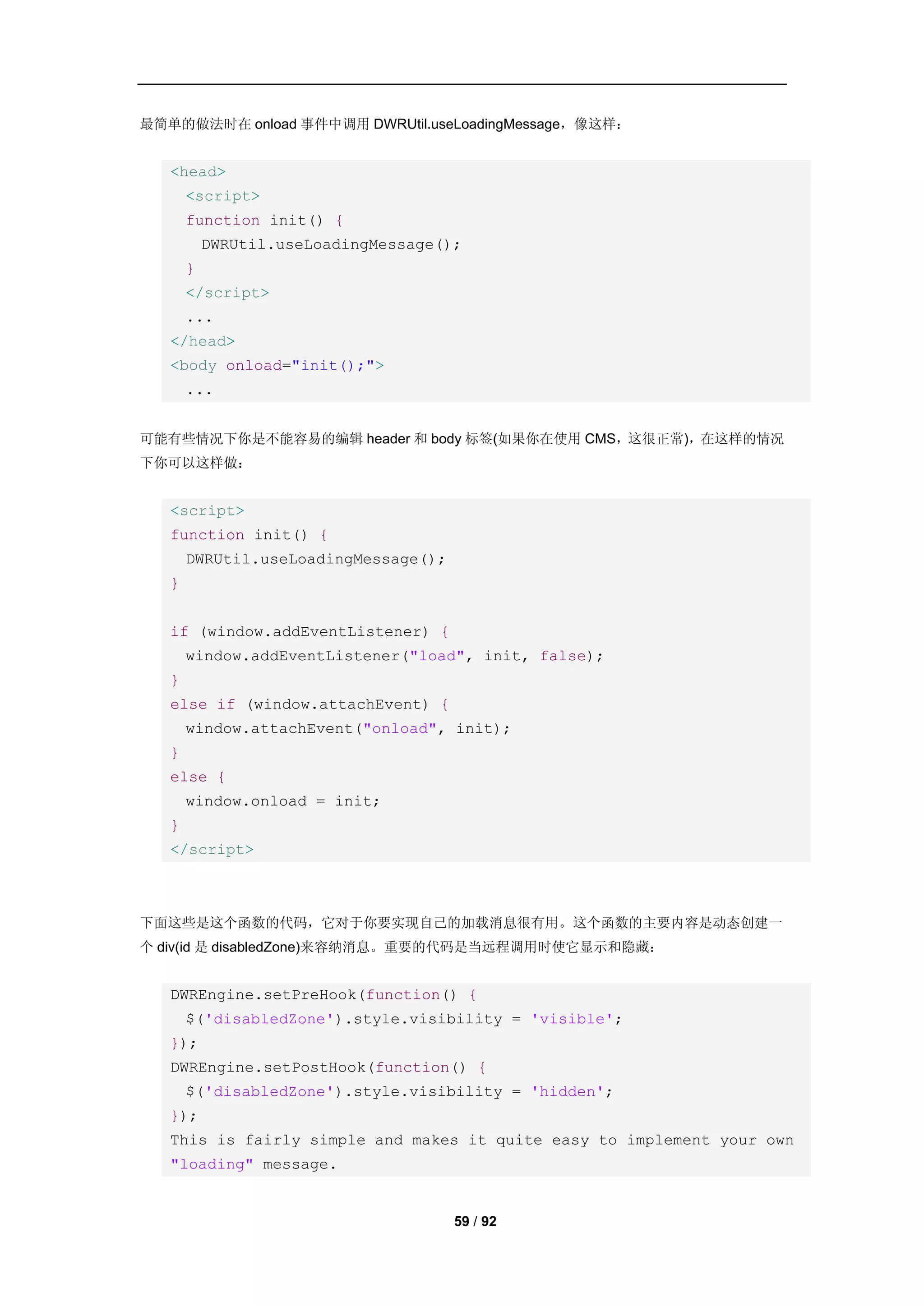 最简单的做法时在 onload 事件中调用 DWRUtil.useLoadingMessage，像这样：


   <head>
       <script>
       function init() {
           DWRUtil.useLoadingMessage();
       }
       </script>
       ...
   </head>
   <body onload="init();">
       ...


可能有些情况下你是不能容易的编辑 header 和 body 标签(如果你在使用 CMS，这很正常)，在这样的情况
下你可以这样做：


   <script>
   function init() {
       DWRUtil.useLoadingMessage();
   }


   if (window.addEventListener) {
       window.addEventListener("load", init, false);
   }
   else if (window.attachEvent) {
       window.attachEvent("onload", init);
   }
   else {
       window.onload = init;
   }
   </script>



下面这些是这个函数的代码，它对于你要实现自己的加载消息很有用。这个函数的主要内容是动态创建一
个 div(id 是 disabledZone)来容纳消息。重要的代码是当远程调用时使它显示和隐藏：


   DWREngine.setPreHook(function() {
       $('disabledZone').style.visibility = 'visible';
   });
   DWREngine.setPostHook(function() {
       $('disabledZone').style.visibility = 'hidden';
   });
   This is fairly simple and makes it quite easy to implement your own
   "loading" message.


                                      59 / 92
 