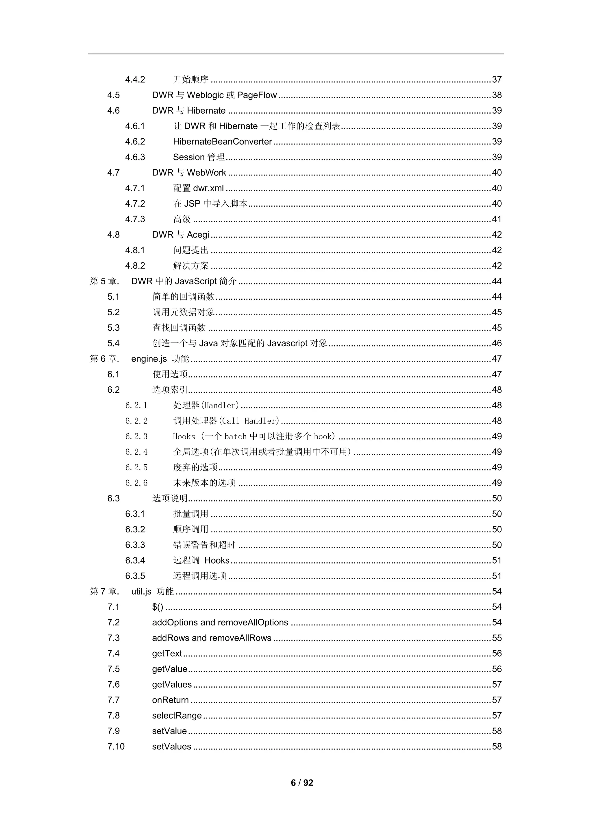 4.4.2           开始顺序 ................................................................................................................ 37
   4.5            DWR 与 Weblogic 或 PageFlow ..................................................................................... 38
   4.6            DWR 与 Hibernate ......................................................................................................... 39
          4.6.1           让 DWR 和 Hibernate 一起工作的检查列表............................................................ 39
          4.6.2           HibernateBeanConverter ....................................................................................... 39
          4.6.3           Session 管理 .......................................................................................................... 39
   4.7            DWR 与 WebWork ......................................................................................................... 40
          4.7.1           配置 dwr.xml .......................................................................................................... 40
          4.7.2           在 JSP 中导入脚本 ................................................................................................. 40
          4.7.3           高级 ....................................................................................................................... 41
   4.8            DWR 与 Acegi ................................................................................................................ 42
          4.8.1           问题提出 ................................................................................................................ 42
          4.8.2           解决方案 ................................................................................................................ 42
第 5 章.     DWR 中的 JavaScript 简介 ..................................................................................................... 44
   5.1            简单的回调函数 .............................................................................................................. 44
   5.2            调用元数据对象 .............................................................................................................. 45
   5.3            查找回调函数 ................................................................................................................. 45
   5.4            创造一个与 Java 对象匹配的 Javascript 对象 ................................................................. 46
第 6 章.     engine.js 功能 ........................................................................................................................ 47
   6.1            使用选项......................................................................................................................... 47
   6.2            选项索引......................................................................................................................... 48
          6.2.1           处理器(Handler) .................................................................................................... 48
          6.2.2           调用处理器(Call Handler).................................................................................... 48
          6.2.3           Hooks (一个 batch 中可以注册多个 hook) ............................................................. 49
          6.2.4           全局选项(在单次调用或者批量调用中不可用) ....................................................... 49
          6.2.5           废弃的选项............................................................................................................. 49
          6.2.6           未来版本的选项 ..................................................................................................... 49
   6.3            选项说明......................................................................................................................... 50
          6.3.1           批量调用 ................................................................................................................ 50
          6.3.2           顺序调用 ................................................................................................................ 50
          6.3.3           错误警告和超时 ..................................................................................................... 50
          6.3.4           远程调 Hooks ........................................................................................................ 51
          6.3.5           远程调用选项 ......................................................................................................... 51
第 7 章.     util.js 功能 .............................................................................................................................. 54
   7.1            $() .................................................................................................................................. 54
   7.2            addOptions and removeAllOptions ................................................................................ 54
   7.3            addRows and removeAllRows ....................................................................................... 55
   7.4            getText ........................................................................................................................... 56
   7.5            getValue ......................................................................................................................... 56
   7.6            getValues ....................................................................................................................... 57
   7.7            onReturn ........................................................................................................................ 57
   7.8            selectRange ................................................................................................................... 57
   7.9            setValue ......................................................................................................................... 58
   7.10           setValues ....................................................................................................................... 58



                                                                        6 / 92
 