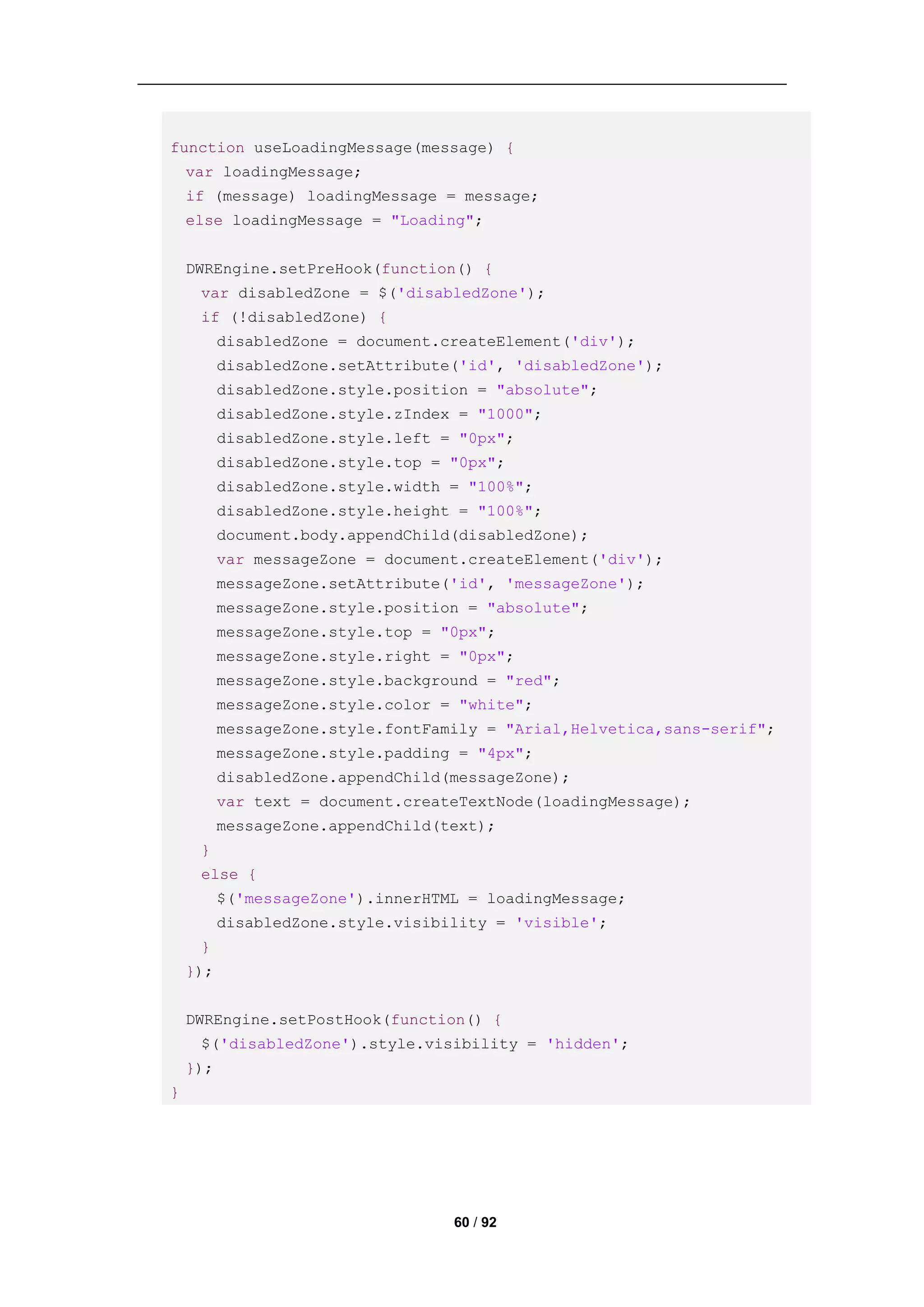function useLoadingMessage(message) {
    var loadingMessage;
    if (message) loadingMessage = message;
    else loadingMessage = "Loading";


    DWREngine.setPreHook(function() {
     var disabledZone = $('disabledZone');
     if (!disabledZone) {
          disabledZone = document.createElement('div');
          disabledZone.setAttribute('id', 'disabledZone');
          disabledZone.style.position = "absolute";
          disabledZone.style.zIndex = "1000";
          disabledZone.style.left = "0px";
          disabledZone.style.top = "0px";
          disabledZone.style.width = "100%";
          disabledZone.style.height = "100%";
          document.body.appendChild(disabledZone);
          var messageZone = document.createElement('div');
          messageZone.setAttribute('id', 'messageZone');
          messageZone.style.position = "absolute";
          messageZone.style.top = "0px";
          messageZone.style.right = "0px";
          messageZone.style.background = "red";
          messageZone.style.color = "white";
          messageZone.style.fontFamily = "Arial,Helvetica,sans-serif";
          messageZone.style.padding = "4px";
          disabledZone.appendChild(messageZone);
          var text = document.createTextNode(loadingMessage);
          messageZone.appendChild(text);
     }
     else {
          $('messageZone').innerHTML = loadingMessage;
          disabledZone.style.visibility = 'visible';
     }
    });


    DWREngine.setPostHook(function() {
     $('disabledZone').style.visibility = 'hidden';
    });
}




                                   60 / 92
 