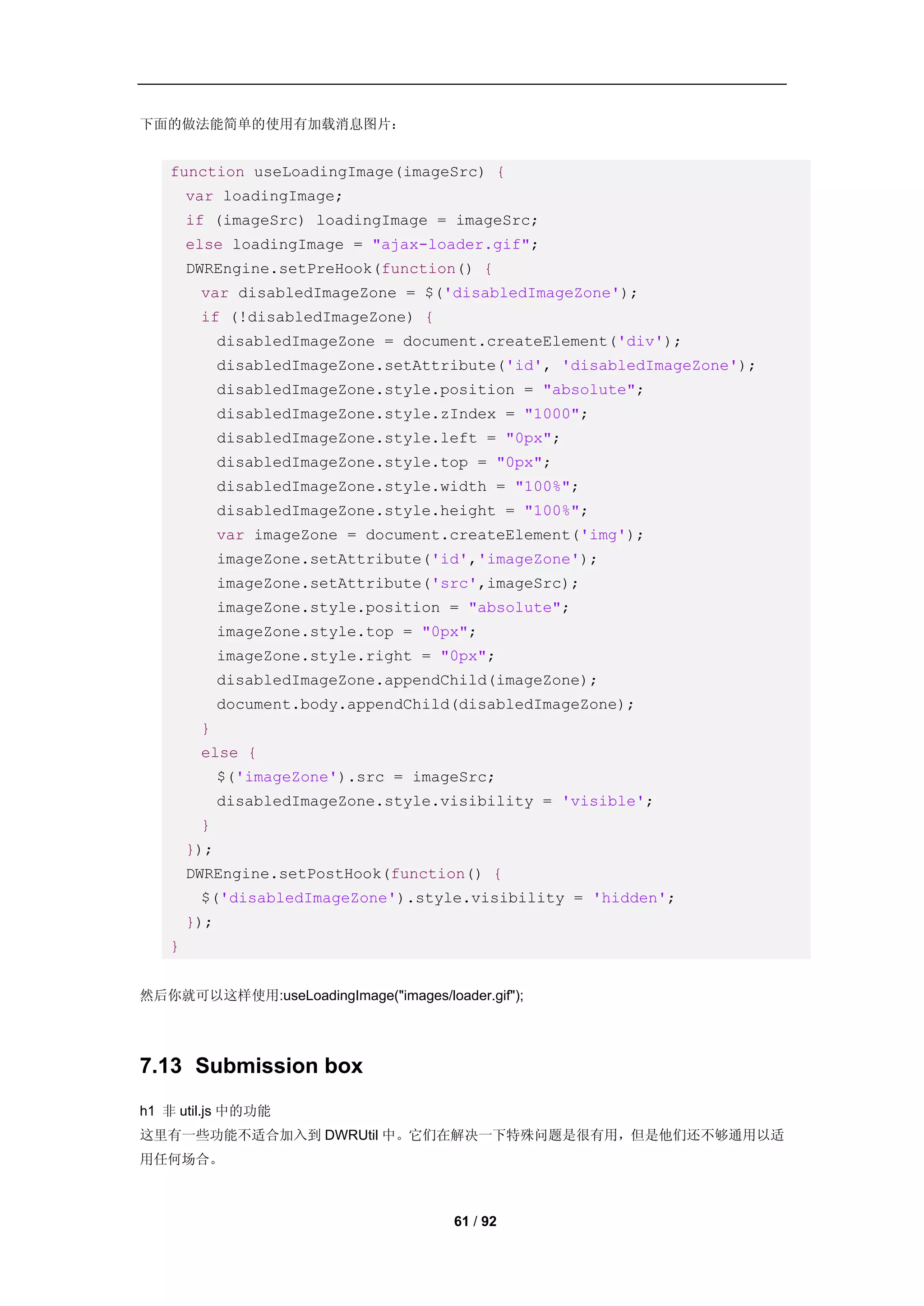 下面的做法能简单的使用有加载消息图片：


   function useLoadingImage(imageSrc) {
       var loadingImage;
       if (imageSrc) loadingImage = imageSrc;
       else loadingImage = "ajax-loader.gif";
       DWREngine.setPreHook(function() {
        var disabledImageZone = $('disabledImageZone');
        if (!disabledImageZone) {
             disabledImageZone = document.createElement('div');
             disabledImageZone.setAttribute('id', 'disabledImageZone');
             disabledImageZone.style.position = "absolute";
             disabledImageZone.style.zIndex = "1000";
             disabledImageZone.style.left = "0px";
             disabledImageZone.style.top = "0px";
             disabledImageZone.style.width = "100%";
             disabledImageZone.style.height = "100%";
             var imageZone = document.createElement('img');
             imageZone.setAttribute('id','imageZone');
             imageZone.setAttribute('src',imageSrc);
             imageZone.style.position = "absolute";
             imageZone.style.top = "0px";
             imageZone.style.right = "0px";
             disabledImageZone.appendChild(imageZone);
             document.body.appendChild(disabledImageZone);
        }
        else {
             $('imageZone').src = imageSrc;
             disabledImageZone.style.visibility = 'visible';
        }
       });
       DWREngine.setPostHook(function() {
        $('disabledImageZone').style.visibility = 'hidden';
       });
   }


然后你就可以这样使用:useLoadingImage("images/loader.gif");




7.13 Submission box
h1 非 util.js 中的功能
这里有一些功能不适合加入到 DWRUtil 中。它们在解决一下特殊问题是很有用，但是他们还不够通用以适
用任何场合。



                                       61 / 92
 