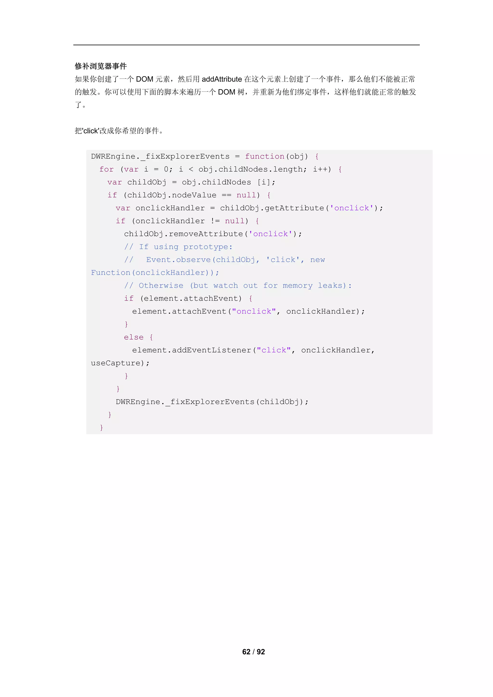 修补浏览器事件
如果你创建了一个 DOM 元素，然后用 addAttribute 在这个元素上创建了一个事件，那么他们不能被正常
的触发。你可以使用下面的脚本来遍历一个 DOM 树，并重新为他们绑定事件，这样他们就能正常的触发
了。


把'click'改成你希望的事件。


     DWREngine._fixExplorerEvents = function(obj) {
      for (var i = 0; i < obj.childNodes.length; i++) {
          var childObj = obj.childNodes [i];
          if (childObj.nodeValue == null) {
              var onclickHandler = childObj.getAttribute('onclick');
              if (onclickHandler != null) {
                  childObj.removeAttribute('onclick');
                  // If using prototype:
                  //    Event.observe(childObj, 'click', new
     Function(onclickHandler));
                  // Otherwise (but watch out for memory leaks):
                  if (element.attachEvent) {
                      element.attachEvent("onclick", onclickHandler);
                  }
                  else {
                      element.addEventListener("click", onclickHandler,
     useCapture);
                  }
              }
              DWREngine._fixExplorerEvents(childObj);
          }
      }




                                            62 / 92
 