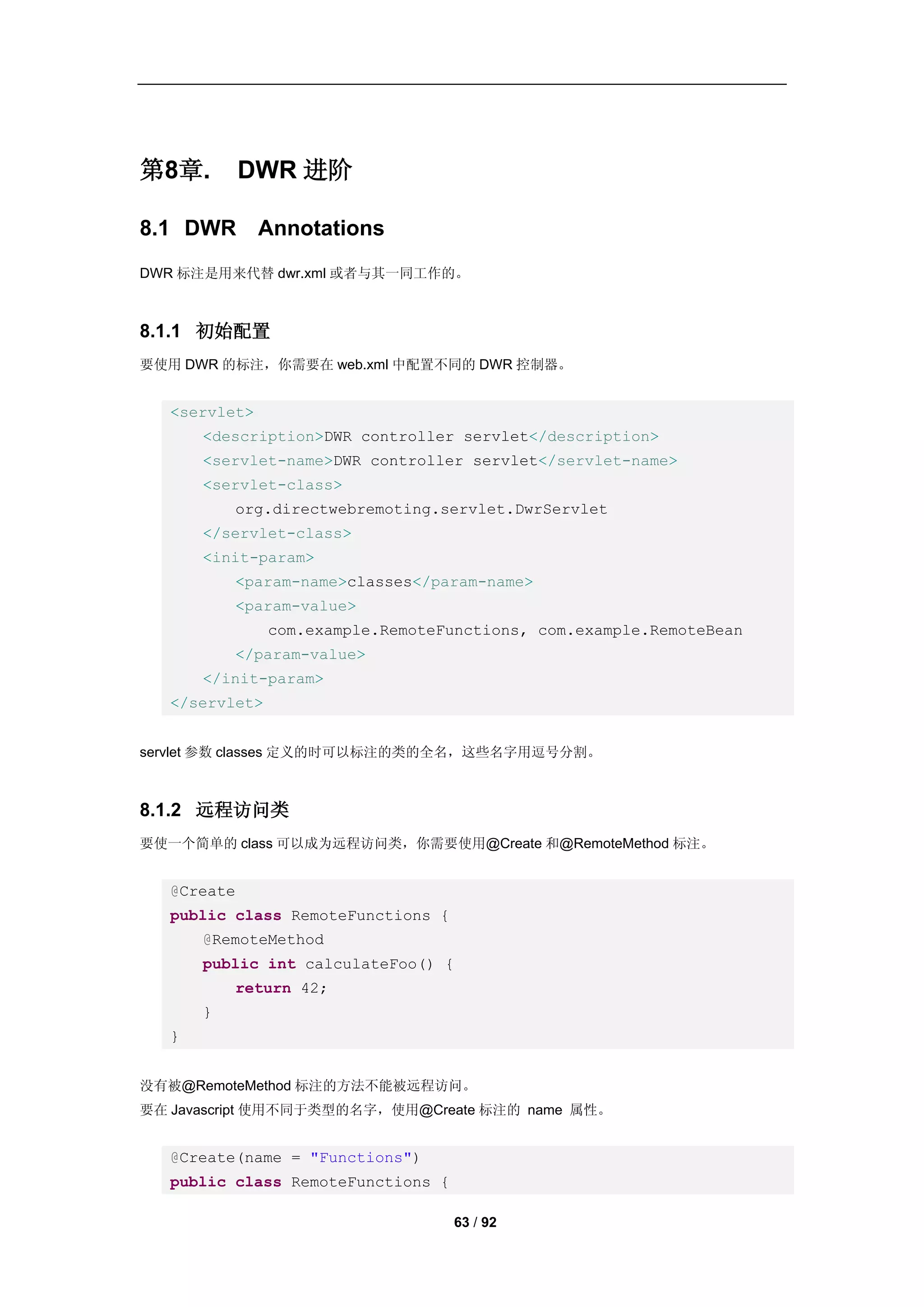 第8章.         DWR 进阶

8.1 DWR        Annotations
DWR 标注是用来代替 dwr.xml 或者与其一同工作的。



8.1.1 初始配置
要使用 DWR 的标注，你需要在 web.xml 中配置不同的 DWR 控制器。


   <servlet>
       <description>DWR controller servlet</description>
       <servlet-name>DWR controller servlet</servlet-name>
       <servlet-class>
           org.directwebremoting.servlet.DwrServlet
       </servlet-class>
       <init-param>
           <param-name>classes</param-name>
           <param-value>
                com.example.RemoteFunctions, com.example.RemoteBean
           </param-value>
       </init-param>
   </servlet>


servlet 参数 classes 定义的时可以标注的类的全名，这些名字用逗号分割。



8.1.2 远程访问类
要使一个简单的 class 可以成为远程访问类，你需要使用@Create 和@RemoteMethod 标注。


   @Create
   public class RemoteFunctions {
       @RemoteMethod
       public int calculateFoo() {
           return 42;
       }
   }


没有被@RemoteMethod 标注的方法不能被远程访问。
要在 Javascript 使用不同于类型的名字，使用@Create 标注的 name 属性。


   @Create(name = "Functions")
   public class RemoteFunctions {

                                    63 / 92
 
