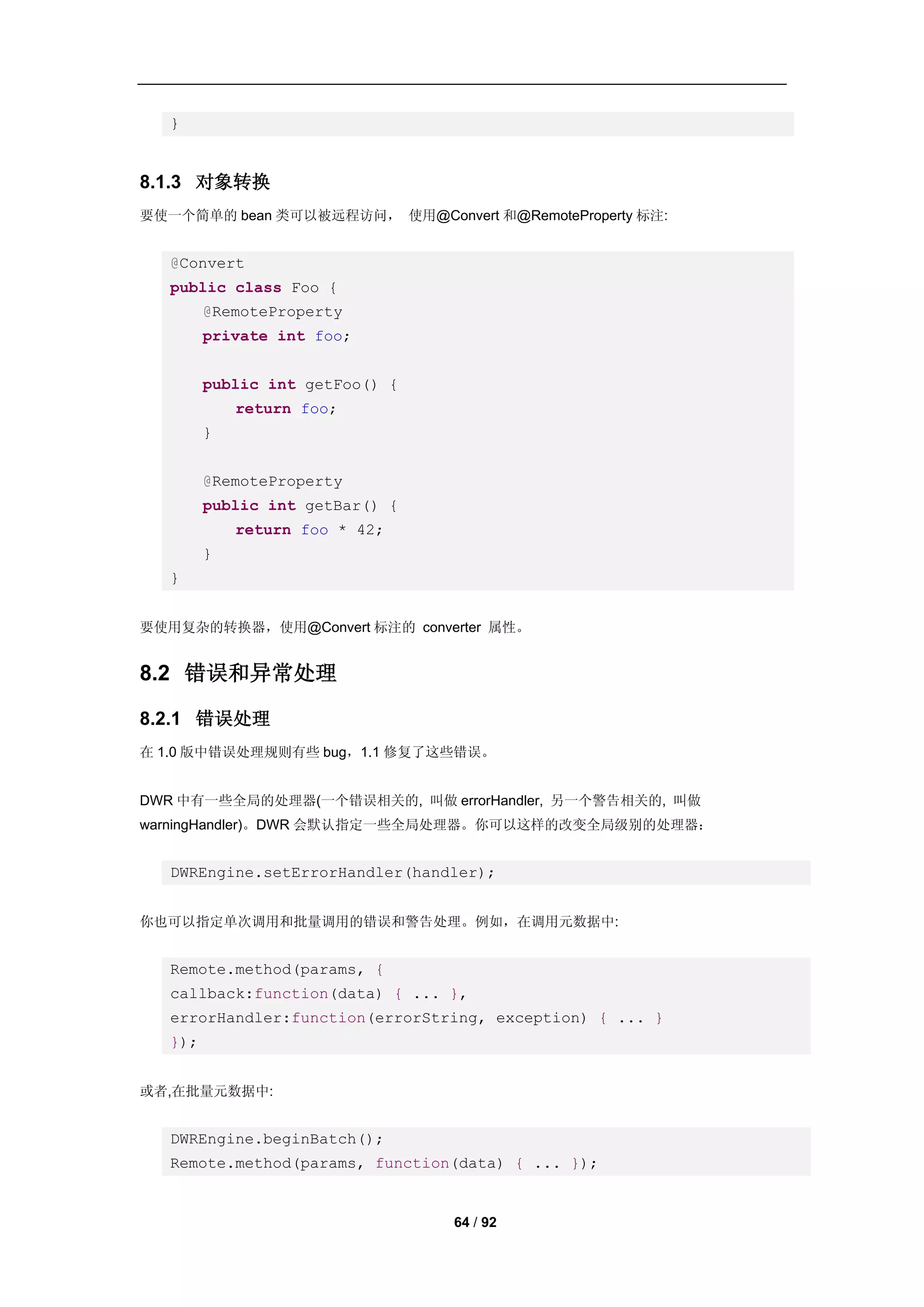 }


8.1.3 对象转换
要使一个简单的 bean 类可以被远程访问， 使用@Convert 和@RemoteProperty 标注:


   @Convert
   public class Foo {
         @RemoteProperty
         private int foo;


         public int getFoo() {
             return foo;
         }


         @RemoteProperty
         public int getBar() {
             return foo * 42;
         }
   }


要使用复杂的转换器，使用@Convert 标注的 converter 属性。


8.2 错误和异常处理

8.2.1 错误处理
在 1.0 版中错误处理规则有些 bug，1.1 修复了这些错误。


DWR 中有一些全局的处理器(一个错误相关的, 叫做 errorHandler, 另一个警告相关的, 叫做
warningHandler)。DWR 会默认指定一些全局处理器。你可以这样的改变全局级别的处理器：


   DWREngine.setErrorHandler(handler);


你也可以指定单次调用和批量调用的错误和警告处理。例如，在调用元数据中:


   Remote.method(params, {
   callback:function(data) { ... },
   errorHandler:function(errorString, exception) { ... }
   });


或者,在批量元数据中:


   DWREngine.beginBatch();
   Remote.method(params, function(data) { ... });


                                 64 / 92
 