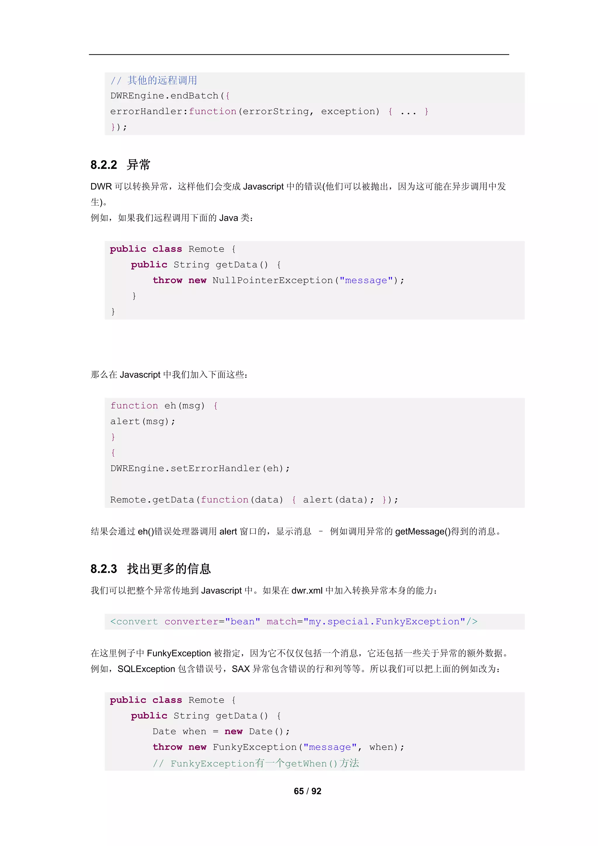 // 其他的远程调用
   DWREngine.endBatch({
   errorHandler:function(errorString, exception) { ... }
   });


8.2.2 异常
DWR 可以转换异常，这样他们会变成 Javascript 中的错误(他们可以被抛出，因为这可能在异步调用中发
生)。
例如，如果我们远程调用下面的 Java 类：


   public class Remote {
         public String getData() {
             throw new NullPointerException("message");
         }
   }




那么在 Javascript 中我们加入下面这些：


   function eh(msg) {
   alert(msg);
   }
   {
   DWREngine.setErrorHandler(eh);


   Remote.getData(function(data) { alert(data); });


结果会通过 eh()错误处理器调用 alert 窗口的，显示消息 – 例如调用异常的 getMessage()得到的消息。



8.2.3 找出更多的信息
我们可以把整个异常传地到 Javascript 中。如果在 dwr.xml 中加入转换异常本身的能力：


   <convert converter="bean" match="my.special.FunkyException"/>


在这里例子中 FunkyException 被指定，因为它不仅仅包括一个消息，它还包括一些关于异常的额外数据。
例如，SQLException 包含错误号，SAX 异常包含错误的行和列等等。所以我们可以把上面的例如改为：


   public class Remote {
         public String getData() {
             Date when = new Date();
             throw new FunkyException("message", when);
             // FunkyException有一个getWhen()方法

                                       65 / 92
 