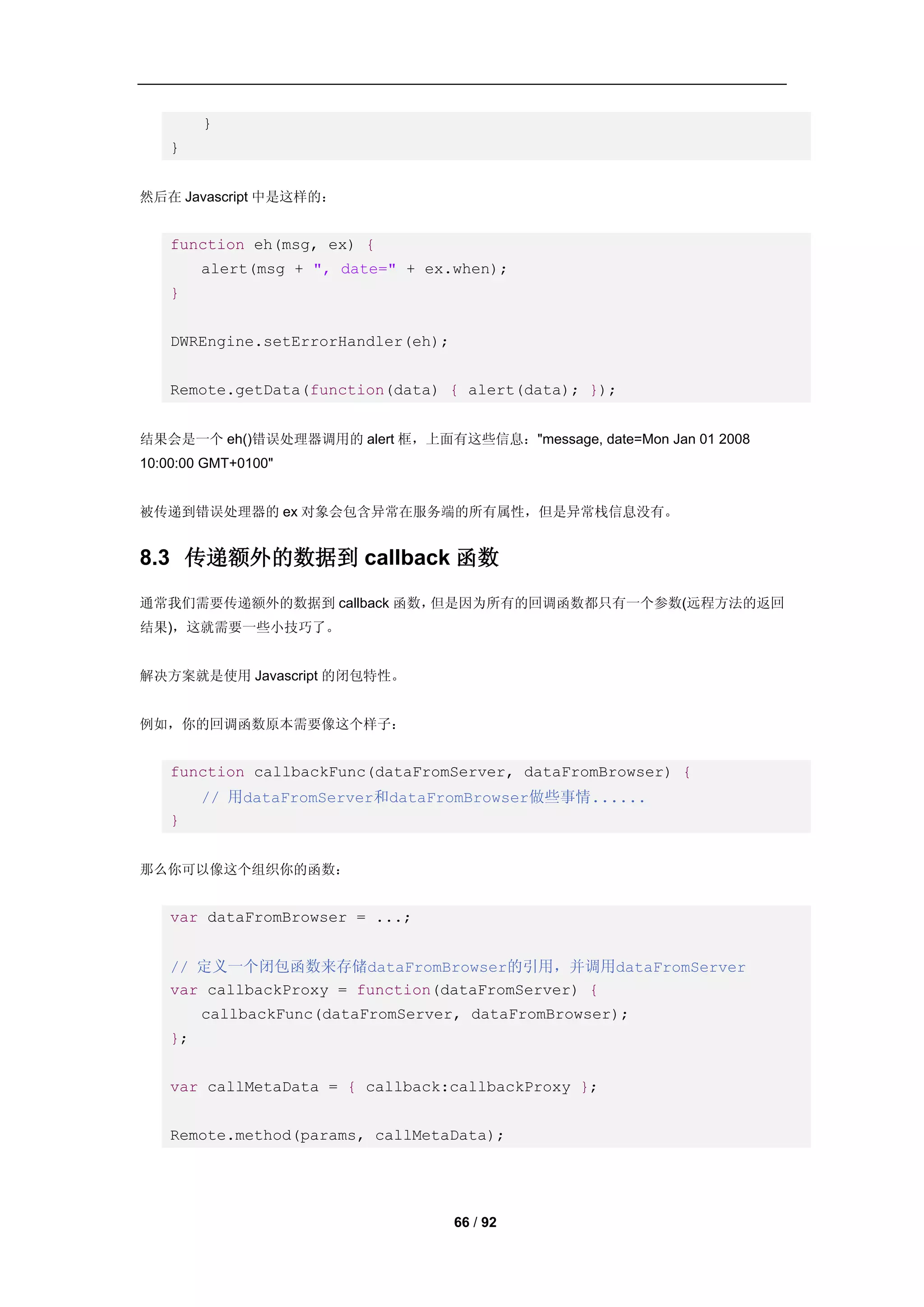 }
    }


然后在 Javascript 中是这样的：


    function eh(msg, ex) {
         alert(msg + ", date=" + ex.when);
    }


    DWREngine.setErrorHandler(eh);


    Remote.getData(function(data) { alert(data); });


结果会是一个 eh()错误处理器调用的 alert 框，上面有这些信息："message, date=Mon Jan 01 2008
10:00:00 GMT+0100"


被传递到错误处理器的 ex 对象会包含异常在服务端的所有属性，但是异常栈信息没有。


8.3 传递额外的数据到 callback 函数
通常我们需要传递额外的数据到 callback 函数，但是因为所有的回调函数都只有一个参数(远程方法的返回
结果)，这就需要一些小技巧了。


解决方案就是使用 Javascript 的闭包特性。


例如，你的回调函数原本需要像这个样子：


    function callbackFunc(dataFromServer, dataFromBrowser) {
         // 用dataFromServer和dataFromBrowser做些事情......
    }


那么你可以像这个组织你的函数：


    var dataFromBrowser = ...;


    // 定义一个闭包函数来存储dataFromBrowser的引用，并调用dataFromServer
    var callbackProxy = function(dataFromServer) {
         callbackFunc(dataFromServer, dataFromBrowser);
    };


    var callMetaData = { callback:callbackProxy };


    Remote.method(params, callMetaData);




                                     66 / 92
 