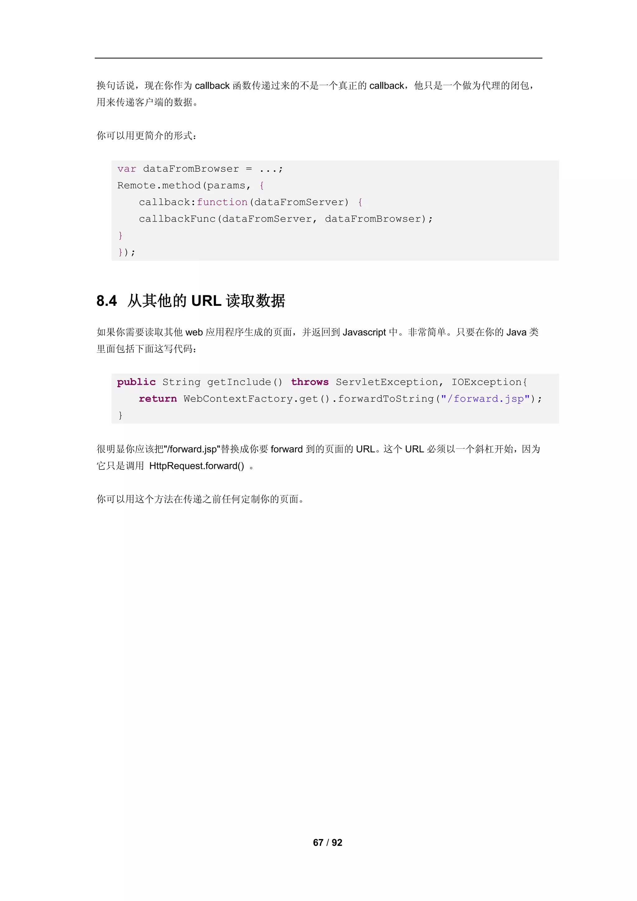 换句话说，现在你作为 callback 函数传递过来的不是一个真正的 callback，他只是一个做为代理的闭包，
用来传递客户端的数据。


你可以用更简介的形式：


   var dataFromBrowser = ...;
   Remote.method(params, {
         callback:function(dataFromServer) {
         callbackFunc(dataFromServer, dataFromBrowser);
   }
   });



8.4 从其他的 URL 读取数据
如果你需要读取其他 web 应用程序生成的页面，并返回到 Javascript 中。非常简单。只要在你的 Java 类
里面包括下面这写代码：


   public String getInclude() throws ServletException, IOException{
         return WebContextFactory.get().forwardToString("/forward.jsp");
   }


很明显你应该把"/forward.jsp"替换成你要 forward 到的页面的 URL。这个 URL 必须以一个斜杠开始，因为
它只是调用 HttpRequest.forward() 。


你可以用这个方法在传递之前任何定制你的页面。




                                    67 / 92
 