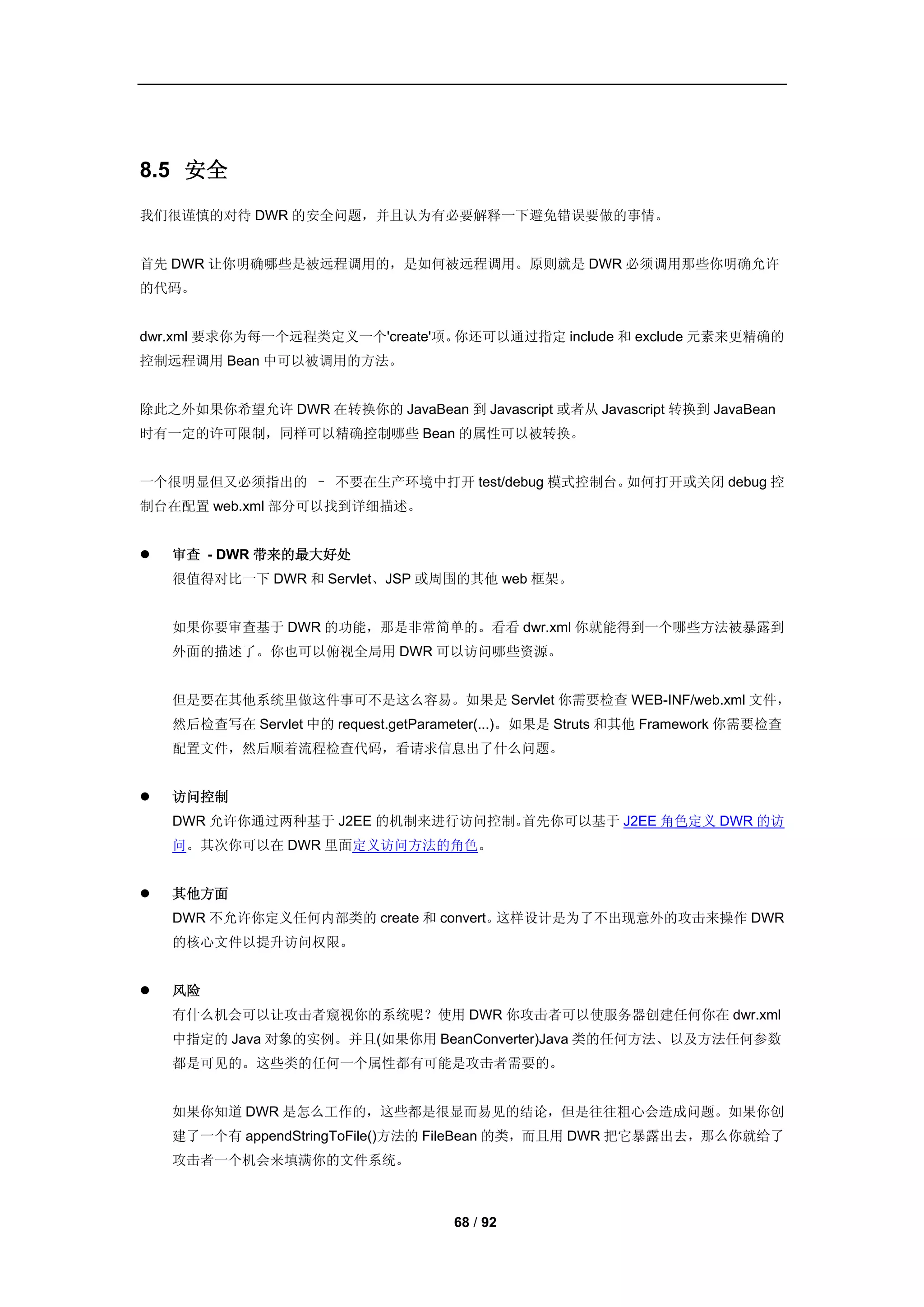 8.5 安全
我们很谨慎的对待 DWR 的安全问题，并且认为有必要解释一下避免错误要做的事情。


首先 DWR 让你明确哪些是被远程调用的，是如何被远程调用。原则就是 DWR 必须调用那些你明确允许
的代码。


dwr.xml 要求你为每一个远程类定义一个'create'项。你还可以通过指定 include 和 exclude 元素来更精确的
控制远程调用 Bean 中可以被调用的方法。


除此之外如果你希望允许 DWR 在转换你的 JavaBean 到 Javascript 或者从 Javascript 转换到 JavaBean
时有一定的许可限制，同样可以精确控制哪些 Bean 的属性可以被转换。


一个很明显但又必须指出的 – 不要在生产环境中打开 test/debug 模式控制台。如何打开或关闭 debug 控
制台在配置 web.xml 部分可以找到详细描述。


   审查 - DWR 带来的最大好处
    很值得对比一下 DWR 和 Servlet、JSP 或周围的其他 web 框架。


    如果你要审查基于 DWR 的功能，那是非常简单的。看看 dwr.xml 你就能得到一个哪些方法被暴露到
    外面的描述了。你也可以俯视全局用 DWR 可以访问哪些资源。


    但是要在其他系统里做这件事可不是这么容易。如果是 Servlet 你需要检查 WEB-INF/web.xml 文件，
    然后检查写在 Servlet 中的 request.getParameter(...)。如果是 Struts 和其他 Framework 你需要检查
    配置文件，然后顺着流程检查代码，看请求信息出了什么问题。


   访问控制
    DWR 允许你通过两种基于 J2EE 的机制来进行访问控制。首先你可以基于 J2EE 角色定义 DWR 的访
    问。其次你可以在 DWR 里面定义访问方法的角色。


   其他方面
    DWR 不允许你定义任何内部类的 create 和 convert。这样设计是为了不出现意外的攻击来操作 DWR
    的核心文件以提升访问权限。


   风险
    有什么机会可以让攻击者窥视你的系统呢？使用 DWR 你攻击者可以使服务器创建任何你在 dwr.xml
    中指定的 Java 对象的实例。并且(如果你用 BeanConverter)Java 类的任何方法、以及方法任何参数
    都是可见的。这些类的任何一个属性都有可能是攻击者需要的。


    如果你知道 DWR 是怎么工作的，这些都是很显而易见的结论，但是往往粗心会造成问题。如果你创
    建了一个有 appendStringToFile()方法的 FileBean 的类，而且用 DWR 把它暴露出去，那么你就给了
    攻击者一个机会来填满你的文件系统。



                                      68 / 92
 