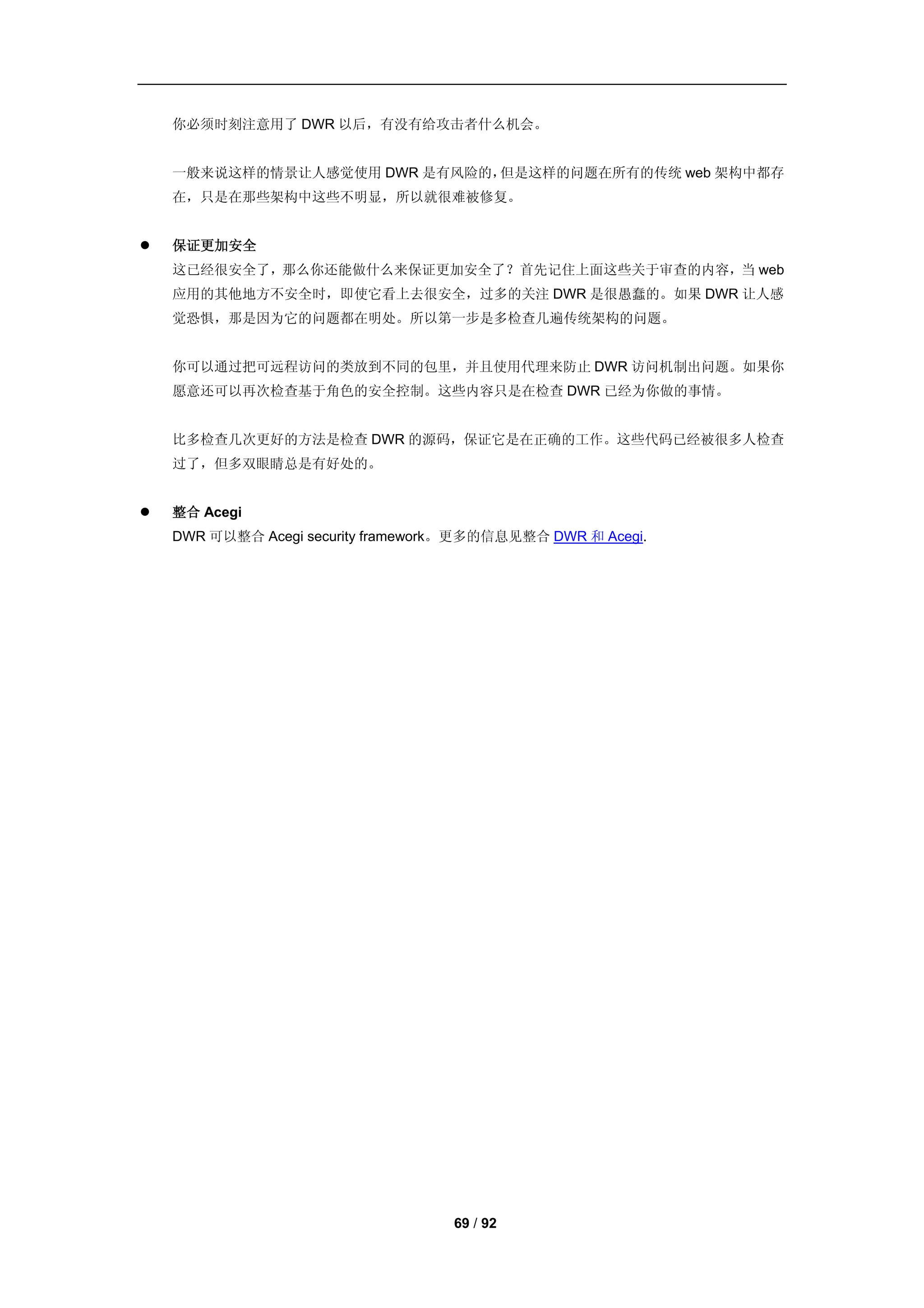 你必须时刻注意用了 DWR 以后，有没有给攻击者什么机会。


    一般来说这样的情景让人感觉使用 DWR 是有风险的，但是这样的问题在所有的传统 web 架构中都存
    在，只是在那些架构中这些不明显，所以就很难被修复。


   保证更加安全
    这已经很安全了，那么你还能做什么来保证更加安全了？首先记住上面这些关于审查的内容，当 web
    应用的其他地方不安全时，即使它看上去很安全，过多的关注 DWR 是很愚蠢的。如果 DWR 让人感
    觉恐惧，那是因为它的问题都在明处。所以第一步是多检查几遍传统架构的问题。


    你可以通过把可远程访问的类放到不同的包里，并且使用代理来防止 DWR 访问机制出问题。如果你
    愿意还可以再次检查基于角色的安全控制。这些内容只是在检查 DWR 已经为你做的事情。


    比多检查几次更好的方法是检查 DWR 的源码，保证它是在正确的工作。这些代码已经被很多人检查
    过了，但多双眼睛总是有好处的。


   整合 Acegi
    DWR 可以整合 Acegi security framework。更多的信息见整合 DWR 和 Acegi.




                                    69 / 92
 