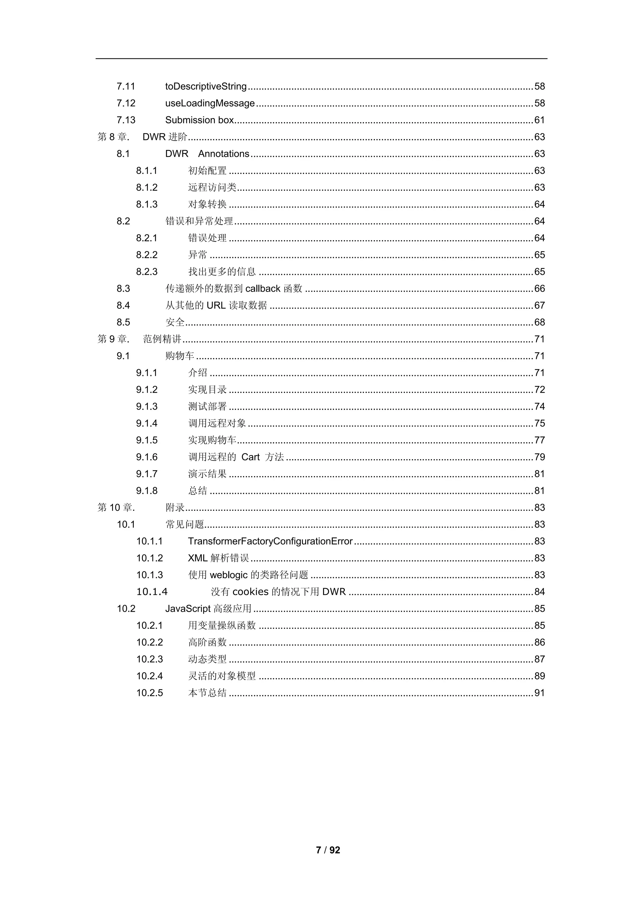 7.11            toDescriptiveString ......................................................................................................... 58
   7.12            useLoadingMessage ...................................................................................................... 58
   7.13            Submission box.............................................................................................................. 61
第 8 章.     DWR 进阶............................................................................................................................... 63
   8.1             DWR Annotations ........................................................................................................ 63
          8.1.1           初始配置 ................................................................................................................ 63
          8.1.2           远程访问类............................................................................................................. 63
          8.1.3           对象转换 ................................................................................................................ 64
   8.2             错误和异常处理 .............................................................................................................. 64
          8.2.1           错误处理 ................................................................................................................ 64
          8.2.2           异常 ....................................................................................................................... 65
          8.2.3           找出更多的信息 ..................................................................................................... 65
   8.3             传递额外的数据到 callback 函数 .................................................................................... 66
   8.4             从其他的 URL 读取数据 ................................................................................................. 67
   8.5             安全 ................................................................................................................................ 68
第 9 章.     范例精讲 ................................................................................................................................. 71
   9.1             购物车 ............................................................................................................................ 71
          9.1.1           介绍 ....................................................................................................................... 71
          9.1.2           实现目录 ................................................................................................................ 72
          9.1.3           测试部署 ................................................................................................................ 74
          9.1.4           调用远程对象 ......................................................................................................... 75
          9.1.5           实现购物车............................................................................................................. 77
          9.1.6           调用远程的 Cart 方法 ........................................................................................... 79
          9.1.7           演示结果 ................................................................................................................ 81
          9.1.8           总结 ....................................................................................................................... 81
第 10 章.            附录 ................................................................................................................................ 83
   10.1            常见问题......................................................................................................................... 83
          10.1.1          TransformerFactoryConfigurationError .................................................................. 83
          10.1.2          XML 解析错误 ........................................................................................................ 83
          10.1.3          使用 weblogic 的类路径问题 .................................................................................. 83
          10.1.4                  没有 cookies 的情况下用 DWR .................................................................... 84
   10.2            JavaScript 高级应用 ....................................................................................................... 85
          10.2.1          用变量操纵函数 ..................................................................................................... 85
          10.2.2          高阶函数 ................................................................................................................ 86
          10.2.3          动态类型 ................................................................................................................ 87
          10.2.4          灵活的对象模型 ..................................................................................................... 89
          10.2.5          本节总结 ................................................................................................................ 91




                                                                        7 / 92
 