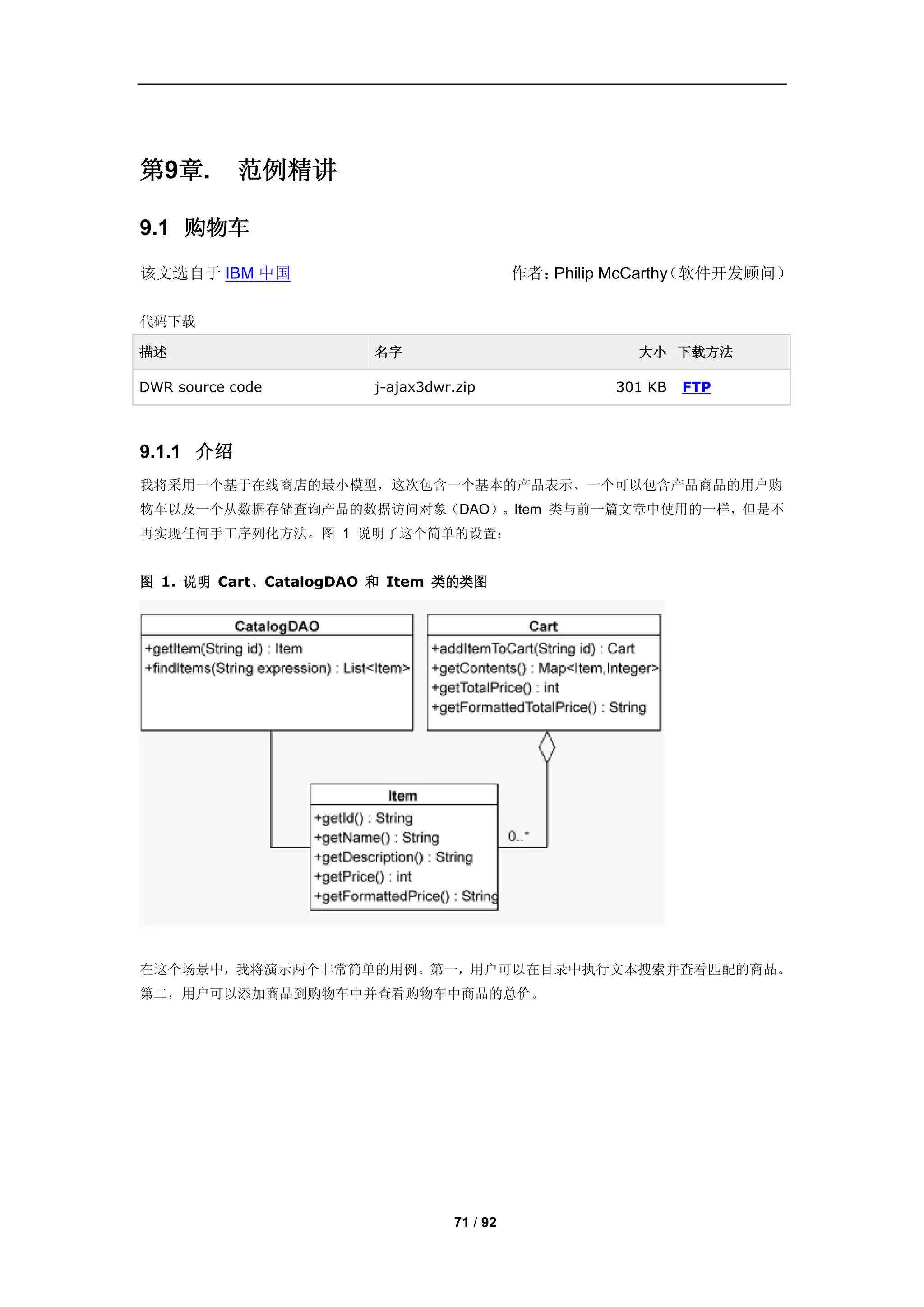 第9章.       范例精讲

9.1 购物车

该文选自于 IBM 中国                                作者：              （软件开发顾问）
                                               Philip McCarthy

代码下载

描述                     名字                              大小 下载方法

DWR source code        j-ajax3dwr.zip                301 KB   FTP



9.1.1 介绍
我将采用一个基于在线商店的最小模型，这次包含一个基本的产品表示、一个可以包含产品商品的用户购
物车以及一个从数据存储查询产品的数据访问对象（DAO）。Item 类与前一篇文章中使用的一样，但是不
再实现任何手工序列化方法。图 1 说明了这个简单的设置：


图 1. 说明 Cart、CatalogDAO 和 Item 类的类图




在这个场景中，我将演示两个非常简单的用例。第一，用户可以在目录中执行文本搜索并查看匹配的商品。
第二，用户可以添加商品到购物车中并查看购物车中商品的总价。




                                  71 / 92
 