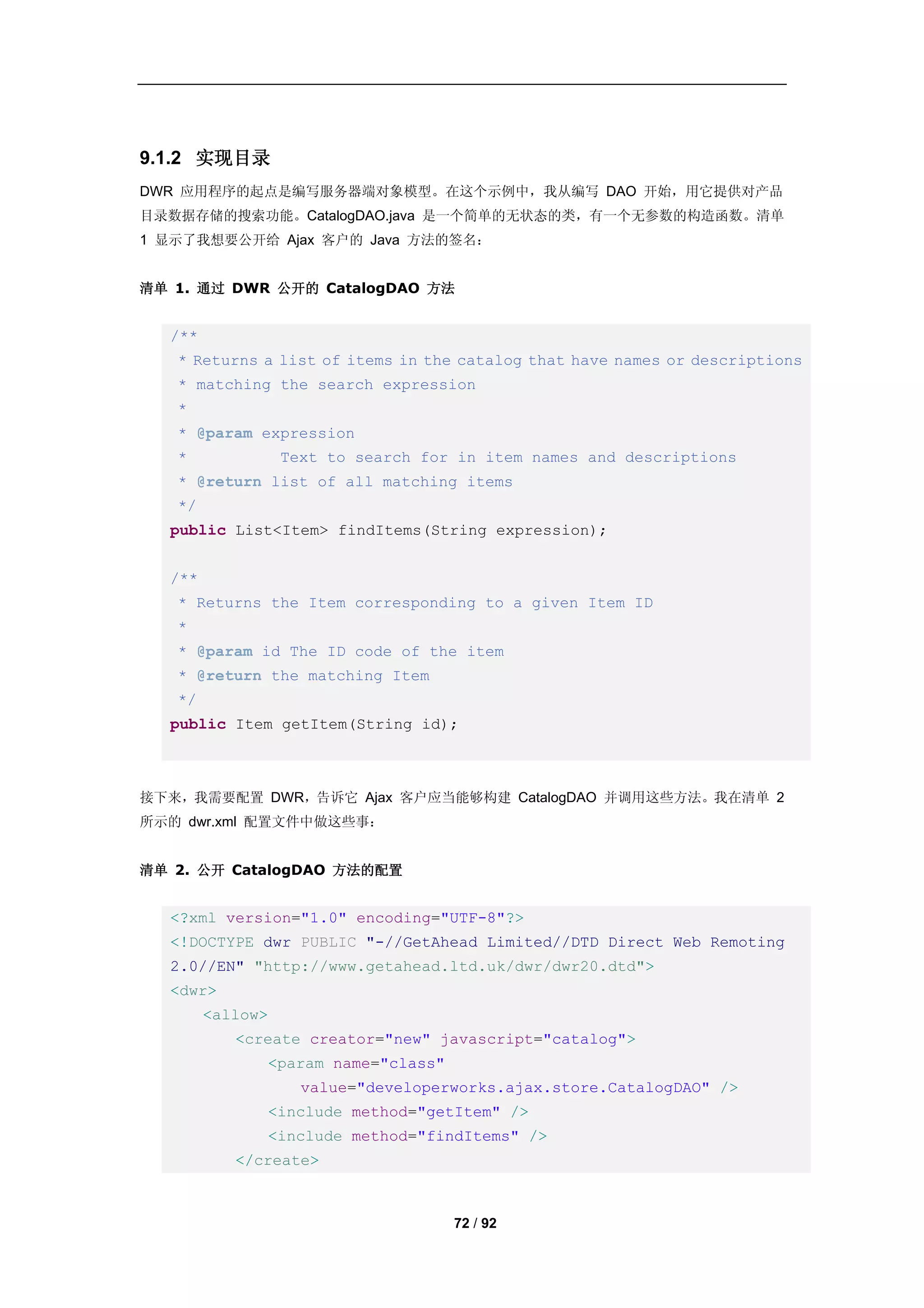 9.1.2 实现目录
DWR 应用程序的起点是编写服务器端对象模型。在这个示例中，我从编写 DAO 开始，用它提供对产品
目录数据存储的搜索功能。CatalogDAO.java 是一个简单的无状态的类，有一个无参数的构造函数。清单
1 显示了我想要公开给 Ajax 客户的 Java 方法的签名：


清单 1. 通过 DWR 公开的 CatalogDAO 方法


  /**
   * Returns a list of items in the catalog that have names or descriptions
   * matching the search expression
   *
   * @param expression
   *              Text to search for in item names and descriptions
   * @return list of all matching items
   */
  public List<Item> findItems(String expression);


  /**
   * Returns the Item corresponding to a given Item ID
   *
   * @param id The ID code of the item
   * @return the matching Item
   */
  public Item getItem(String id);



接下来，我需要配置 DWR，告诉它 Ajax 客户应当能够构建 CatalogDAO 并调用这些方法。我在清单 2
所示的 dwr.xml 配置文件中做这些事：


清单 2. 公开 CatalogDAO 方法的配置


  <?xml version="1.0" encoding="UTF-8"?>
  <!DOCTYPE dwr PUBLIC "-//GetAhead Limited//DTD Direct Web Remoting
  2.0//EN" "http://www.getahead.ltd.uk/dwr/dwr20.dtd">
  <dwr>
        <allow>
           <create creator="new" javascript="catalog">
              <param name="class"
                    value="developerworks.ajax.store.CatalogDAO" />
              <include method="getItem" />
              <include method="findItems" />
           </create>



                                    72 / 92
 