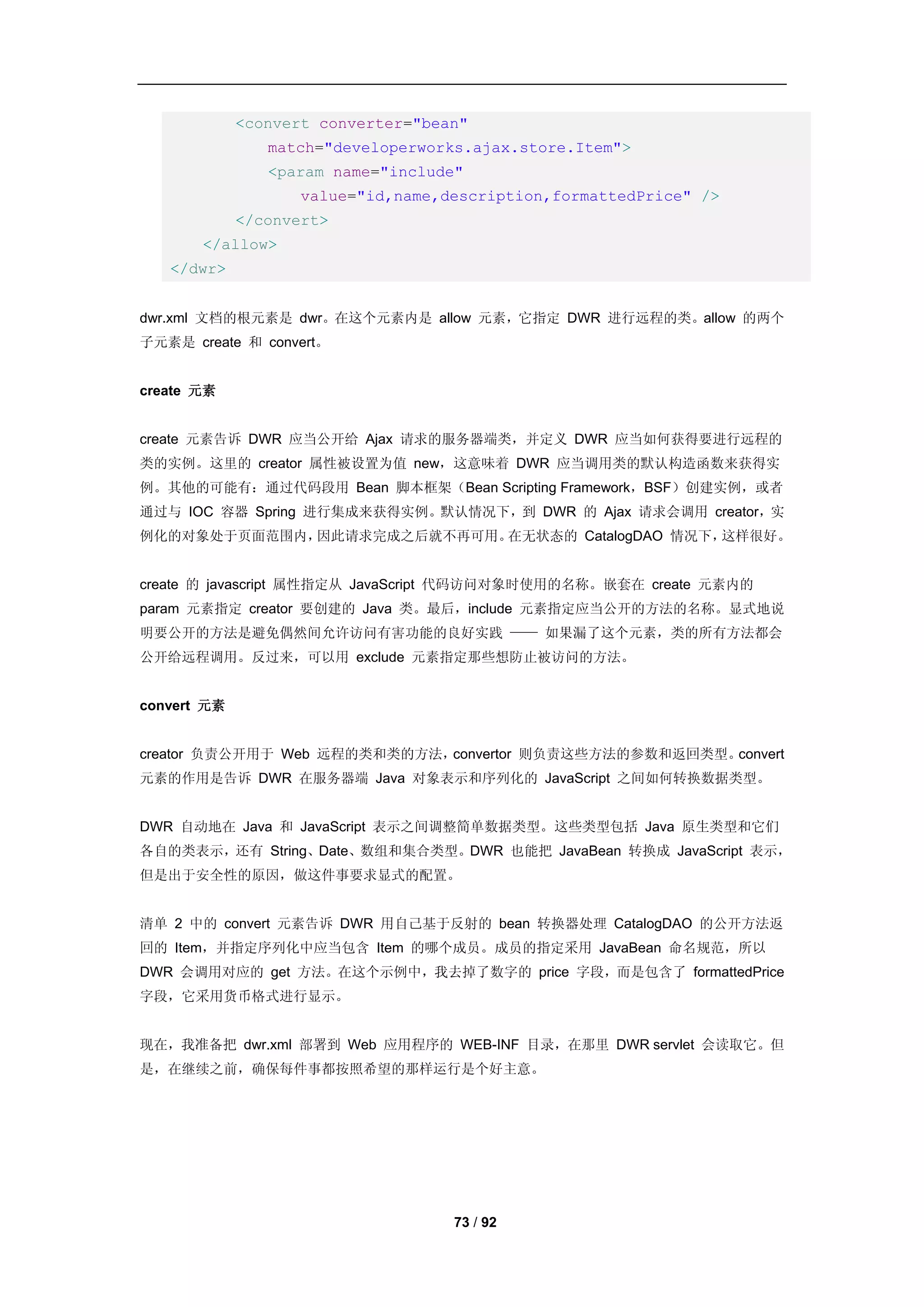 <convert converter="bean"
                match="developerworks.ajax.store.Item">
                <param name="include"
                   value="id,name,description,formattedPrice" />
             </convert>
       </allow>
   </dwr>


dwr.xml 文档的根元素是 dwr。在这个元素内是 allow 元素，它指定 DWR 进行远程的类。allow 的两个
子元素是 create 和 convert。


create 元素


create 元素告诉 DWR 应当公开给 Ajax 请求的服务器端类，并定义 DWR 应当如何获得要进行远程的
类的实例。这里的 creator 属性被设置为值 new，这意味着 DWR 应当调用类的默认构造函数来获得实
例。其他的可能有：通过代码段用 Bean 脚本框架（Bean Scripting Framework，BSF）创建实例，或者
通过与 IOC 容器 Spring 进行集成来获得实例。默认情况下，到 DWR 的 Ajax 请求会调用 creator，实
例化的对象处于页面范围内，因此请求完成之后就不再可用。在无状态的 CatalogDAO 情况下，这样很好。


create 的 javascript 属性指定从 JavaScript 代码访问对象时使用的名称。嵌套在 create 元素内的
param 元素指定 creator 要创建的 Java 类。最后，include 元素指定应当公开的方法的名称。显式地说
明要公开的方法是避免偶然间允许访问有害功能的良好实践 —— 如果漏了这个元素，类的所有方法都会
公开给远程调用。反过来，可以用 exclude 元素指定那些想防止被访问的方法。


convert 元素


creator 负责公开用于 Web 远程的类和类的方法，convertor 则负责这些方法的参数和返回类型。convert
元素的作用是告诉 DWR 在服务器端 Java 对象表示和序列化的 JavaScript 之间如何转换数据类型。


DWR 自动地在 Java 和 JavaScript 表示之间调整简单数据类型。这些类型包括 Java 原生类型和它们
各自的类表示，还有 String、Date、数组和集合类型。DWR 也能把 JavaBean 转换成 JavaScript 表示，
但是出于安全性的原因，做这件事要求显式的配置。


清单 2 中的 convert 元素告诉 DWR 用自己基于反射的 bean 转换器处理 CatalogDAO 的公开方法返
回的 Item，并指定序列化中应当包含 Item 的哪个成员。成员的指定采用 JavaBean 命名规范，所以
DWR 会调用对应的 get 方法。在这个示例中，我去掉了数字的 price 字段，而是包含了 formattedPrice
字段，它采用货币格式进行显示。


现在，我准备把 dwr.xml 部署到 Web 应用程序的 WEB-INF 目录，在那里 DWR servlet 会读取它。但
是，在继续之前，确保每件事都按照希望的那样运行是个好主意。




                                    73 / 92
 