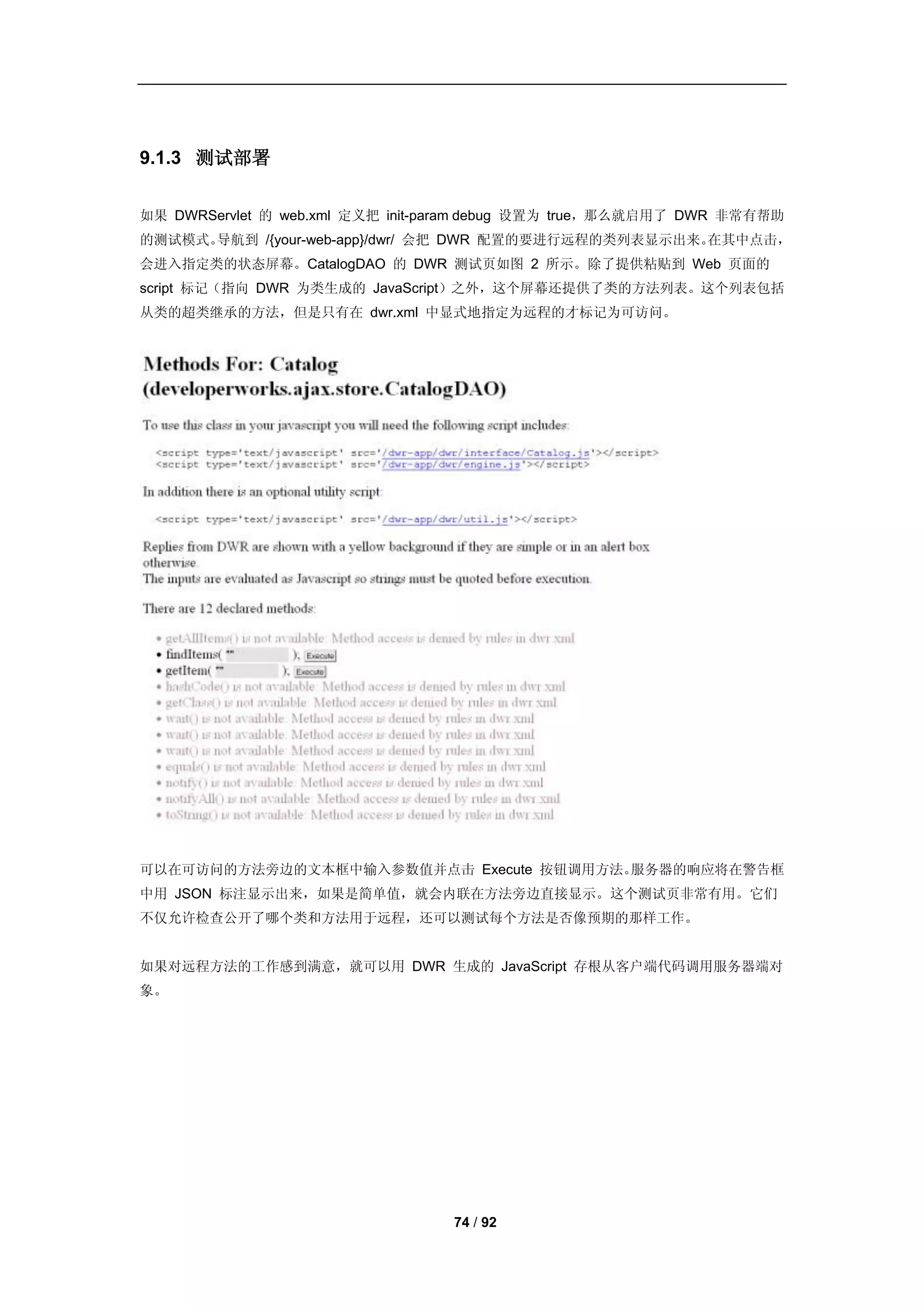 9.1.3 测试部署


如果 DWRServlet 的 web.xml 定义把 init-param debug 设置为 true，那么就启用了 DWR 非常有帮助
的测试模式。导航到 /{your-web-app}/dwr/ 会把 DWR 配置的要进行远程的类列表显示出来。在其中点击，
会进入指定类的状态屏幕。CatalogDAO 的 DWR 测试页如图 2 所示。除了提供粘贴到 Web 页面的
script 标记（指向 DWR 为类生成的 JavaScript）之外，这个屏幕还提供了类的方法列表。这个列表包括
从类的超类继承的方法，但是只有在 dwr.xml 中显式地指定为远程的才标记为可访问。




可以在可访问的方法旁边的文本框中输入参数值并点击 Execute 按钮调用方法。服务器的响应将在警告框
中用 JSON 标注显示出来，如果是简单值，就会内联在方法旁边直接显示。这个测试页非常有用。它们
不仅允许检查公开了哪个类和方法用于远程，还可以测试每个方法是否像预期的那样工作。


如果对远程方法的工作感到满意，就可以用 DWR 生成的 JavaScript 存根从客户端代码调用服务器端对
象。




                                  74 / 92
 