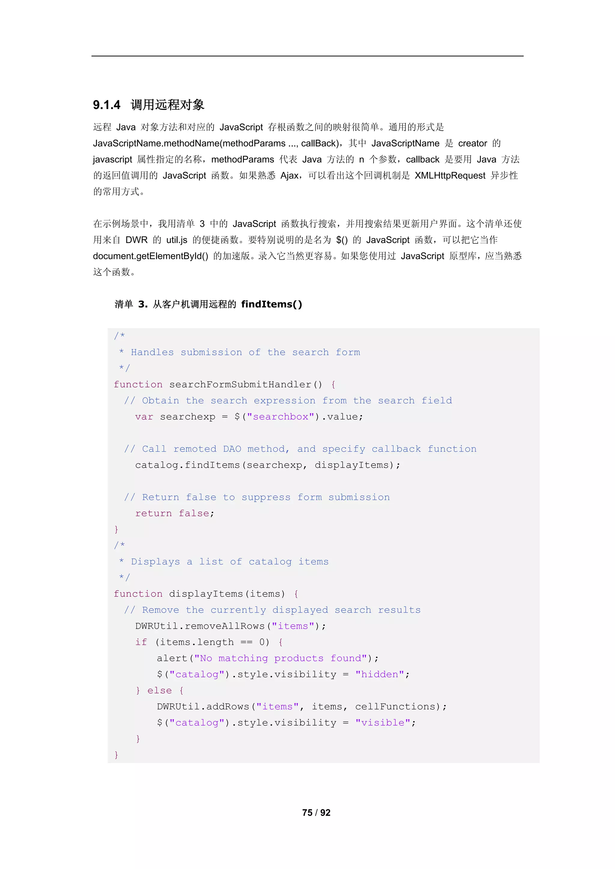 9.1.4 调用远程对象
远程 Java 对象方法和对应的 JavaScript 存根函数之间的映射很简单。通用的形式是
JavaScriptName.methodName(methodParams ..., callBack)，其中 JavaScriptName 是 creator 的
javascript 属性指定的名称，methodParams 代表 Java 方法的 n 个参数，callback 是要用 Java 方法
的返回值调用的 JavaScript 函数。如果熟悉 Ajax，可以看出这个回调机制是 XMLHttpRequest 异步性
的常用方式。


在示例场景中，我用清单 3 中的 JavaScript 函数执行搜索，并用搜索结果更新用户界面。这个清单还使
用来自 DWR 的 util.js 的便捷函数。要特别说明的是名为 $() 的 JavaScript 函数，可以把它当作
document.getElementById() 的加速版。录入它当然更容易。如果您使用过 JavaScript 原型库，应当熟悉
这个函数。


    清单 3. 从客户机调用远程的 findItems()


    /*
     * Handles submission of the search form
     */
    function searchFormSubmitHandler() {
        // Obtain the search expression from the search field
          var searchexp = $("searchbox").value;


        // Call remoted DAO method, and specify callback function
          catalog.findItems(searchexp, displayItems);


        // Return false to suppress form submission
          return false;
    }
    /*
     * Displays a list of catalog items
     */
    function displayItems(items) {
        // Remove the currently displayed search results
          DWRUtil.removeAllRows("items");
          if (items.length == 0) {
              alert("No matching products found");
              $("catalog").style.visibility = "hidden";
          } else {
              DWRUtil.addRows("items", items, cellFunctions);
              $("catalog").style.visibility = "visible";
          }
    }




                                          75 / 92
 
