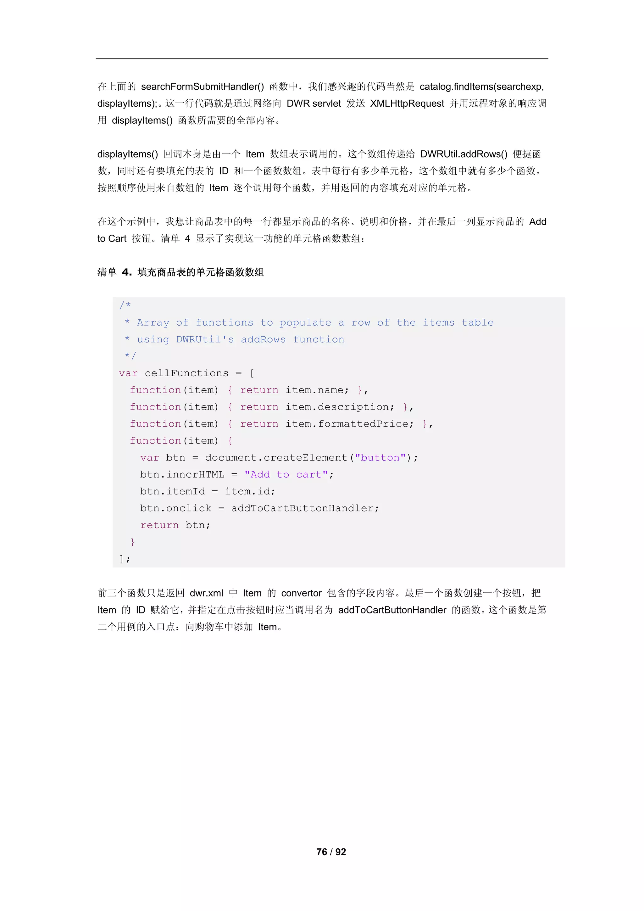 在上面的 searchFormSubmitHandler() 函数中，我们感兴趣的代码当然是 catalog.findItems(searchexp,
displayItems);。这一行代码就是通过网络向 DWR servlet 发送 XMLHttpRequest 并用远程对象的响应调
用 displayItems() 函数所需要的全部内容。


displayItems() 回调本身是由一个 Item 数组表示调用的。这个数组传递给 DWRUtil.addRows() 便捷函
数，同时还有要填充的表的 ID 和一个函数数组。表中每行有多少单元格，这个数组中就有多少个函数。
按照顺序使用来自数组的 Item 逐个调用每个函数，并用返回的内容填充对应的单元格。


在这个示例中，我想让商品表中的每一行都显示商品的名称、说明和价格，并在最后一列显示商品的 Add
to Cart 按钮。清单 4 显示了实现这一功能的单元格函数数组：


清单 4. 填充商品表的单元格函数数组


   /*
    * Array of functions to populate a row of the items table
    * using DWRUtil's addRows function
    */
   var cellFunctions = [
     function(item) { return item.name; },
     function(item) { return item.description; },
     function(item) { return item.formattedPrice; },
     function(item) {
         var btn = document.createElement("button");
         btn.innerHTML = "Add to cart";
         btn.itemId = item.id;
         btn.onclick = addToCartButtonHandler;
         return btn;
     }
   ];


前三个函数只是返回 dwr.xml 中 Item 的 convertor 包含的字段内容。最后一个函数创建一个按钮，把
Item 的 ID 赋给它，并指定在点击按钮时应当调用名为 addToCartButtonHandler 的函数。这个函数是第
二个用例的入口点：向购物车中添加 Item。




                                    76 / 92
 