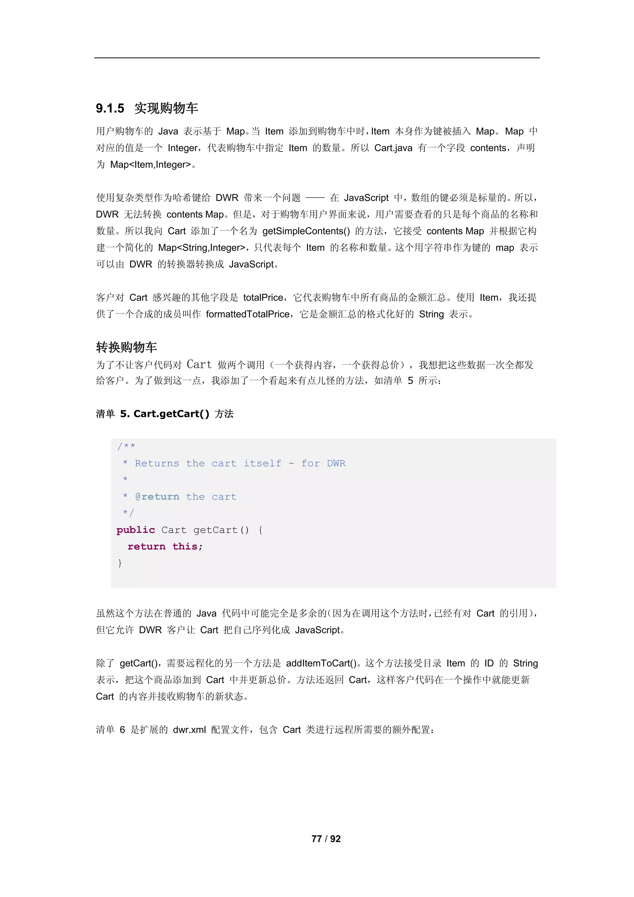 9.1.5 实现购物车
用户购物车的 Java 表示基于 Map。 Item 添加到购物车中时，
                     当              Item 本身作为键被插入 Map。 Map 中
对应的值是一个 Integer，代表购物车中指定 Item 的数量。所以 Cart.java 有一个字段 contents，声明
为 Map<Item,Integer>。


使用复杂类型作为哈希键给 DWR 带来一个问题 —— 在 JavaScript 中，数组的键必须是标量的。所以，
DWR 无法转换 contents Map。但是，对于购物车用户界面来说，用户需要查看的只是每个商品的名称和
数量。所以我向 Cart 添加了一个名为 getSimpleContents() 的方法，它接受 contents Map 并根据它构
建一个简化的 Map<String,Integer>，只代表每个 Item 的名称和数量。这个用字符串作为键的 map 表示
可以由 DWR 的转换器转换成 JavaScript。


客户对 Cart 感兴趣的其他字段是 totalPrice，它代表购物车中所有商品的金额汇总。使用 Item，我还提
供了一个合成的成员叫作 formattedTotalPrice，它是金额汇总的格式化好的 String 表示。


转换购物车
为了不让客户代码对        Cart   做两个调用（一个获得内容，一个获得总价），我想把这些数据一次全都发
给客户。为了做到这一点，我添加了一个看起来有点儿怪的方法，如清单 5 所示：


清单 5. Cart.getCart() 方法


   /**
    * Returns the cart itself - for DWR
    *
    * @return the cart
    */
   public Cart getCart() {
       return this;
   }



虽然这个方法在普通的 Java 代码中可能完全是多余的（因为在调用这个方法时，已经有对 Cart 的引用），
但它允许 DWR 客户让 Cart 把自己序列化成 JavaScript。


除了 getCart()，需要远程化的另一个方法是 addItemToCart()。这个方法接受目录 Item 的 ID 的 String
表示，把这个商品添加到 Cart 中并更新总价。方法还返回 Cart，这样客户代码在一个操作中就能更新
Cart 的内容并接收购物车的新状态。


清单 6 是扩展的 dwr.xml 配置文件，包含 Cart 类进行远程所需要的额外配置：




                                 77 / 92
 