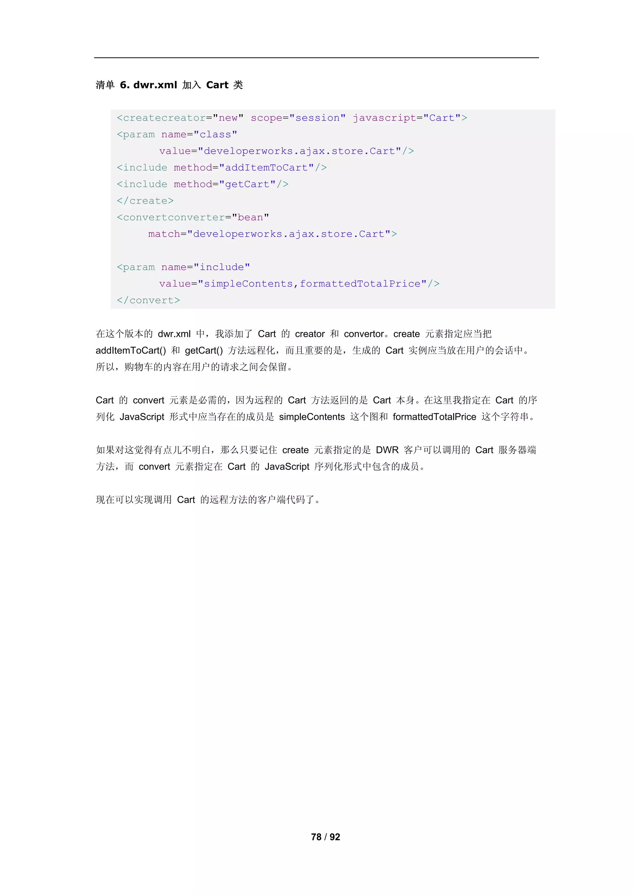 清单 6. dwr.xml 加入 Cart 类


   <createcreator="new" scope="session" javascript="Cart">
   <param name="class"
          value="developerworks.ajax.store.Cart"/>
   <include method="addItemToCart"/>
   <include method="getCart"/>
   </create>
   <convertconverter="bean"
        match="developerworks.ajax.store.Cart">


   <param name="include"
          value="simpleContents,formattedTotalPrice"/>
   </convert>


在这个版本的 dwr.xml 中，我添加了 Cart 的 creator 和 convertor。create 元素指定应当把
addItemToCart() 和 getCart() 方法远程化，而且重要的是，生成的 Cart 实例应当放在用户的会话中。
所以，购物车的内容在用户的请求之间会保留。


Cart 的 convert 元素是必需的，因为远程的 Cart 方法返回的是 Cart 本身。在这里我指定在 Cart 的序
列化 JavaScript 形式中应当存在的成员是 simpleContents 这个图和 formattedTotalPrice 这个字符串。


如果对这觉得有点儿不明白，那么只要记住 create 元素指定的是 DWR 客户可以调用的 Cart 服务器端
方法，而 convert 元素指定在 Cart 的 JavaScript 序列化形式中包含的成员。


现在可以实现调用 Cart 的远程方法的客户端代码了。




                                   78 / 92
 