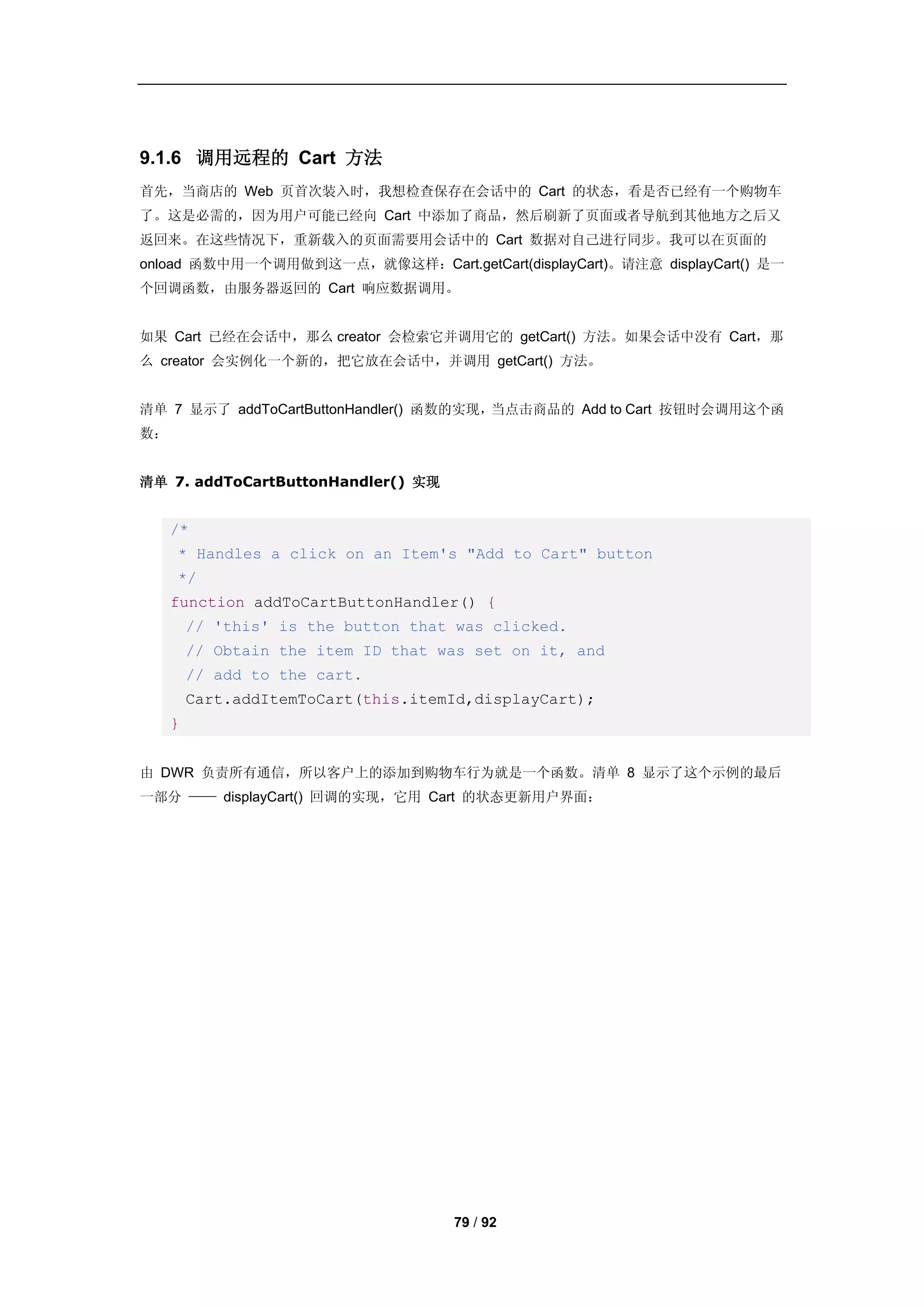 9.1.6 调用远程的 Cart 方法
首先，当商店的 Web 页首次装入时，我想检查保存在会话中的 Cart 的状态，看是否已经有一个购物车
了。这是必需的，因为用户可能已经向 Cart 中添加了商品，然后刷新了页面或者导航到其他地方之后又
返回来。在这些情况下，重新载入的页面需要用会话中的 Cart 数据对自己进行同步。我可以在页面的
onload 函数中用一个调用做到这一点，就像这样：Cart.getCart(displayCart)。请注意 displayCart() 是一
个回调函数，由服务器返回的 Cart 响应数据调用。


如果 Cart 已经在会话中，那么 creator 会检索它并调用它的 getCart() 方法。如果会话中没有 Cart，那
么 creator 会实例化一个新的，把它放在会话中，并调用 getCart() 方法。


清单 7 显示了 addToCartButtonHandler() 函数的实现，当点击商品的 Add to Cart 按钮时会调用这个函
数：


清单 7. addToCartButtonHandler() 实现


     /*
     * Handles a click on an Item's "Add to Cart" button
     */
     function addToCartButtonHandler() {
         // 'this' is the button that was clicked.
         // Obtain the item ID that was set on it, and
         // add to the cart.
         Cart.addItemToCart(this.itemId,displayCart);
     }


由 DWR 负责所有通信，所以客户上的添加到购物车行为就是一个函数。清单 8 显示了这个示例的最后
一部分 —— displayCart() 回调的实现，它用 Cart 的状态更新用户界面：




                                     79 / 92
 