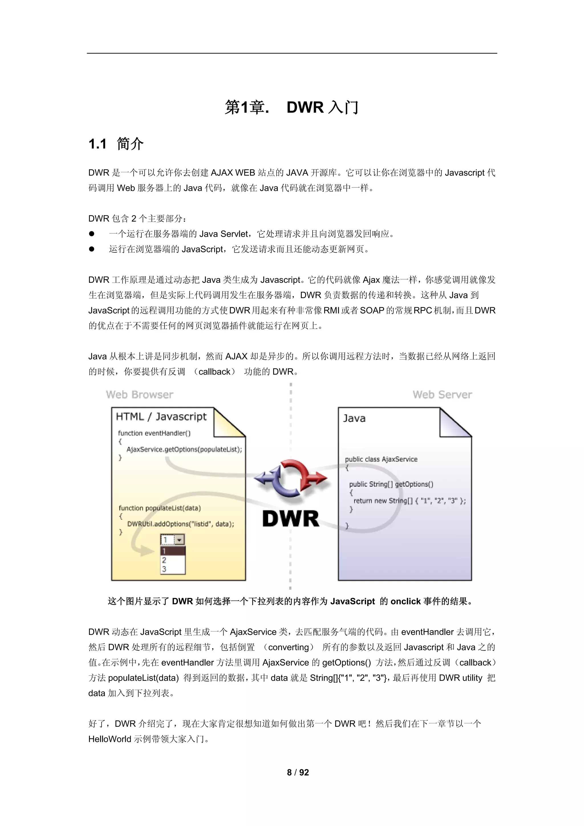 第1章.        DWR 入门

1.1 简介
DWR 是一个可以允许你去创建 AJAX WEB 站点的 JAVA 开源库。它可以让你在浏览器中的 Javascript 代
码调用 Web 服务器上的 Java 代码，就像在 Java 代码就在浏览器中一样。


DWR 包含 2 个主要部分：
   一个运行在服务器端的 Java Servlet，它处理请求并且向浏览器发回响应。
   运行在浏览器端的 JavaScript，它发送请求而且还能动态更新网页。


DWR 工作原理是通过动态把 Java 类生成为 Javascript。它的代码就像 Ajax 魔法一样，你感觉调用就像发
生在浏览器端，但是实际上代码调用发生在服务器端，DWR 负责数据的传递和转换。这种从 Java 到
JavaScript 的远程调用功能的方式使 DWR 用起来有种非常像 RMI 或者 SOAP 的常规 RPC 机制，而且 DWR
的优点在于不需要任何的网页浏览器插件就能运行在网页上。


Java 从根本上讲是同步机制，然而 AJAX 却是异步的。所以你调用远程方法时，当数据已经从网络上返回
的时候，你要提供有反调 （callback） 功能的 DWR。




    这个图片显示了 DWR 如何选择一个下拉列表的内容作为 JavaScript 的 onclick 事件的结果。


DWR 动态在 JavaScript 里生成一个 AjaxService 类，去匹配服务气端的代码。由 eventHandler 去调用它，
然后 DWR 处理所有的远程细节，包括倒置 （converting） 所有的参数以及返回 Javascript 和 Java 之的
值。在示例中，先在 eventHandler 方法里调用 AjaxService 的 getOptions() 方法，然后通过反调（callback）
方法 populateList(data) 得到返回的数据，其中 data 就是 String[]{"1", "2", "3"}，最后再使用 DWR utility 把
data 加入到下拉列表。


好了，DWR 介绍完了，现在大家肯定很想知道如何做出第一个 DWR 吧！然后我们在下一章节以一个
HelloWorld 示例带领大家入门。


                                        8 / 92
 