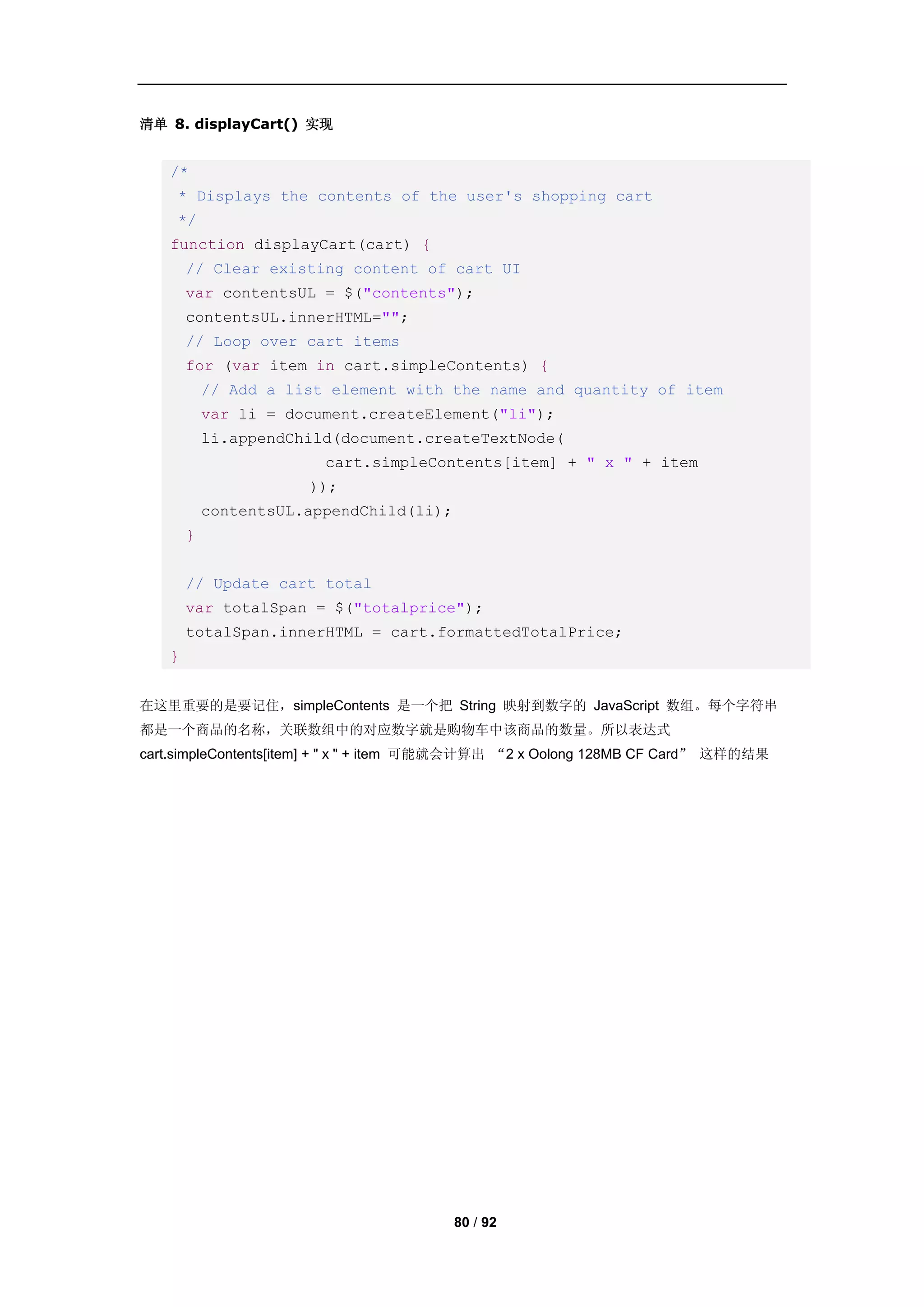清单 8. displayCart() 实现


   /*
    * Displays the contents of the user's shopping cart
    */
   function displayCart(cart) {
       // Clear existing content of cart UI
       var contentsUL = $("contents");
       contentsUL.innerHTML="";
       // Loop over cart items
       for (var item in cart.simpleContents) {
           // Add a list element with the name and quantity of item
           var li = document.createElement("li");
           li.appendChild(document.createTextNode(
                        cart.simpleContents[item] + " x " + item
                      ));
           contentsUL.appendChild(li);
       }


       // Update cart total
       var totalSpan = $("totalprice");
       totalSpan.innerHTML = cart.formattedTotalPrice;
   }


在这里重要的是要记住，simpleContents 是一个把 String 映射到数字的 JavaScript 数组。每个字符串
都是一个商品的名称，关联数组中的对应数字就是购物车中该商品的数量。所以表达式
cart.simpleContents[item] + " x " + item 可能就会计算出 “2 x Oolong 128MB CF Card” 这样的结果




                                         80 / 92
 