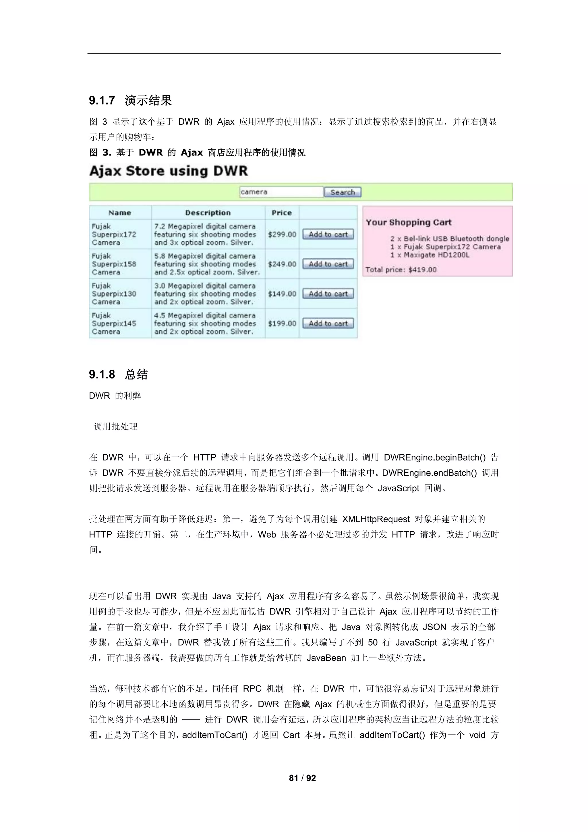 9.1.7 演示结果
图 3 显示了这个基于 DWR 的 Ajax 应用程序的使用情况：显示了通过搜索检索到的商品，并在右侧显
示用户的购物车：
图 3. 基于 DWR 的 Ajax 商店应用程序的使用情况




9.1.8 总结
DWR 的利弊


调用批处理


在 DWR 中，可以在一个 HTTP 请求中向服务器发送多个远程调用。调用 DWREngine.beginBatch() 告
诉 DWR 不要直接分派后续的远程调用，而是把它们组合到一个批请求中。DWREngine.endBatch() 调用
则把批请求发送到服务器。远程调用在服务器端顺序执行，然后调用每个 JavaScript 回调。


批处理在两方面有助于降低延迟：第一，避免了为每个调用创建 XMLHttpRequest 对象并建立相关的
HTTP 连接的开销。第二，在生产环境中，Web 服务器不必处理过多的并发 HTTP 请求，改进了响应时
间。




现在可以看出用 DWR 实现由 Java 支持的 Ajax 应用程序有多么容易了。虽然示例场景很简单，我实现
用例的手段也尽可能少，但是不应因此而低估 DWR 引擎相对于自己设计 Ajax 应用程序可以节约的工作
量。在前一篇文章中，我介绍了手工设计 Ajax 请求和响应、把 Java 对象图转化成 JSON 表示的全部
步骤，在这篇文章中，DWR 替我做了所有这些工作。我只编写了不到 50 行 JavaScript 就实现了客户
机，而在服务器端，我需要做的所有工作就是给常规的 JavaBean 加上一些额外方法。


当然，每种技术都有它的不足。同任何 RPC 机制一样，在 DWR 中，可能很容易忘记对于远程对象进行
的每个调用都要比本地函数调用昂贵得多。DWR 在隐藏 Ajax 的机械性方面做得很好，但是重要的是要
记住网络并不是透明的 —— 进行 DWR 调用会有延迟，所以应用程序的架构应当让远程方法的粒度比较
粗。正是为了这个目的，addItemToCart() 才返回 Cart 本身。虽然让 addItemToCart() 作为一个 void 方



                                  81 / 92
 