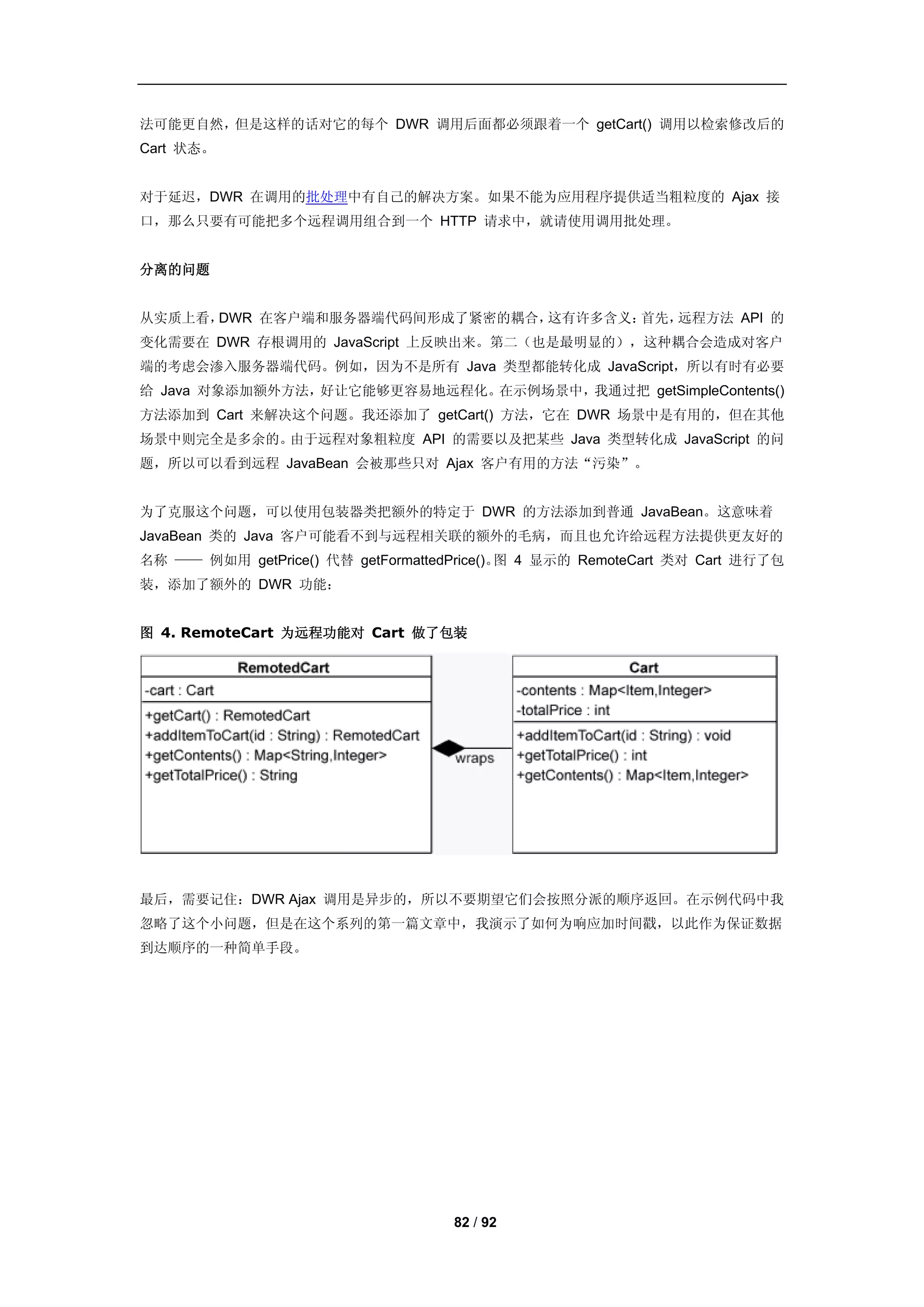 法可能更自然，但是这样的话对它的每个 DWR 调用后面都必须跟着一个 getCart() 调用以检索修改后的
Cart 状态。


对于延迟，DWR 在调用的批处理中有自己的解决方案。如果不能为应用程序提供适当粗粒度的 Ajax 接
口，那么只要有可能把多个远程调用组合到一个 HTTP 请求中，就请使用调用批处理。


分离的问题


从实质上看，DWR 在客户端和服务器端代码间形成了紧密的耦合，这有许多含义：首先，远程方法 API 的
变化需要在 DWR 存根调用的 JavaScript 上反映出来。第二（也是最明显的），这种耦合会造成对客户
端的考虑会渗入服务器端代码。例如，因为不是所有 Java 类型都能转化成 JavaScript，所以有时有必要
给 Java 对象添加额外方法，好让它能够更容易地远程化。在示例场景中，我通过把 getSimpleContents()
方法添加到 Cart 来解决这个问题。我还添加了 getCart() 方法，它在 DWR 场景中是有用的，但在其他
场景中则完全是多余的。由于远程对象粗粒度 API 的需要以及把某些 Java 类型转化成 JavaScript 的问
题，所以可以看到远程 JavaBean 会被那些只对 Ajax 客户有用的方法“污染”。


为了克服这个问题，可以使用包装器类把额外的特定于 DWR 的方法添加到普通 JavaBean。这意味着
JavaBean 类的 Java 客户可能看不到与远程相关联的额外的毛病，而且也允许给远程方法提供更友好的
名称 —— 例如用 getPrice() 代替 getFormattedPrice()。 4 显示的 RemoteCart 类对 Cart 进行了包
                                            图
装，添加了额外的 DWR 功能：


图 4. RemoteCart 为远程功能对 Cart 做了包装




最后，需要记住：DWR Ajax 调用是异步的，所以不要期望它们会按照分派的顺序返回。在示例代码中我
忽略了这个小问题，但是在这个系列的第一篇文章中，我演示了如何为响应加时间戳，以此作为保证数据
到达顺序的一种简单手段。




                                    82 / 92
 