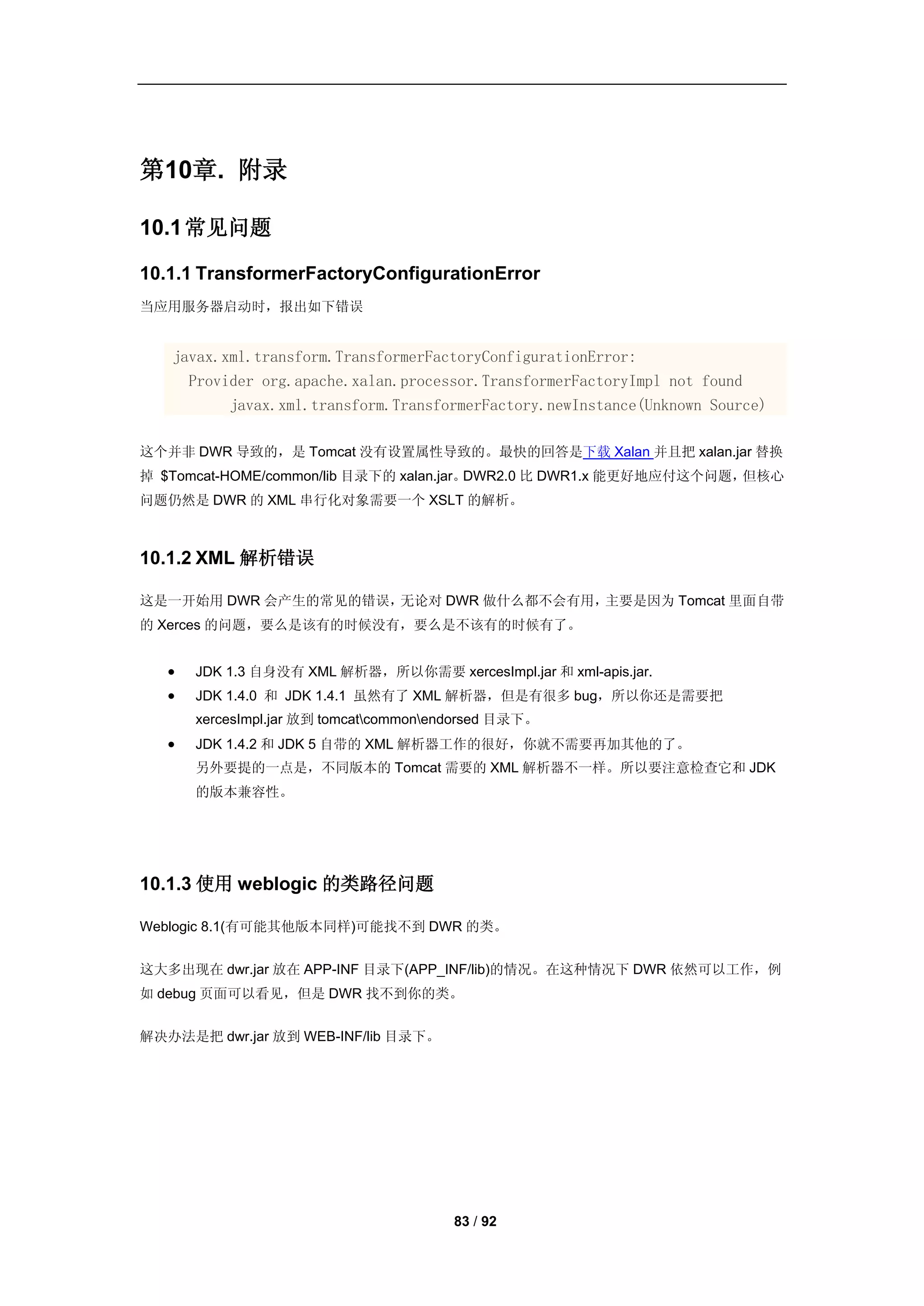第10章. 附录

10.1 常见问题

10.1.1 TransformerFactoryConfigurationError
当应用服务器启动时，报出如下错误


   javax.xml.transform.TransformerFactoryConfigurationError:
     Provider org.apache.xalan.processor.TransformerFactoryImpl not found
          javax.xml.transform.TransformerFactory.newInstance(Unknown Source)

这个并非 DWR 导致的，是 Tomcat 没有设置属性导致的。最快的回答是下载 Xalan 并且把 xalan.jar 替换
掉 $Tomcat-HOME/common/lib 目录下的 xalan.jar。DWR2.0 比 DWR1.x 能更好地应付这个问题，但核心
问题仍然是 DWR 的 XML 串行化对象需要一个 XSLT 的解析。



10.1.2 XML 解析错误

这是一开始用 DWR 会产生的常见的错误，无论对 DWR 做什么都不会有用，主要是因为 Tomcat 里面自带
的 Xerces 的问题，要么是该有的时候没有，要么是不该有的时候有了。


      JDK 1.3 自身没有 XML 解析器，所以你需要 xercesImpl.jar 和 xml-apis.jar.
      JDK 1.4.0 和 JDK 1.4.1 虽然有了 XML 解析器，但是有很多 bug，所以你还是需要把
       xercesImpl.jar 放到 tomcatcommonendorsed 目录下。
      JDK 1.4.2 和 JDK 5 自带的 XML 解析器工作的很好，你就不需要再加其他的了。
       另外要提的一点是，不同版本的 Tomcat 需要的 XML 解析器不一样。所以要注意检查它和 JDK
       的版本兼容性。




10.1.3 使用 weblogic 的类路径问题

Weblogic 8.1(有可能其他版本同样)可能找不到 DWR 的类。


这大多出现在 dwr.jar 放在 APP-INF 目录下(APP_INF/lib)的情况。在这种情况下 DWR 依然可以工作，例
如 debug 页面可以看见，但是 DWR 找不到你的类。


解决办法是把 dwr.jar 放到 WEB-INF/lib 目录下。




                                        83 / 92
 
