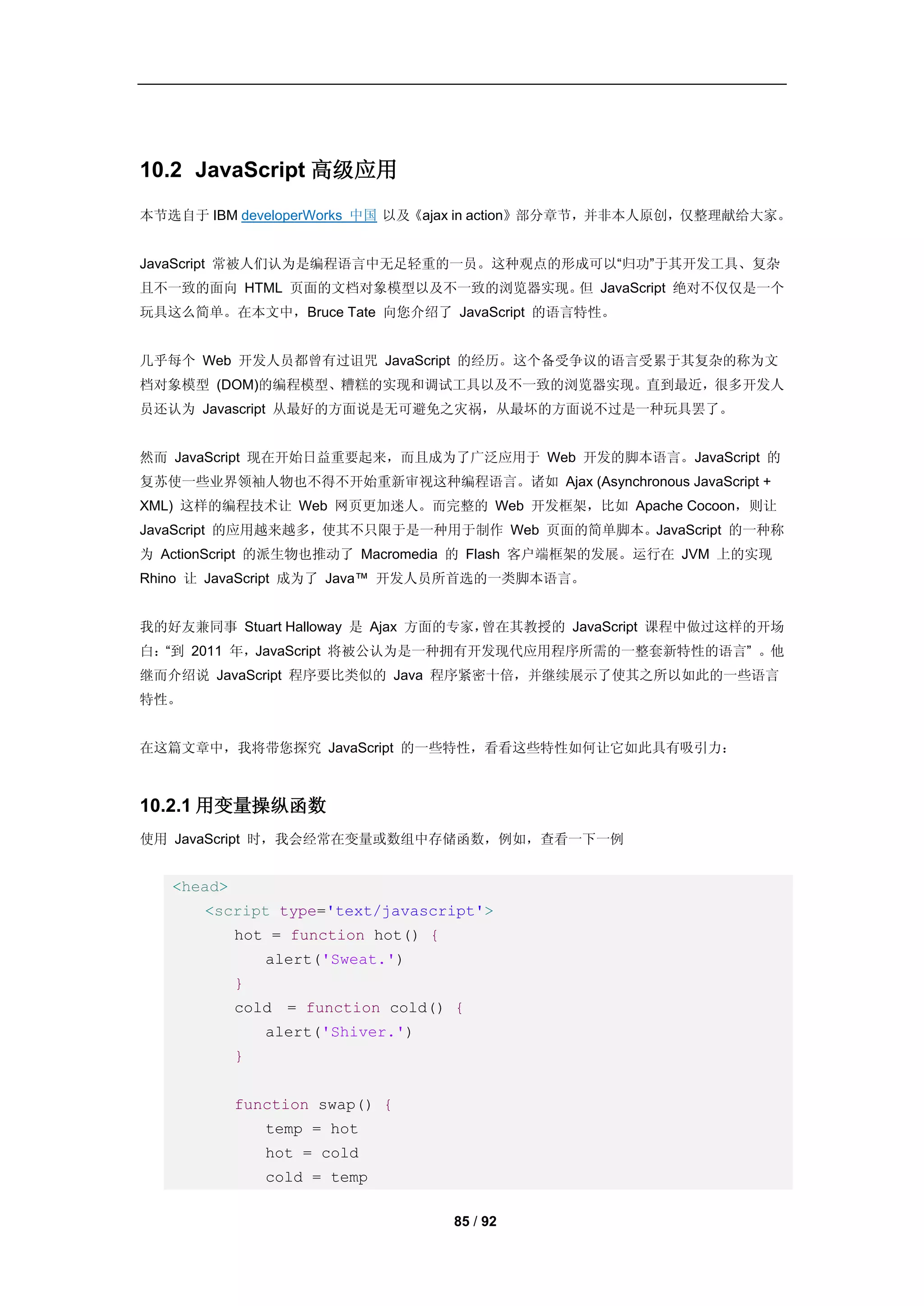 10.2 JavaScript 高级应用
本节选自于 IBM developerWorks 中国 以及《ajax in action》部分章节，并非本人原创，仅整理献给大家。


JavaScript 常被人们认为是编程语言中无足轻重的一员。这种观点的形成可以“归功”于其开发工具、复杂
且不一致的面向 HTML 页面的文档对象模型以及不一致的浏览器实现。 JavaScript 绝对不仅仅是一个
                                  但
玩具这么简单。在本文中，Bruce Tate 向您介绍了 JavaScript 的语言特性。


几乎每个 Web 开发人员都曾有过诅咒 JavaScript 的经历。这个备受争议的语言受累于其复杂的称为文
档对象模型 (DOM)的编程模型、糟糕的实现和调试工具以及不一致的浏览器实现。直到最近，很多开发人
员还认为 Javascript 从最好的方面说是无可避免之灾祸，从最坏的方面说不过是一种玩具罢了。


然而 JavaScript 现在开始日益重要起来，而且成为了广泛应用于 Web 开发的脚本语言。JavaScript 的
复苏使一些业界领袖人物也不得不开始重新审视这种编程语言。诸如 Ajax (Asynchronous JavaScript +
XML) 这样的编程技术让 Web 网页更加迷人。而完整的 Web 开发框架，比如 Apache Cocoon，则让
JavaScript 的应用越来越多，使其不只限于是一种用于制作 Web 页面的简单脚本。JavaScript 的一种称
为 ActionScript 的派生物也推动了 Macromedia 的 Flash 客户端框架的发展。运行在 JVM 上的实现
Rhino 让 JavaScript 成为了 Java™ 开发人员所首选的一类脚本语言。


我的好友兼同事 Stuart Halloway 是 Ajax 方面的专家，曾在其教授的 JavaScript 课程中做过这样的开场
白：“到 2011 年，JavaScript 将被公认为是一种拥有开发现代应用程序所需的一整套新特性的语言” 。他
继而介绍说 JavaScript 程序要比类似的 Java 程序紧密十倍，并继续展示了使其之所以如此的一些语言
特性。


在这篇文章中，我将带您探究 JavaScript 的一些特性，看看这些特性如何让它如此具有吸引力：



10.2.1 用变量操纵函数
使用 JavaScript 时，我会经常在变量或数组中存储函数，例如，查看一下一例


   <head>
      <script type='text/javascript'>
            hot = function hot() {
                alert('Sweat.')
            }
            cold = function cold() {
                alert('Shiver.')
            }


            function swap() {
                temp = hot
                hot = cold
                cold = temp

                                     85 / 92
 