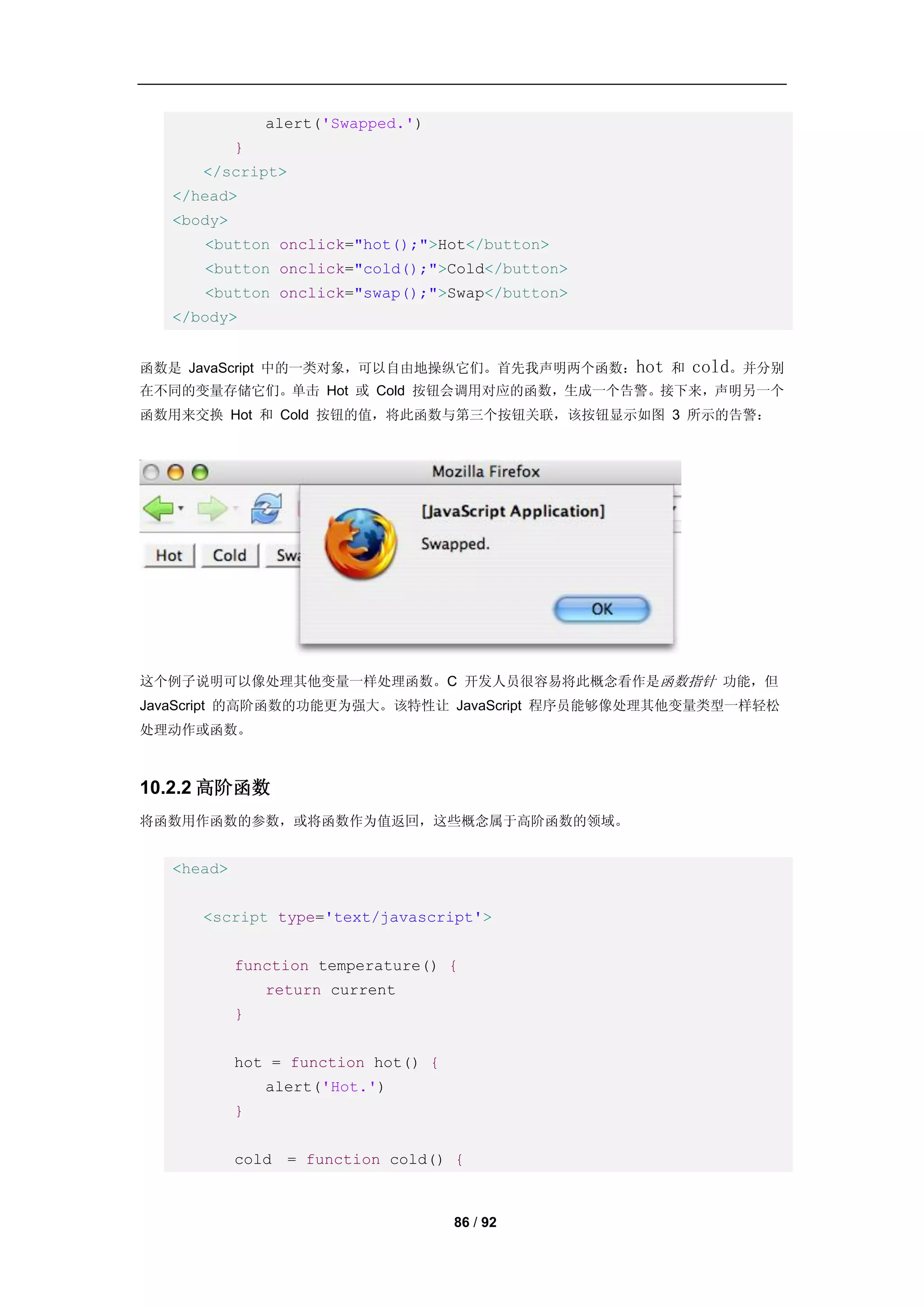 alert('Swapped.')
           }
     </script>
  </head>
  <body>
     <button onclick="hot();">Hot</button>
     <button onclick="cold();">Cold</button>
     <button onclick="swap();">Swap</button>
  </body>


函数是 JavaScript 中的一类对象，可以自由地操纵它们。首先我声明两个函数：hot 和   cold。并分别
在不同的变量存储它们。单击 Hot 或 Cold 按钮会调用对应的函数，生成一个告警。接下来，声明另一个
函数用来交换 Hot 和 Cold 按钮的值，将此函数与第三个按钮关联，该按钮显示如图 3 所示的告警：




这个例子说明可以像处理其他变量一样处理函数。C 开发人员很容易将此概念看作是函数指针 功能，但
JavaScript 的高阶函数的功能更为强大。该特性让 JavaScript 程序员能够像处理其他变量类型一样轻松
处理动作或函数。



10.2.2 高阶函数
将函数用作函数的参数，或将函数作为值返回，这些概念属于高阶函数的领域。


  <head>


     <script type='text/javascript'>


           function temperature() {
               return current
           }


           hot = function hot() {
               alert('Hot.')
           }


           cold = function cold() {



                                    86 / 92
 