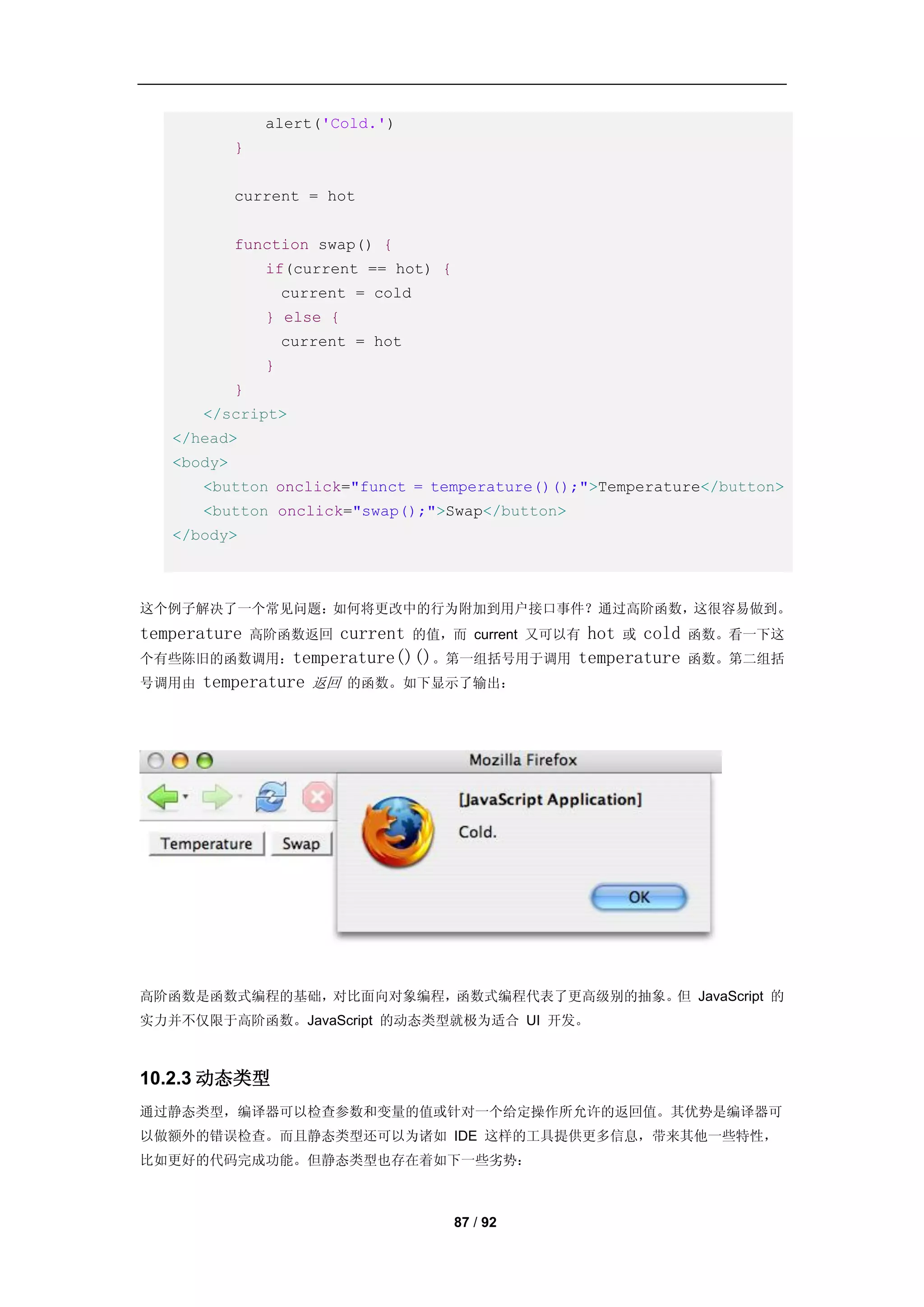alert('Cold.')
            }


            current = hot


            function swap() {
                 if(current == hot) {
                     current = cold
                 } else {
                     current = hot
                 }
            }
      </script>
   </head>
   <body>
      <button onclick="funct = temperature()();">Temperature</button>
      <button onclick="swap();">Swap</button>
   </body>



这个例子解决了一个常见问题：如何将更改中的行为附加到用户接口事件？通过高阶函数，这很容易做到。
temperature        current 的值，而 current 又可以有 hot 或 cold
                高阶函数返回                                    函数。看一下这
个有些陈旧的函数调用：temperature()()。第一组括号用于调用 temperature          函数。第二组括
号调用由 temperature 返回 的函数。如下显示了输出：




高阶函数是函数式编程的基础，对比面向对象编程，函数式编程代表了更高级别的抽象。但 JavaScript 的
实力并不仅限于高阶函数。JavaScript 的动态类型就极为适合 UI 开发。



10.2.3 动态类型
通过静态类型，编译器可以检查参数和变量的值或针对一个给定操作所允许的返回值。其优势是编译器可
以做额外的错误检查。而且静态类型还可以为诸如 IDE 这样的工具提供更多信息，带来其他一些特性，
比如更好的代码完成功能。但静态类型也存在着如下一些劣势：



                                        87 / 92
 