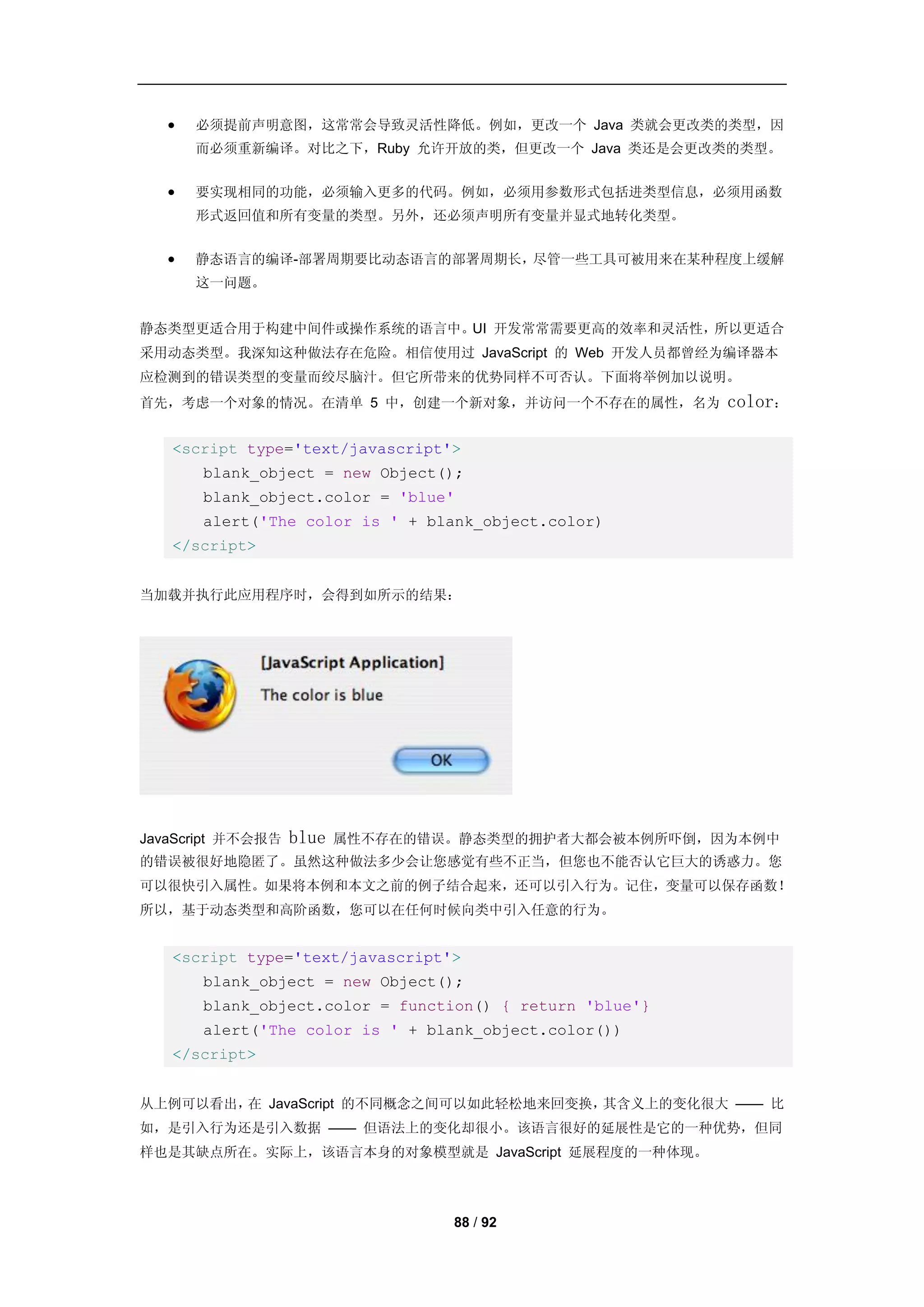    必须提前声明意图，这常常会导致灵活性降低。例如，更改一个 Java 类就会更改类的类型，因
       而必须重新编译。对比之下，Ruby 允许开放的类，但更改一个 Java 类还是会更改类的类型。


      要实现相同的功能，必须输入更多的代码。例如，必须用参数形式包括进类型信息，必须用函数
       形式返回值和所有变量的类型。另外，还必须声明所有变量并显式地转化类型。


      静态语言的编译-部署周期要比动态语言的部署周期长，尽管一些工具可被用来在某种程度上缓解
       这一问题。


静态类型更适合用于构建中间件或操作系统的语言中。UI 开发常常需要更高的效率和灵活性，所以更适合
采用动态类型。我深知这种做法存在危险。相信使用过 JavaScript 的 Web 开发人员都曾经为编译器本
应检测到的错误类型的变量而绞尽脑汁。但它所带来的优势同样不可否认。下面将举例加以说明。
首先，考虑一个对象的情况。在清单 5 中，创建一个新对象，并访问一个不存在的属性，名为               color：

   <script type='text/javascript'>
       blank_object = new Object();
       blank_object.color = 'blue'
       alert('The color is ' + blank_object.color)
   </script>


当加载并执行此应用程序时，会得到如所示的结果：




JavaScript 并不会报告   blue   属性不存在的错误。静态类型的拥护者大都会被本例所吓倒，因为本例中
的错误被很好地隐匿了。虽然这种做法多少会让您感觉有些不正当，但您也不能否认它巨大的诱惑力。您
可以很快引入属性。如果将本例和本文之前的例子结合起来，还可以引入行为。记住，变量可以保存函数！
所以，基于动态类型和高阶函数，您可以在任何时候向类中引入任意的行为。


   <script type='text/javascript'>
       blank_object = new Object();
       blank_object.color = function() { return 'blue'}
       alert('The color is ' + blank_object.color())
   </script>


从上例可以看出， JavaScript 的不同概念之间可以如此轻松地来回变换，
        在                              其含义上的变化很大 —— 比
如，是引入行为还是引入数据 —— 但语法上的变化却很小。该语言很好的延展性是它的一种优势，但同
样也是其缺点所在。实际上，该语言本身的对象模型就是 JavaScript 延展程度的一种体现。




                                  88 / 92
 
